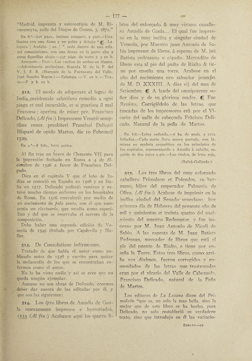 “Madrid, imprenta y estereotipia de M. Ri- vareneyra, calle del Duque de Osuna, 3. 1871.” En 8.°-—'Xiv págs., incluso anteport. y port.—Una lámina con una dama y un galán y debajo La logana I Andalu- | za. | todo dentro de una orla del renacimiento, con una danza en la parte alta y otras figurillas abajo.—347 págs. de texto y 3 en b. Anteport.—Port.—Las vueltas de ambas en blanco. —‘Advertencia preliminar, firmada M. de la F. del V. J. S. R. (Marqués de la Fuensanta del Valle, José Sancho Rayón.)-—-Estampa.—V. en b. — Tex¬ to.-—P. y h. en b. 512. El modo de adoperare el legno de India^pccidentale salutífero remedio a ogni piaga et mal incurabile, et si guarisca .il mal Francese; operina de miser pre. Francisco Delicado. (Al fin:) Impressüm Venetii sump- tibus vener. presbiteri Francisci Delicati Hispani de opido Marios, die 10 Febnmrii I529- En 4.0—8 fols., letra gótica. * Al fin trae un breve de Clemente VII para la impresión fechado en Roma a 4 de di¬ ciembre de 1526 a favor de Francisco Del¬ gado. Dice -en el capítulo V que el leño de In¬ dias se conoció en España en 1508 y en Ita¬ lia en 1517. Delicado padeció venéreo y es¬ tuvo mucho tiempo «enfermo en los hospitales de Roma. En 1516 convaleció por medio de un cocimiento de palo santo, con el que -com¬ ponía un electuario, que vendía como especí¬ fico y del que se reservaba el secreto de la composición. Debe haber una segunda edición de Ve- necia de 1549 titulada por Capdevila y Ha¬ ber. 513. De Consolatione infirmorum. Tratado de que habla el autor como pu¬ blicado antes de 1528 y escrito para quitar la melancolía de los que se encontraban en¬ fermos como el autor. No lo ha visto nadie 'y así se cree que no queda ningún ejemplar. Aunque no son obras de Delicado, creemos deber dar cuenta de las editadas por él, y que son las siguientes : 514. Lo-s qtro libros de Amadis de Gau- la nuevamente impresos e hystoiriados. 1533 (Al fin:) Acabanse aquí los quatro li¬ bros del esforzado & muy virtuso caualle- ro Amadis de Gaula... El qual fue impres- so en la muy Ínclita y singular ciudad de Venecia, por Maestro juan Antonio de Sa¬ bia impressor de libros, á espesas de M. juá Batista pedrazano e cópaño. Mercadate de libros esta al pie del puete de Rialto & tie¬ ne por enseña una torre. Acabase en el año del nacimiento nro salvador jesuxpo. de M. D. XXXIII. A dias vij del mes de Setiembre. C A laude del omnipotente se¬ ñor dios y de su gloriosa madre. CE Fue Revisto, Corrigiédlolo de las letras, que trocadas de los impresiones era por el Vi¬ cario' del ualle de cabezuela Fracisco Deli¬ cado. Natural de la peña de Martos. En fol.—Letra redonda.—6 hs. de prels. y cccl foliadas.—Cada parte lleva nueva portada, con lá¬ minas en madera pequeñitas en los principios de los capítulos, representando a Amadis á caballo, se¬ guido de dos pajes a pie.—-Los titules, de letra roja, (Salvá-Gallardo.) 515. Los tres libros del muy esforzado caballero Primaleon et Polendos, su her¬ mano, hijos del emperador Palmerin de Oliva. (Al fin:) Acabóse de imprimir en la ínclita ciudad del Senado' veneciano hov primero dia de Hebrero del presente año de mil y quinientos el treinta quatro del naci¬ miento del nuestro Redemptor, y fue int¬ ereso por M. Juan Antonio de Nicoli de Sabio. A las espesas de M. Juan Batista Pedrezan, mercader de libros que está al pie del puente de Rialto, e tiene por en¬ seña la Torre. Estos tres libros, como arri¬ ba vos diximo-s, fueron corregidos y en¬ mendados de las letras que trastrocadas eran por el vicario- del Valle de Cabezuela, Francisco Delicado, natural de la Peña de Martos. Los editores de La Lozana dicen del Pri¬ móle ón “que es, no solo la mas bella, sino la mejor que de este libro se ha hecho, pues Delicado, no solo restableció su verdadero texto, sino que introdujo en él las variacio- Ensayo.—12