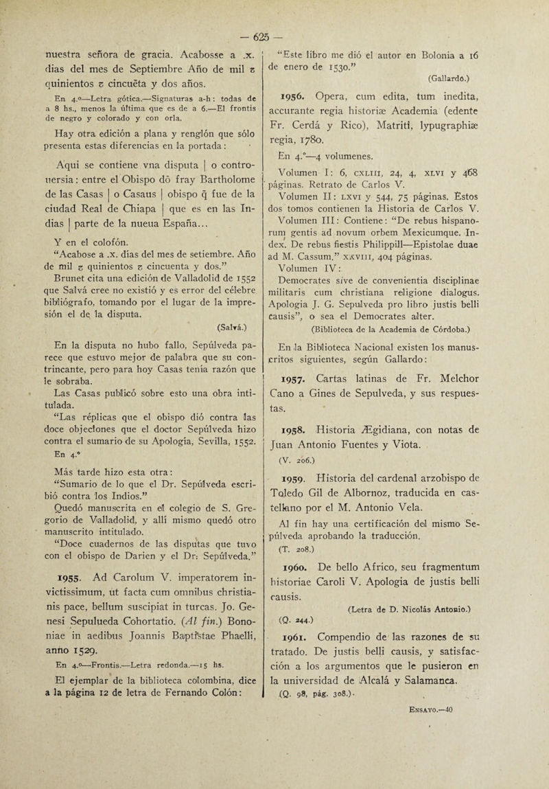 nuestra señora de gracia. Acabosse a .x. dias del mes de Septiembre Año de mil z quinientos z cincuéta y dos años. En 4.0—'Letra gótica.—Signaturas a-h : todas de a 8 hs., menos la última que es de a 6.—El frontis de negro y colorado y con orla. Hay otra edición a plana y renglón que sólo presenta estas diferencias en la portada: Aquí se contiene vna disputa j o contro- uersia: entre el Obispo dó fray Bartholome de las Casas | o Casaus | obispo q fue de la ciudad Real de Chiapa j que es en las In¬ dias | parte de la nueua España... Y en el colofón. “Acabóse a .x. días del mes de setiembre. Año de mil z quinientos z cincuenta y dos.” Brunet cita una edición de Valladolid de 1552 que Salva cree no existió y es error del célebre bibliógrafo, tomando por el lugar de la impre¬ sión el de, la disputa. (Salvé.) En la disputa no hubo fallo, Sepúlveda pa¬ rece que estuvo mejor de palabra que su con¬ trincante, pero para hoy Casas tenía razón que le sobraba. Las Casas publicó sobre esto una obra inti¬ tulada. “Las réplicas que el obispo dió contra las doce objeciones que el doctor Sepúlveda hizo contra el sumario de su Apología, Sevilla, 1552. En 4-° Más tarde hizo esta otra: “Sumario de lo que el Dr. Sepúlveda escri¬ bió contra los Indios.” Quedó manuscrita en el colegio de S. Gre¬ gorio de Valladolid, y allí mismo quedó otro manuscrito intitulado. “Doce cuadernos de las disputas que tuvo con el obispo de Darien y el Dr: Sepúlveda.” 1955. Ad Carolum V. imperatorem in- victissimum, ut facta cum ómnibus christia- nis pace, bellum suscipiat in turcas. Jo. Ge- nesi Sepulueda Cohortatio. {Al fin.) Bono- niae in aedibus Joannis Ba/ptistae Phaelli, anno 1529. En 4.0—Frontis.—Letra redonda.—15 hs. El ejemplar de la biblioteca colombina, dice a la página 12 de letra de Fernando Colón: “Este libro me dió el autor en Bolonia a 16 de enero de 1530.” (Gallardo.) 1956. Opera, cum edita, tum inedita, accurante regia historise Academia (edente Fr. Cerda y Rico), Matriti, lypugraphise regia, 1780. En 4.0—4 volúmenes. Volumen I: 6, cxlih, 24, 4, xlvi y 468 páginas. Retrato de Carlos V. Volumen II: lxvi y 544, 75 páginas. Éstos dos tomos contienen la Historia de Carlos V. Volumen III: Contiene: “De rebus bispano- rum gentis ad novum orbem Mexicumque. In¬ dex. De rebus fieStis Philippill—Epistolae duae ad M. Cassum.” xxvm, 404 páginas. Volumen IV: Democrates sive de convenientia disciplinae militaris cum christiana religione dialogus. Apologia J. G. Sepúlveda pro libro justis belli causis”, o sea el Democrates alter. (Biblioteca de la Academia de Córdoba.) En la Biblioteca Nacional existen los manus¬ critos siguientes, según Gallardo: 1957. Cartas latinas de Fr. Melchor Cano a Gines de Sepúlveda, y sus respues¬ tas. 1958. Historia ^Fgidiana, con notas de Juan Antonio Fuentes y Viota. (V. 206.) 1959. Historia del cardenal arzobispo de Toledo Gil de Albornoz, traducida en cas¬ tellano por el M. Antonio Vela. Al fin hay una certificación del mismo Se¬ púlveda aprobando la traducción. (T. 208.) 1960. De bello Africo, seu fragmentum bistoriae Caroli V. Apologia de justis belli causis. (Letra de D. Nicolás Antonio.) (Q. *44.) 1961. Compendio de las razones de su tratado. De justis belli causis, y satisfac¬ ción a los argumentos que le pusieron en la universidad de Alcalá y Salamanca. (Q. 98, pág. 308.). Ensayo.—40