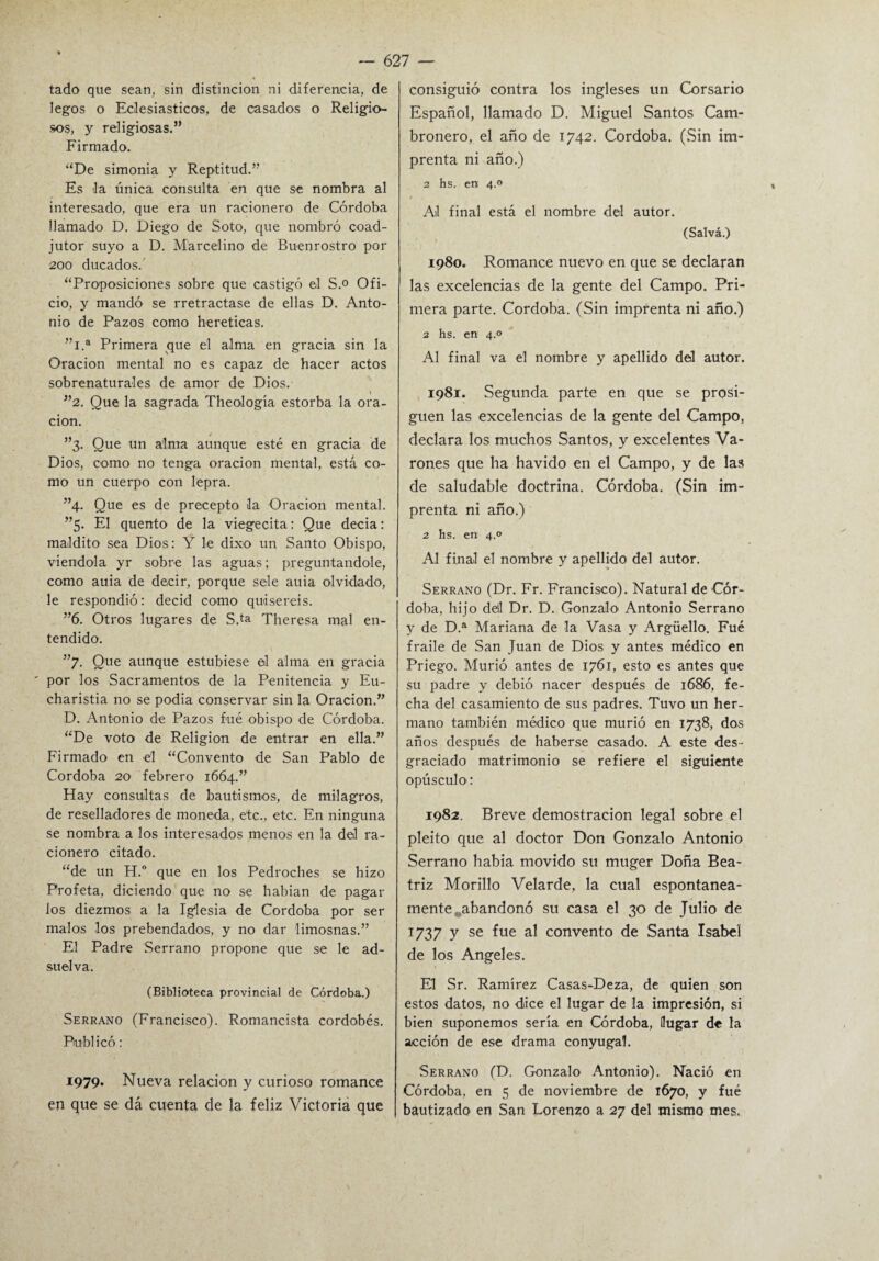 tado que sean., sin distinción ni diferencia, de legos o Eclesiásticos, de casados o Religio¬ sos, y religiosas.” Firmado. “De simonía y Reptitud.” Es la única consulta en que se nombra al interesado, que era un racionero de Córdoba llamado D. Diego de Soto, que nombró coad¬ jutor suyo a D. Marcelino de Buenrostro por 200 ducados. “Proposiciones sobre que castigó el S.° Ofi¬ cio, y mandó se rretractase de ellas D. Anto¬ nio de Pazos como heréticas. ”l.a Primera que el alma en gracia sin la Oración mental no es capaz de hacer actos sobrenaturales de amor de Dios. \ ”2. Que la sagrada Theología estorba la ora¬ ción. t ”3. Que un alma aunque esté en gracia de Dios, como no tenga oración mental, está co¬ mo un cuerpo con lepra. ”4. Que es de precepto la Oración mental. ”5. El quento de la viegecita: Que decia: maldito sea Dios: Y le dixo un Santo Obispo, viéndola yr sobre las aguas; preguntándole, como auia de decir, porque sele auia olvidado, le respondió: decid como quisereis. ”6. Otros lugares de S.ta Theresa mal en¬ tendido. ”7. Que aunque estubiese el alma en gracia ' por los Sacramentos de la Penitencia y Eu- charistia no se podia conservar sin la Oración.” D. Antonio de Pazos fue obispo de Córdoba. “De voto de Religión de entrar en ella.” Firmado en el “Convento de San Pablo de Córdoba 20 febrero 1664.” Play consultas de bautismos, de milagros, de reselladores de moneda, etc., etc. En ninguna se nombra a los interesados menos en la del ra¬ cionero citado. “de un H.° que en los Pedroches se hizo Profeta, diciendo que no se habían de pagar los diezmos a la Iglesia de Córdoba por ser malos los prebendados, y no dar limosnas.” El Padre .Serrano propone que se le ad¬ suelva. (Biblioteca provincial de Córdoba.) Serrano (Francisco). Romancista cordobés. Publicó: 1979. Nueva relación y curioso romance en que se dá cuenta de la feliz Victoria que consiguió contra los ingleses un Corsario Español, llamado D. Miguel Santos Cam- bronero, el año de 1742. Córdoba. (.Sin im¬ prenta ni año.) 2 hs. en 4.0 Ail final está el nombre del autor. (Salva.) 1980. Romance nuevo en que se declaran las excelencias de la gente del Campo. Pri¬ mera parte. Córdoba. (Sin imprenta ni año.) 2 hs. en 4.0 Al final va el nombre y apellido del autor. 1981. Segunda parte en que se prosi¬ guen las excelencias de la gente del Campo, declara los muchos Santos, y excelentes Va¬ rones que ha havido en el Campo, y de las de saludable doctrina. Córdoba. (Sin im¬ prenta ni año.) 2 hs. en 4.0 Al final el nombre y apellido del autor. Serrano (Dr. Fr. Francisco). Natural de Cór¬ doba, hijo dél Dr. D. Gonzalo Antonio Serrano y de D.a Mariana de la Vasa y Argüello. Fué fraile de San Juan de Dios y antes médico en Priego. Murió antes de 1761, esto es antes que su padre y debió nacer después de 1686, fe¬ cha del casamiento de sus padres. Tuvo un her¬ mano también médico que murió en 1738, dos años después de haberse casado. A este des¬ graciado matrimonio se refiere el siguiente opúsculo: 1982. Breve demostración legal sobre el pleito que al doctor Don Gonzalo Antonio Serrano había movido su muger Doña Bea¬ triz Morillo Velarde, la cual espontánea¬ mente abandonó su casa el 30 de Julio de 1737 y se fue al convento de Santa Isabel de los Angeles. El Sr. Ramírez Casas-Deza, de quien son estos datos, no diice el lugar de la impresión, si bien suponemos sería en Córdoba, llugar de la acción de ese drama conyugal. Serrano (D. Gonzalo Antonio). Nació en Córdoba, en 5 de noviembre de 1670, y fué bautizado en San Lorenzo a 27 del mismo mes,