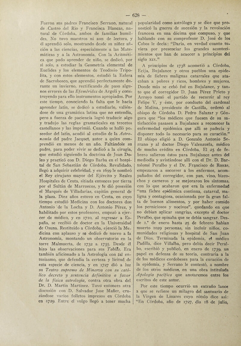 Fueron sus padres Francisco Serrano, natural de Castro del Río y Francisca Blancas, na¬ tural de Córdoba, ambos de familias humil¬ des. No tuvo maestros ni aun de lectura, y él aprendió solo, mostrando desde su niñez afi¬ ción a las ciencias, especialmente a las Mate¬ máticas y a la Astronomía. Con la Aritméti¬ ca que pudo aprender de niño, se dedicó, por sí solo, a estudiar la Geometría elemental de Euclides y los elementos de Teodosio Tripo- lita, y con estos - elementos, estudió la Esfera de Sacrobosco, que aprendió perfectamente du¬ rante un invierno, rectificando de paso algu¬ nos errores de las Efemérides de Argoli y cons¬ truyendo para ello instrumentos apropiados. Por este tiempo, conociendo la falta que le hacía aprender latín, se dedicó a estudiarlo,- valién¬ dose de una gramática latina que no entendía, pero a fuerza de paciencia logró traducir algo y tradujo las reglas gramaticales en tercetos castellanos y las imprimió. Cuando se halló po¬ seedor del latín, acudió al estudio de la Astro¬ nomía del padre Jacquet, autor a quien com¬ prendió en menos de un año. Faltándole su padre, para poder vivir se dedicó a la cirugía, que estudió siguiendo la doctrina de Juan Do- leo y practicó con D. Diego Barba en el hospi¬ tal de San Sebastián de Córdoba. Revalidado, llegó a adquirir celebridad, y en 1699 le nombró el Rey cirujano mayor del Ejército y Reales Hospitales de Ceuta, sitiada entonces por tierra por el Sultán de Marruecos, y le dió posesión el Marqués de Villadarias, capitán general de la plaza. Diez años estuvo en Ceuta, en cuyo tiempo estudió Medicina con los doctores don Ahtonio de la Locha y D. Antonio Pérez, y habilitado por estos profesores, empezó a ejer¬ cer de médico, y en 1710, al regresar a Es¬ paña, se recibió de doctor en la Universidad de Osuna. Restituido a Córdoba, ejerció la Me¬ dicina con aplauso y se dedicó de nuevo a la Astronomía, montando un observatorio en la torre Malmuerta, de 1732 a 1735. Desde él hizo las observaciones para sus Tablas. Era también aficionado a la Astrología con tal en¬ tusiasmo, que defendía la certeza y licitud de esta especie de ciencia, y en 1727 dió a luz su Teatro supremo de Minerva con su cató¬ lico decreto y sentencia definitiva a favor de la física astrología, contra otra obra del Dr. D. Martín Martínez. Tuvo' entonces otra discusión con D. Salvador José Mañer, cru¬ zándose varios folletos impresos en Córdoba en 1729. Entre el vulgo llegó a tener mucha popularidad como astrólogo y se dice que pro¬ nosticó la guerra de sucesión y la revolución francesa en una décima que compuso, y que hablando con su comprofesor D. José de los Cobos le decíá: “Daría, en verdad cuanto tu¬ viera por presenciar los grandes aconteci¬ mientos que han de acaecer a principios del siglo XIX.” A principios de 1738 acometió a Córdoba, Ecija, Buj alance y otros pueblos una epide¬ mia de fiebres malignas catarrales que ata¬ caban a pobres y ricos, hombres y mujeres. Donde más se cebó fué en Bujalance, y tan¬ to que el corregidor D. Juan Pérez Prieto y Arroyo tomó el partido de recurrir al rey Felipe V, y ■ éste, por conducto del cardenal de Molina, presidente de Castilla, ordenó al obispo de Córdoba D. Pedro Salazar y Gón- gora que “los médicos que fuesen de su sa¬ tisfacción pasasen a Bujalance a reconocer la enfermedad epidémica que allí se padecía y disponer todo lo necesario para su curación.” El obispo eligió a D. Gonzalo Antonio Se¬ rrano y al doctor Diego Valenzuela, médico de mucho crédito -en Córdoba. El 25 de fe¬ brero salieron éstos para Bujalance antes del mediodía y avistándose allí con el Dr. D. Bar¬ tolomé Peralbo y el Dr. Francisco de Roxas, empezaron a socorrer a -los enfermos, acom¬ pañados del corregidor, con pan, vino, bizco- ichos y carneros y se mejoraron los síntomas, con lo que acabaron que era la enfermedad “una fiebre epidémica continua, catarral, ma¬ ligna y contagiosa, ocasionada por la gran fal¬ ta de buenos alimentos, y por haber comido los perniciosos y nocivos”, quedando en que no debían aplicar sangrías, excepto el doctor Peralbo, que opinaba que se debía sangrar. Des¬ de i.° de enero hasta 25 de febrero habían muerto 1029 personas, sin incluir niños, co¬ munidades religiosas y hospital de San Juan de Dios. Terminada la epidemia, -el médico Padilla, dice VillaJlba, pero debía decir Peral¬ bo, escribió y publicó, en enero de 1739, un papel en defensa de su teoría, contraria a la de los médicos cordobeses para la curación de la epidemia, y Serrano le contestó, a nombre de líos otros médicos, en una obra intitulada Apología pacífica que anotaremos entre los escritos de este autor. Por este tiempo ocurrió un extraño lance a que se refiere un milagro del santuario de la Virgen de Linares cuyo rótulo dice así: “En Córdoba, año de 1727, día 18 de julio,