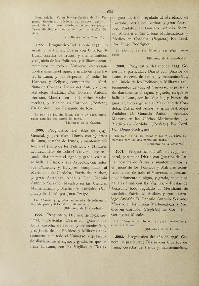 Boft. orlada.—V. en b.—Aprobación de Fr. Fer¬ nando Bermúdez : Córdoba, io octubre 1741.—Li¬ cencia del Ordinario: Córdoba, 20 octubre 1741.— Texto dividido en dos partes, con paginación dis¬ tinta. (Biblioteca de la Catedral.) 1997. Prognostico Del Año de 1743. Ge¬ neral, y particular, Diario con Quartos de Luna, cosecha de frutos, y inantenimiétos, y el Juicio de los Políticos; y Militares acon- tecimiétos de todo el Vniverso, expressan- do diariamente el signo, y grado en q se ha¬ lla la Luna, y sus Aspectos, có todos los Planetas, y Eclipses, computados al Meri- riano de Córdoba, Patria del Autor, y gran Astrólogo Andaluz. Don Gonzalo Antonio Serrano, Maestro en las Ciencias Mathe- maticas, y Medico en Córdoba. {Regleta.) En Cordob.: por Fernando de Ros. En 16.0—16 hs. sin foliar, 126 y 47 págs. nume¬ radas para las dos partes del texto. (Biblioteca de la Catedral.) 1998. Prognostico Del Año de 1747 General, y particular; Diario con Quartos de Luna, cosecha de frutos, y mantenimien¬ tos, y el Juicio de los Políticos, y Militares acontecimiétos de todo el Vniverso, expres- sando diariamente el signo, y grado, en que se halla la Lunal, y sus Aspectos, con todos los Planetas; y Eclypses, computados al Meridiano de Córdoba, Patria del Author. y gran Astrólogo Andaluz Don Gonzalo Antonio Serrano, Maestro en las Ciencias Mathematicas, y Medico en Córdoba. (Re¬ gleta.) En Cord. por Juan Crespo. En 16.0—160 y 47 págs. numeradas de primera y segunda parte y 8 hs. al fin, sin numerar. (Biblioteca de la Catedral.) 1999. Prognostico Del Año de 1752. Ge¬ neral, y particular; Diario con Quartos de Luna, cosecha de frutos, y mantenimietos, y el Juicio de los Políticos y Militares acó- tecimientos de todo el Vniuerso, expressan- do diariamente el signo, y grado, en que se halla la Luna1, con las Vigilias, y Fiestas de guardar, todo regulado al Meridiano de Córdoba, patria del Author, y gran Astro- logo Andaluz D. Gonzalo Antonio Serra¬ no, Maestro en las Ciécias Mathematicas, y Medico en Córdoba. {Regleta.) En Cord. Por Diego Rodríguez. En 16.0—10 radas. hs. sin foliar y 139 págs. nume- (Biblioteca de la Catedral.) 2000. Prognostico del año de 1753. Ge¬ neral, y particular; Diario con Quartos de Luna, cosecha de frutos, y mantenimietos, y el Juicio de los Políticos, y Militares acó- tecimientos de todo el Vniverso, expressan- do diariamente el signo, y grado, en que se halla la Luna, con las Vigilias, y Fiestas de guardar, todo regulado al Meridiano de Cór¬ doba, Patria del Aithór, y gran Astrólogo Andalúz D. Gonzalo Antonio Serrano, Maestro en las Ciécias Mathematicas, y Medico en Córdoba. {Regleta.) En Cord. Por Diego Rodríguez. En 16.0—11 hs. sin foliar y 106 y 46 págs. nu¬ meradas para las dos partes del texto. (Biblioteca de la Catedral.) 2001. Prognostico del año de 1755. Ge¬ neral, particular Diario con Quartos de Lu¬ na, cosecha de frutos y mantenimientos, y el Juicio de los Políticos y Militares acon¬ tecimientos de todo el Vniverso, expressan- do diariamente el signo, y grado, en que se halla la Luna con las Vigilias, y Fiestas de Guardar, todo regulado al Meridiano de Córdoba, Patria del Author, y gran Astro- logo Andalúz D. Gonzalo Antonio Serrano, Maestro en las Ciécias Mathematicas, y Me¬ dico en Córdoba. '{Regleta.) En Cord. Por Geronymo Morales. En 16.0—9 hs. sin foliar, 142 págs. numeradas y 4 hs. sin foliar. (Biblioteca de la Catedral.) 2002* Prognostico del año de 1756. Ge¬ neral y particular; Diario con Quartos de Luna, cosecha de frutos y mantenimietos^