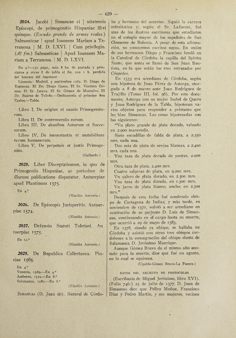 2024. Jacobi j Simancae ci | uitatensis Episcopi, de primogénitas Hispaniae libri quinqué. (Escudo grande de armas reales.) Salmanticae | apud Ioannem Mariam a Te- rranoua | M. D. LXVI, | Cum privilegio. (Al fin.) Salmaniticae ] Apud Ioannem Ma¬ riam a Terranoua. 1 M. D. LXVI. En 4-°—‘i5r págs., más 8 hs. de portada y prin¬ cipios y otras 8 de tabla al fin, con i h. perdida del brevete del impresor. Licencia: Madrid, 5 septiembre 1565. D. Diego de Espinosa. El Dr. Diego Gasea. El Sr. Ventura Gó¬ mez. El Sr. Jarava. El Sr. Gómez de Montalvo. El Dr. Suárez de Toledo.—Dedicatoria al príncipe don Carlos.—Tabla. Libro I, D'e origine et causis Primogenito- rum. Libro II, De controversiis eomm. Libro III, De abusibus Autorum et Succe- sorum. Libro IV, De inconstantia et mintabiilitate rerurn humanorum. Libro V, De perpetuis et justis Primoge- nirbi's. , (Gallardo.-) 2025. Líber Disceptationem, in quo de Primogeniis Hispaniae, ac potissime de illorum publicatione disputatur. Antuerpiae apud Pílantinum 1575. En 4.0 (Nicolás Antonio.) 2026. De Episcopis Jurisperitis. Antuer- piae 1574. (Nicolás Antonio.) 2027. Defensio Statuti Toletani. An tuerpiae 1575. En 12.0 (Nicolás Antonio.) 2028. De República Collectanea. Pin- ciae 1565. En 4.0 Venecia, 1569.—En 4.0 Amberes, 1579.—En 8.° Salamanca, 1582.—En 8.° (Nicolás Antonio.) Simancas (D. Juan de). Natural d'e Córdo¬ ba y hermano del anterior. Siguió la carrera eclesiástica y, según el Sr. Lafuente, fue uno de los ilustres escritores que estudiaron, en ell colegio mayor de los españoles de San demente de Bolonia. A pesar de esta afirma¬ ción, no conocemos escritos, suyos. En unión de sus hermanos Delego y Francisco fundó en la Catedral de Córdoba ila capilla del Spínitu Santo, que antes se llamó de San Juan Bau¬ tista, en ila que están los tres retratados por Céspedes. En 1533 era arcediano de Córdoba, según una hipoteca de Juan Pérez de Astorga, otor¬ gada a 8 d'e marzo ante Juan Rodríguez de Trujilllo (Tomo III, fol. 96). Por este docu¬ mento, Astorga con su mujer Isabel de Quero y Juan Rodríguez de la Tabla, hipotecan va¬ rios objetas para responder a préstamo que les hizo Simancas. Las cosas hipotecadas son Jais siguientes: “Vn plato grande de plata dorado, valuado en 2.900 maravedís. Siete escudillas de falda de plata, a 2.350 m>ts. cada una. Dos más de plata de orejas blancas, a 2.400 mrs. cada una. Vna taza de plata dorada de puntas, 2.000 mrs. Otra taza de plata, 2.400 mrs. Cuatro sal «¿eras de plata, en 9.200 mrs. Vn qalero de plata dorado, en 2.300 mrs. Vna taza de plata dorada, en 1.300 mrs. Vn jarro de plata blanco, ancho, en 2.300 mrs.” Después de esta fecha fuié nombrado obis¬ po de Cartagena de Indiasj y más tarde, en noviembre de 1571, volvió a s'er arcediano en sustitución de su pariente D. Luis de Siman¬ cas, continuando en el cargo hasta su muerte, que ocurrió a 29 de mayo de 1583. En 1578, 'siendo ya obispo, se hallaba en Córdoba y asistió con otros tres obispos cor¬ dobeses a la consagración del obispo electo de Salamanca D. Jerónimo Manrique1. Aunque Gómez Bravo da el mismo año ano¬ tado para la muerte, dice que fué en agosto, en lo cual se equivoca. (Ugalde-Gómez Bravo-La Fuente.) DATOS DEL ARCHIVO DE PROTOCOLOS (Escribanía de Miguel Jerónimo, libro XVI). (Folio 746:) 25 de julio de 1577. D. Juan de Simancas dice ique Pedro Muñoz, Francisco Díaz y Pedro Martín, y sus mujeres., vecinos