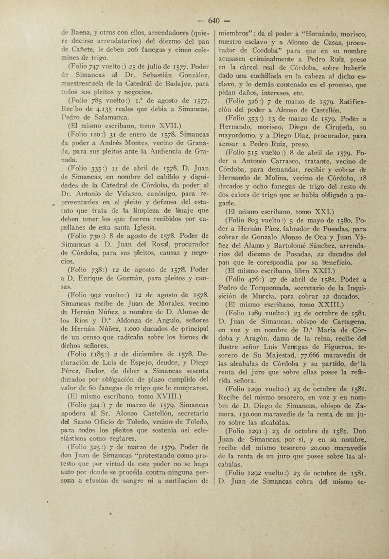 de Baena, y otros con ellos, arrendadores (quie¬ re decirse arrendatarias) de! diezmo del pan de Cañete, le deben 206 fanegas y cinco cele¬ mines de trigo. (Folio 747 vuelto:) 25 de julio de 1577. Poder de Simancas al Dr. Sebastián González, maestrescuela de la Catedral de Badajoz, para todos sus pleitos y negocios. (Folio 785 vuelto:) i.° de agosto de 1577. Rec’bo de 4.135 reales que debía a Simancas, Pedro de Salamanca. (El mismo escribano, tomo XVII.) (Folio 120:) 31 de enero de 1578. Simancas da poder a Andrés Montes, vecino de Grana¬ da, para sus pleitos ante lia Audiencia de Gra¬ nada. (Folio 335:) 11 de abril de 1578. D. Juan de Simancas, en nombre del cabildo y digni¬ dades de ¡la Catedral dé Córdoba, da poder. al Dr. Antonio dé Velasen, canónigo, para re- presentarles en el pleito y defensa del esta¬ tuto que trata de lia limpieza de linaje que deben tener los qué fueren recibidos por ca¬ pellanes de esta santa Iglesia. (Folio 730:) 8 de agosto de 1578. Poder de Simancas a D. Juan del Rosial, procurador de Córdoba, para sus pleitos, causas y nego¬ cios. (Folio 738:) 12 de agosto de 15781. Poder a D. Enrique de Guzmán, para pleitos y cau¬ sas. (Folio 992 vuelto:) 12 de agosto de 1578. Simancas rtecibe de Juan de Morales, vecino de Hernán Núñez, a nombre de D. Alonso de los Ríos y D.“ Aldomza de Angulo, señores de Hernán Núñez, 1.000 ducados de principal de un censo que radicaba sobre los bienes de dichos Señores. {Folio 1185:) 2 de diciembre de 1578. De¬ claración de Luis de Espejo, deudor, y Dilego Pérez, fiador, de deber a Simancas sesenta dulcados por Obligación de plazo cumplido del valor de 60 fanegas de trigo que le compraron. (El mismo escribano, tomo XVIII.) (Folio 324:) 7 de marzo de 1579. Simancas apodera al Sr. Alonso Castellón, secretario del Santo Oficio de Toledo, vecino de Toledo, para todos los pleitos que sostenía así ecle¬ siásticos como seglares. (Folio 325:) 7 de marzo de 1579. Poder de don Juan de S¡mancas “protestando como pro¬ testo que por virtud de este poder no se haga auto por donde se proceda contra ninguna per¬ sona a efusión de sangre ni a mutilación de miembros” ; da el poder a “Hernándo, morisco, nulestro esclavo y a Alonso de Casas, procu¬ rador de Córdoba” para que en su nombre acusasen criminalmente a Pedro Rui'z, preso en la cárcel: real de Córdoba, sobre haberle dado una cuchillada en la cabeza al dicho es¬ clavo, y lo demás contenido en d proceso, que pidan daños, intereses, etc. (Folio 326:) 7 de marzo de 1579. Ratifica¬ ción del poder a Alonso de Castellón. (Folio 353:) 13 de marzo de 1579. Poder a Hernando, morisca, Diégo de Cirujeda, su mayordomo, y a Diego Díaz, procurador, para acusar a Pedro Ruiz, preso. (Folio 515 vuelto:) 8 de abril de 1579. Po¬ der a Antonio Carrasco, tratante, vecino de Córdoba, para demandar, recibir y cobrar de Hernando de Molina, vecino de Córdoba, 18 ducados y ocho fanegas de trigo del resto de dos calóes dé trigo que se había obligado a pa¬ garle. (El mismo escribano, tomo XXI.) (Folio 803 vuelto:) 5 de mayo de 1580. Po¬ der a Hernán Páez, labrador de Posadas, para cobrar de Gonzalo Alonso de Oca y Juan Yá- ñez del Alamio y Bartolomé Sánchez, arrenda- rios del diezmo de Posadas, 22 ducados del pan que le corespondía por su beneficio. (El misimo escribano, libro XXII.) (Folio 476:) 27 de abril de 1581. Poder a Pedro de Torquemada, secretario de la Inqui¬ sición de Murcia, para cobrar 12 ducados. (El mismo e'scriibano, tomo XXIII.) (Folio 1289 vuelto:) 23 de octubre de 1581. D. Juan de Simancas, obispo de Cartagena, en voz y en nombre de D.a María de Cór¬ doba y Aragón, dama de la reina, recibe del ilustre señor Luis Vedegas de Figueroa, te¬ sorero de Su Majestad. 77.666 maravedís de las alcabalas de Córdoba y su partido, de'la renta del juro que sobre ellas posee la rehe¬ rida señora. (Folio 1290 vuelto:) 23 de octubre de 1581. Recibe del mismo tesorero, en voz y en nom¬ bré de D. Diego de Simancas, obispo de Za¬ mora, 150.000 maravedís de la renta dé un ju¬ ro sobre las alcabalas. (Folio 1291:) 23 de octubre de 15811. Don Juan de Simancas, por sí, y en su nombre, recibe del mismo tesorero 20.000 maravedís de la renta de un juro que posee sobre las al¬ cabalas. (Folio 1292 vuelto:) 23 de octubre de 1581. D. Juan de Simancas cobra del mismo te-