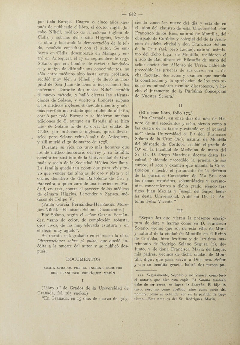 por -toda Europa. Cuatro o cinco años des¬ pués de publicado -el libro, -el doctor inglés Ja- cobo Nnhell, médico de la coloni-a inglesa de Cádiz y sobrino del doctor Higgi.us, leyendo su obra y buscando la demostración de lo leí¬ do, rlesolVió consultar con el autor. Se em¬ barcó -en 'Cádiz, desembarcó en Málaga y en¬ tró en Antequera el 17 de septiembre de 1737. Solano, que eirá hombre de carácter bondado¬ so y amigo de difundir sus conocimientos, no sólo entre médicos simo hasta entre profanos, recibió muy bien a Nihell y lie llevó al hos¬ pital de San Juan de Dios a inspeccionar (los enfermos. Duranlte dos meses Nihell estudió . el nuevo método, y halló ciertas las afirma¬ ciones de Solano, y vuelto a Londres expuso a los médicos ingleses él descubrimiiento y ade¬ más escribió un tratado quie, traducido al latín, corrió por toda Europa y se hicieron muchas ediciones de él, aunque en España ni se hizo caso de Solano ni de su obra. La ciudad de Cádiz, por influencias inglesas, quiso- llevár- , sello; pero Solano rehusó salir de Antequera, y allí murió el 30 de marzo de 1738. Durante su vida no tuvo- más honores que los -de médico- honorario del rey y su familia, catedrático sustituto de la Universidad de Gra¬ nada y socio dé la Sociedad Médica Sevillana. La familia quedó tan pobile que para vivir tu¬ vo que vender las alhajas de or-o y plata y el coche, donativo -de don Bartolomé de Ce-a y Saavedra, a quien curó de una ictericia en Ma¬ drid, en 1721, contra el parecer -de -los médicos de cámara Higgius, Lexen-dre y Zapata, mé¬ dicos de Felipe V. (Pablo García F e r nández -H e r n ándi eiz Mor-e- jón-Nihell.—El mismo Solano-, Documentos.) Eué Solano, según el señor García Fernán¬ dez, “sano de -color, de complexión robusta, ojos vivos, de no muy elevada estatura y en el decir muy agudo”. Su retrato está grabado- en c-obr-e en la obra Observaciones sobre el pulso\, que quedó in¬ édita a lia muerte del -autor y aei publicó des¬ pués. DOCUMENTOS SUMINISTRADOS POR EL INSIGNE ESCRITOR DON FRANCISCO RODRÍGUEZ MARIN I (Libro 5.0 -de Grados de la Universidad -de Granada, fOl. 1(615 vuelto.) “En Granada, en 15 dias -de marzo de 1707, siendo como las nueve del dia y estando en -el salón del claustro de -esta Universidad, don Francisco de los Ríos, natural de Montilla, del obispado de- Córdoba y colegial -del de la Asun¬ ción de dicha ciudad y -don Francisco Solano d-e la Cruz (así, -pero Luque), natural asimis¬ mo del dicho lugar de Montilla, recibieron el grado de Bachilleres en Filosofía de mano del señor doctor don Alfonso -de Urrea, habiendo precedido las pruebas de sus cursos -en la di¬ cha facultad; ¡los actos y examen -que -manda la constitución- y la aprobación de los tres ser ñores examinadores ¡ne minie- discrepante, y he¬ cho el juramento- de la Purísima Concepción de Nuestra Señora.” II (El mismo libro, folio 173.) “En Granada, en -onze dias -del mes d-e Lle¬ nero d-e mil setecientos y -ocho, -siendo como- a las cuatro de la tard-e y estando -en el general m.or desta Universidad el Bu don Francisco Solano de la Cruz (sic), natural de Montilla -d-el obispado de Córdoba recibió el grado de B.r en la facultad de Medicina de mano del Sr. Dr. D. Diego- Martínez, decano desta fa¬ cultad, habiendo precedido la prueba -de sus cursos, el acto y examen que manda la Cons¬ titución y hecho el juramento -de la -defensa de la purísima Coniciépei-on -de N.a Sr.a -con los demas requisitos, solemnidades y ceremo¬ nias -concernientes a -dicho gradó, siendo tes¬ tigos Juan Mexias y Jo-seph del Guij-o, bede¬ les -desta Universidad. Ante mí Dr. D. An¬ tonio Feliz Vicente.” III “Sepan los -que vieren la presente escríp- tura de dote y barras como yo D. Francisco Solano, vecino- -que soi de -esta villa de Mora y natural de la ciudad de Montilla en el Reino de Córdoba, hixo lexitim-o y de lexitimo ma¬ trimonio de Rodrigo- Solano Segura (1), de- fumto, y de doña Francisca Mari-a -de; Luque, mis padres, vecinos de dicha ciudad de Mon¬ tilla digo: que para servir a Dios nro. Señor y -con su bendita gracia, habrá dos meses po- (1) Seguramente, Segovia y no Segura, como leyó el notario que hizo esta copia. El Solano también debe de ser error, en lugar de Josephe. El hijo lo tuvo, pero no como apellido, sino como parte del nombre, como se echa de ver en la partida de bau¬ tismo.—-Esta nota es del Sr, Rodríguez Marín,