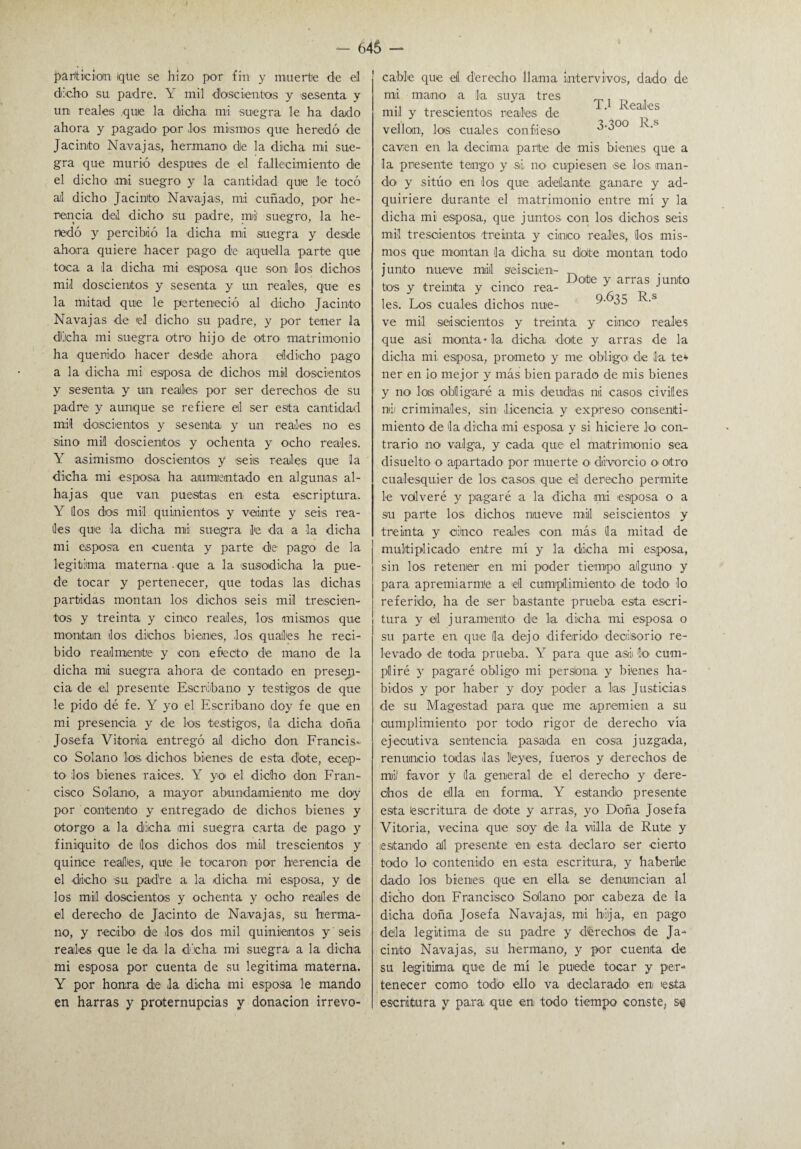 partición ique se hizo por fin y muerte de el dicho su padre. Y mil doscientos y 'sesenta y un reales que la dicha mi suegra le ha dado ahora y pagado- por los mismos que heredó de Jacinto Navajas, hermano de la dicha mi sue¬ gra que murió después de el fallecimiento de el dicho mi suegro y la cantidad que le tocó a¡l dicho Jacinto Navajas, mi cuñado, por he¬ rencia del dicho su padre, mii suegro, la he¬ redó y percibió la dicha mi suegra y desde ahora quiere hacer pago de aquella parte que toca a la dicha mi esposa que son los dichos mil doscientos y sesenta y un reales, que es la mitad que le perteneció al dicho Jacinto Navajas de el dicho su padre, y por tener la dicha mi suegra otro hijo de otro matrimonio ha querido hacer desde ahora eíldicho pago a la dicha mi esposa de dichos mil doscientos y sesenta y un reales por ser derechos de su padre y aunque se refiere el ser esta cantidad mil doscientos y sesenta y un reales no es siino mil doscientos y ochenta y ocho reales. Y asimismo doscientos y seis reales que la dicha mi esposa ha aumentado en algunas al¬ hajas que van puestas en esta escriptura. Y líos dos mil quinientos y veinte y seis rea¬ les que la dicha mi suegra !'e da a la dicha mi esposa en cuenta y parte de pago de la legitima materna que a la susodicha la pue¬ de tocar y pertenecer, que todas las dichas partidas montan los dichos seis mil trescien¬ tos y treinta y cinco reales, los mismos que montan dos dichos bienes, los quafles he reci¬ bido realmente y con efecto de mano de la dicha mi suegra ahora de contado en presen¬ cia de el presente Escribano y testigos de que le pido dé fe. Y yo el Escribano doy fe que en mi presencia y de los testigos, la dicha doña Josefa Vitoria entregó al dicho don Francis¬ co Solano los dichos bienes de esta dote, ecep- tO' los bienes raíces. Y yo el di-cho- don Fran¬ cisco Solano, a mayor abundamiento me doy por contento y entregado de dichos bienes y otorgo a la dicha mi suegra carta de pago y finiquito de los dichos dos mil trescientos y quince reales, que le tocaron por herencia de el dicho su padre a la dicha mi esposa, y de los mil doscientos y ochenta y ocho reales de el derecho de Jacinto de Navajas, su herma¬ no, y recibo de los dos mil quinientos, y seis reales que le da la dicha mi suegra a la dicha mi esposa por cuenta de su legitima materna. Y por honra de la dicha mi esposa le mando en harras y proternupcias y donación irrevo¬ cable que el derecho llama intervivos, dado de mi mano a la suya tres ^ mil y trescientos reales de ‘ vea'_cs vellón, los cuales confieso 3-300 k-s caven en la decima parte de mis bienes que a la presente tengo y si, no cupiesen se los man¬ do- y sitúo en los que adelante ganare y ad¬ quiriere durante el matrimonio entre mí y la dicha mi esposa, que juntos con los dichos seis mil trescientos treinta y cinco reales, los mis¬ mos que montan la dicha su dolte montan todo junto nueve mil seiscien- „ . . . Dote y arras i unto tos y treinta y cinco rea- J les. Los cuales dichos nue- 9- 35 • ve mil seiscientos y treinta y cinco reales que asi monta* la dicha dote y arras de la dicha mi, esposa, prometo- y me obligo de la te* ner en io mejor y más bien parado de mis bienes y no loe -obligaré a mis deudas ni casos civiles ni/ criminales, sin licencia y expreso consenti¬ miento de la -dicha mi esposa y si hiciere lo con¬ trario no valga, y cada que el matrimonio sea disuelto o apartado por muerte o- divorcio o- otro cualesquier de los casos que el derecho permite le volveré y pagaré a la di-cha >mi /esposa o a su parte los dichos nueve mili seiscientos y treinta y cinco reales -con más la mitad de multiplicado entre mí y la dicha mi esposa, sin los retener en mi poder tiempo alguno y para apremiarme a /el cumplimiento de todo- lo referido, ha de ser bastante prueba esta escri¬ tura y el juramento- de la -dicha mi esposa o su parte en que la dejo diferido- decisorio re¬ levado -de toda prueba. Y para que asi lo- cum¬ pliré y pagaré obligo mi persiana y bienes ha¬ bidos y por haber y doy poder a las Justicias de su Ma-gestad para que me apremien a su cumplimiento por todo rigor de derecho vía ejecutiva sentencia pasada en cosa juzgada, renuncio todas /las leyes, fueros y derechos de mi' favor y la general de el derecho y dere¬ chos de ella en forma. Y estando presente esta escritura de dote y arras, yo Doña Josefa Vitoria, vecina que soy de la villa de Rute y estando al presente en esta declaro ser cierto todo lo contenido en -esta escritura, y haberle dado los bienes que en ella se denuncian al dicho don. Francisco Solano- poir cabeza de la dicha doña Josefa Navajas, mi bija,, en pago déla legitima de su padre y d'érecho® de Ja¬ cinto Navajas, su hermano, y por cuenta de su legitima que de mí le puede tocar y per¬ tenecer como todo ello va declarado/ en esta escritura y para que en todo tiempo conste, se