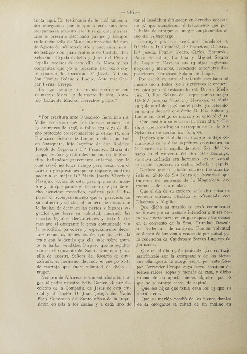 — knota aquí. En testimonio de lo cual ambos a dos otorgantes, por lo que a cada uno toca otorgamos la presente escritura de dote y arras ante el presente Escribano' publico y testigos en la dicha villa de Mora en cinco idtias del mes de Agosto de nuil setecientos y once años, sien¬ do testigos don Juan Antonio de-Castilla, don Sebastian Capilla Cabello y Juan del Pino y España, vecinos de esta villa de Mora, y los otorgantes que yo eil presente Escribano doy fe conozco, lo firmaron D.a Josefa Vitoria, don Fran.co Solano y Luqule. Ante mí: Gas¬ par Feraz. Crespo. Eis copia simple literalmente conforme con su matriz. Mora, 15 de marzo de 1885. Anto¬ nio Lafuente Macias. Derechos gratis.” IV “Por escritura ante Francisco Gerónimo dell Valle, escribano que fué de este numero, el 13 de marzo de 1738, a folios 173 y 74 de di¬ cho protocolo correspondiente al oficio 15, don Francisco Solano de Luquie, medico que fué en Anteiquera, hijo legitimo de don Rodrigo Joseph de Segovia y D.a Francisca María de Luque, vecinos y naturales que fueron d'e Mon- tilla, hallándose gravemente enfermo, por lo cual creyó no tener tiempo para testar con el acuerdo y espresiones que se requiere, confirió poder a su mujer D.a María Josefa Vitoria y Navajas, vecina de esta, para que en su nom¬ bre y aunque pasase el termino que por dere¬ cho estuviese concedido, pudiera por él dis¬ poner -el acompañamiento que le pareciese de su entierro y señalar el número de milsas que le habían de decir en las partes y lugares sa¬ grados que fuere su voluntad, haciendo las mandas legados, declaraciones y todo lo do¬ rnas que el otorgante le tenia comunicado y a la susodicha pareciere y especialmente decla¬ rase como los bientes dótales que la referida trajo con lo demás que ella sabe sobre asun¬ to se hallan vendildos, Dispuso que le sepulta¬ ran en el convento de Santo Domingo y ca¬ pilla de nuestra Señora del Rosario de cuya cofradía es hermano, llevando di cuerpo abito de mortaja que fuere voluntad de dicha su muger. Nombró de Albaceas testamentarios a su mu¬ ger, al padre maestro Félix Gómez, Rector del colexio de la Compañía de Jesús de este ciu¬ dad y al Doctor D. Juan Joseph del Valle, Pbro. Comisario del Santo oficio de la Inqui¬ sición en lella a los cuales y a cada uno de ¡ por sí insolidum dió poder en derecho ruecesa- rio p.a que cumpliesen el testamento que por él había de otorgar su muger ampliándoles el año del Albaceazgo. Instituyó poir sus legítimos herederos a D.a Maria, D. Cristóbal, D.a Francisca, D.a Ana, D.a Josefa, Fran.co Pedro, Carlos, Bernarda, Pablo Sebastian, Catalina y Miguel Solano de Luquie y Navajas suis 13 hijos legítimos mayores y menores, revocando anteriores dis¬ posiciones. Francisco Solano de Luque. Por escritura ante el referido escribano el mismo año a folios 190 y siguientes se encuen¬ tra otorgado d testamento dd Dr. en Medi¬ cina D. F.co Solano de Duque por su mujer D.a M.a Joseph a Vitoria y Navaxas, ya viuda en 3 de abril de 1738 con el poder ya referido, en el que declaró que dicho D. F.c° Solano- y Luque murió el 30 de marzo y se enterró el 31. Que asistió a su entierro la Cruz alta y Clé¬ rigos que constituyen parroquia de la de S.n Sebastian de donde fue feligrés. Declaró que di dicho su marido le dejó co¬ municado se le diese sepultura eclesiástica en la bobeda -de la capilla de ntra. Sra. del Ro¬ sario en el convento del Sor. S.t0 Domingo, de cuya -cofradía era hermano; en su virtud se le dió sepultura en dichas bobeda y capilla. Declaró que su citado marido fule amorta¬ jado en abito de S.« Pedro de Alcántara que trajeron del convento de la Magdalena, ex¬ tramuros de esta ciudad. Que 'el día de su entierro se le dijo misa d-e réquiem cantada oficiada y ofrendada con Diáconos y Vigilias. Que -dicho su marido- le dexó comunicado se dijesen por su anima >e intención 4 misas re- • zadas, cuarta parte en su parroquia y las -demás en el convento- de la Sma. Triniidad Descal¬ zos Redención de cautivos. Fuie siu voluntad se diesen de limosna 2 reales de por mitad pa¬ ra redención de 'Captivos y Santos Lugares de Jerusalen. Que en el dia 13 de junio de 1711 contrajo matrimonio con la oitorgamite y de los bienes que -ella aportó le otorgó -escra. por ante Gas¬ par Ferrandez Crespo, cuya -escra. constaba de bienes rai-ces, ropas y menaje de casa, y dicho su marido no aportó bienes algunos, por lo que no se otorgó escra. de capitel. Que los hijos -que tenia eran los 13 que sil marido cita. Que su marido vendió de los bienes dótales de ila otorgante la mitad de un molino en