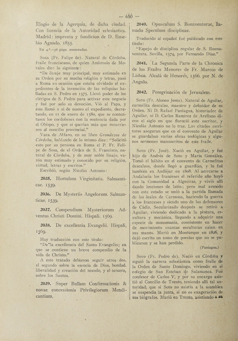 Elogio de la Ágerquia, de dicha ciudad. Con licencia de la Autoridad eclesiástica. Madrid: imprenta y fundición de D. Euse- bio Aguado. 1855. En 4.0—36 págs. numeradas. Sosa (Fr. Felipe de). Natural de Córdoba, fraile franciscano, de quien Ambrosio de Mo¬ rales dice lo siguiente: “De linaje muy principad, muy estimado en su Orden por su mucha relrjgión y letras, pasó a Rema en ocasión que estaba olvidado ell ex¬ pedientes die la invención de las reliquias ha¬ lladas en S. Pedro en 1575. Llevó poder de los clérigos de S. Pedro para alctivar este negocio y fué por solo su devoción. Vió al Papa, y éste llamó a sí de nuevo el expediente, decre¬ tando, en 11 de enero de 1580, que se conten¬ tasen los cordobeses con la sentencia dada por el Obispo, y que si querían más que recurrie¬ sen al concilio provincial.” Vaca de Al faro, en su libro Grandezas de Córdoba, hablando de lo mismo dice: “Solicitó esto por su persona en Roma el P. Fr. Feli¬ pe de Sosa, de el Orden de S. Francisco, na¬ tural de Córdoba, y de muy noble linaje, va¬ rón muy estimado y conocido por su religión, virtud, letras y escritos.” Escribió, según Nicolás Antonio: 2035. Hortulum Virginitatis. Salmanti- cae. 1539. 2036. De Mysteriis Angelorum. Salman- ticae. 1539. 2037. Compendium Mysteriorum Ad- ventus Christi Domini. Hispali. 1569. 2038. De excellentia Evangelii. Hispali, 1569. Hay traducción con este título : “De*la lexcellenaia del Santo Evangelio'; en que se contiene un breve compendio1 de la vida de Christo.” A este tratado debieron seguir otros dos, el segundo Sobre la esencia de Dios, bondad, liberalidad y creación del mundo, y el tercero, sobre los Santos. 2039. Super Bullam Confirmationis & novae concessionis Privilegiorum Mendi- cantium. 2040. Opusculum S. Bonáventurae, lla¬ mado Speeulum disciplinae. Traducido al español fué publicado con este título: “Espejo1 de disciplina regular de S. Buena¬ ventura. Sevilla, 1574, por Fernando Díaz.” • 2041. La Segunda Parte de la Chronica de los Frailes Menores de Fr. Marcos de Lisboa. Alcalá de Henares, 1566. por N. de Angulo. 2042. Peregrinación de Jerusalem. Soto (Fr. Alonso Jesús). Natural de Aguilar, carmelita descalzo, maestro y definidor de su Orden. Ni D. Rafael Paniagua, historiador de Aguilar, ni D. Carlos Ramírez de Arellano di¬ cen el siglo ten que floreció este escritor, y Nicolás Antonio no lo trae. Los citados escri¬ tores aseguran que en el convento de Aguilar se guardaban varias obras teológicas y algu¬ nos sermones manuscritos de este fraile. Soto (Fr. José). Nació en Aguilar, y fué hijo de Andrés de Soto y María González. Tomó el hábito en eil convento de Carmelitas descalzos, donde llegó a guardián, y lo fué también en Andújar en 1808. Al acercarse a Andalucía los franceses el referido año huyó con la Comunidad a Aigeciras, y vivió allí dando lecciones de latín; pero mal avenido con este estado se unió a la partida llamada die los leales de Carmona, haciendo Ha guerra a los franceses y siendo uno de los defensores die Cádiz. Secularizado después se retiró a Aguilar, viviendo dedicado a la pintura, es¬ cultura y mecánica, llegando a adquirir una .especie de monomanía, consistente en hacer de movimiento cuantas esculturas caían en sus manos. Murió en Monturque en 1826, y dejó escrito un tomo de poesías que no se pu¬ blicaron y se han perdido. (Paniagua.) Soto (Fr. Pedro de). Nació en Córdoba y siguió la camera eclesiástica como fraile de la Orden de Santo Domingo1, viviendo en el colegio de San Esteban de Salamanca. Fué confesor de Carlos V, y por su encargo asis¬ tió al Concilio de Trento, teniendo allí tal au¬ toridad; que si Soto no asistía a la asamblea se suspendía la junta, si no> tes exageración de sus biógrafos. Murió en Trento. asistiendo a su *