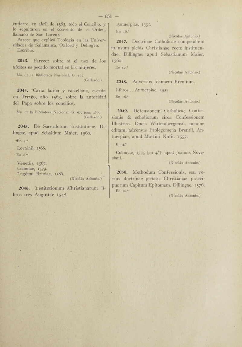 entierro, en abril de 1563, todo el Concilio, y lo sepultaron en el convento de su Orden, llamado de San Lorenzo. Parece que explicó Teología en las Univer¬ sidades de Salamanca, Oxford y Delingen. Escribió. 2043. Parecer sobre si el uso de los « afeites es pecado mortal en las mujeres. Ms. de la Biblioteca Nacional. G. 197. (Gallardo.) 2044. Carta latina y castellana, escrita en Trenlto, año 1563, sobre la autoridad del Papa sobre los concilios. Ms. de la Biblioteca Nacional. G. 67, pág. 360. (Gallardo.) 2045. De Sacerdotum Institutione. Di- lingae, apud Sebaldum Maier. 1560. *En 4.0 Lovaiinii, 1566. En 8.° Vienetiis, 1567. iColonia-e, 1579. Lugduni Brixiae, 1586. (Nicolás Antonio.) 2046. instituftionum iChristianarum li¬ bros tres Augustae 1548. Antuerpiae, 1551. En 16.0 (Nicolás Antonio.) 2047. Doctrinae Catholicae compendium in usum plebis Qiristianae recte instituen- dae. Dillingae, apud Sebastianum Maier. 1560. En 12° (Nicolás Antonio.) * 2048. Adversus Joannem Brentium. Libros... Antuerpiae. 1552. En 16.0 (Nicolás Antonio.) 2049. Defensionem Catholicae Confes sionis & scholiorum circa Confessionem Illustriss. Ducis Wirtembergensis nomine editam, adversus Prolegomena Brentii. An- tuerpiae, apud Martini Nutii. 1557. En 4.0 Colon iae, 1555 (en 4.0), apud Joannis Nove- si an i. (Nicolás Antonio.) 2050. Methodum Confessionis, seu ve- rius doctrinae pietatis Christianae praeci • puorum Capitum Epitomem. Dillingae. 1576. En 16.0 (Nicolás Antonio.)