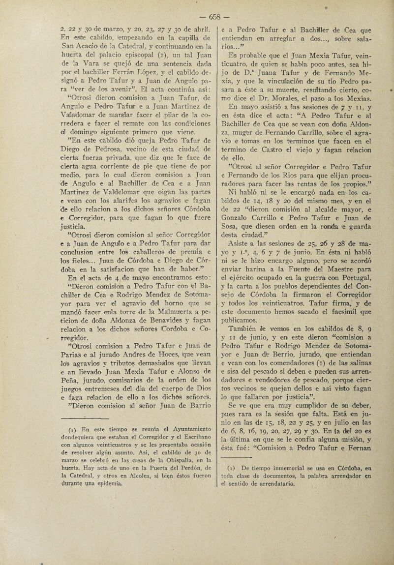 En «site cabildo, 'empezando en la capilla de San Acacio de la Catedral, y continuando /en la huerta del palacio episcopal (1), un tal Juan de la Vara se quejó de una sentencia dada por el bachiller Ferrán López, y el cabildo de¬ signó a Pedro Tafur y a Juan de Angulo pa¬ ra “ver de /los avenir”. Eli acta continúa así: “Otrosí dieron, comisión a Juan Tafur, de Angulo e Pedro Tafur e a Juan Martínez de Vallado mar de mandar facer el pilar de la co¬ rredera e facer el remate con las condiciones el domingo siguiente primero que viene. ”En este cabildo dió qu/eja Pedro Tafur de Diego de Pedrosa, vecino de esta ciudad de cierta fuerza privada. Ique diz que Te face de cierta agua corriente de pie que tiene de por medio, para lo cual dieron comisión a Juan de Angulo e al Bachiller de 'Cea e a Juan Martínez de Valtíelomar que oigan las partes e vean con los alarifes los agravios ie' fagan 'dle ello relación a los dichos señores Córdoba e Corregidor, para que fagan lo que fuere justicia. ”Otrosi dieron comisión al señor Corregidor e a Juan de Angulo e a Pedro Tafur para dar conclusión entre Tos caballeros de premia e los fieles... Juan de Córdoba e Diego de Cór¬ doba en la satisfacion que han de haber.” En el acta de 4 de mayo encontramos esto: “Dieron comisión a Pedro Tafur con el Ba¬ chiller de Cea e Rodrigo Mondez de Sotoma- yor para ver 'el agravio del horno que se mandó facer enla torre de la Mallmuerta a pe¬ tición de doña Aldonza de Benavides y fagan relación a los dichos señores (Córdoba e Co¬ rregidor. ” Otrosí comisión a Podro Tafur e Juan de Parias e al jurado Andrés de Hoces, (que vean Jds agravios y tributos demasiados que llevan e an llevado Juan Mexia Tafur e Alonso de Peña, jurado, comisarios de la orden de los juegos entremeses ddl día del cuerpo de Dios e faga relación de ello a los dichos señores. ”Dleron comisión al señor Juan de Barrio (i) En este tiempo se reunía el Ayuntamiento dondequiera que estaban el Corregidor y el Escribano con algunos veinticuatros y se les presentaba ocasión de resolver algún asunto. Así, el cabildo de 30 de marzo se celebró en las casas de la Obispalía, en la huerta. Hay acta de uno en la Puerta del Perdón, de la Catedral, y otros en Alcolea, sj bien éstos fueron durante una epidemia. entiendan en arreglar a dos..., sobre sala¬ rios...” Es probable que el Juan Mexia Tafur, vein¬ ticuatro, de quien se habla poco antes, sea hi¬ jo de D.a Juana Tafur y de Fernando Me- xía, y que la vinculación de su tío Pedro pa¬ sara a éste a su muerte, resultando cierto(i) 1, co¬ mo dice el Dr. Morales, el paso a los Mexías. En mayo asistió a las sesiones de 7 y 11, y en ésta dice el acta: “A Pedro Tafur e al Bachiller de Cea que se vean con doña ATdon- za, muger de Fernando Carrillo, sobre el agra¬ vio e tomas en los términos que facen en el termino de Castro el viejo y fagan relación de ello. ”Otroisi al señor Corregidor e Pedro Tafur e Fernando de los Ríos para que elijan procu¬ radores para facer Tas rentas de ¡los propios.” Ni habló ni se le encargó nada en los ca¬ bildos de 14, 18 y 20 del mismo mes, y en el de 22 “dieron comisión al alcalde mayor, e Gonzalo Carrillo e Pedro Tafur e Juan de Sosa, que diesen orden en la ronda <e guarda desta ciudad.” Asiste a las sesiones de 25, 26 y 28 de ma¬ yo y i.°, 4, 6 y 7 de junio. En ésta ni habló ni se Te hizo encargo alguno, pero se acordó enviar harina a la Fuente del Maestre para el ejército ocupado en la guerra con Portugal, y la carta a Tos pueblos dependientes del Con¬ sejo de Córdoba la firmaron el Corregidor - y toldos Tos veinticuatros. Tafur firma, y de este documento hemos sacado el facsímil que publicamos. También le vemos en Tos cabildos de 8, 9 y 11 de junio, y en este dieron “comisión a Pedro Tafur e Rodrigo Mendez de Sotoma- yor e Juan dJe Berrio, juraldo, que entiendan e vean con los comendadores (1) de las salinas e sisa del pescado si deben e pueden sus arren¬ dadores e vendedores de pescado, porque cier¬ tos vecinos se quejan dallos e así visto fagan lo que fallaren por justicia”. Se ve que era muy cumplidor de su deber, pues rara es la sesión quie falta. Está en ju¬ nio /en las de 15, 18, 22 y 25, y en julio en las de 6, 8, 16, 19, 20, 27, 29 y 30. En la dle! 20 es la última en que se le confía alguna misión, y ésta fué: “Comisión a Pedro Tafur e Fernán (1) De tiempo inmemorial se usa en Córdoba, en toda clase de documentos, la palabra arrendador en el sentido de arrendatario.