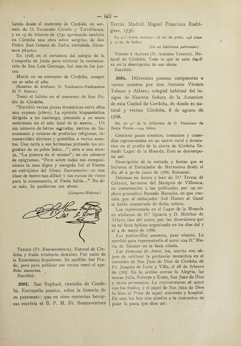 bando desde el concento de Córdoba un ser¬ món de D. Fernando Curado y Torreblanca, y en 15 de febrero de 1732 aprobando también en Córdoba urna obra sobre sangrías de don Pedro José Gómez de Zafra intitulada Dicta¬ men physico. En 1728, en el certamen del colegio de la Compañía de Jesús para celebrar 'la canoniza¬ ción de San Luis Gonzaga, fué uno de los jue- oes. Murió en su convento de ¡Córdoba, aunque no se sabe el año. (Ramírez de Arellano, D. Teodomiro-Valdenebro- E1 P. Bustos.) Tomó el hábito en el convento de San Pa¬ blo de Córdoba. “Escribió varias piezas dramáticas entre ellas una copiosa {claro). La epístola hispanolatina dirigida a un canónigo1, pintando' a su musa ambrienta en el año fatal de la nanita... Un sin número de letras sagradas, mietros de Sa¬ cramento y octavas de profecías religiosas, in¬ numerables décimas y quintillas a varios asun¬ tos. Una carta a sus hermanas pintando las an¬ gustias de su pobre bolsa...”; otra a una mon¬ ja,, “La pintura de sí mismo”; un sin número de epigramas. “Pero sobre todas sus composi¬ ciones la mas digna y escogida fué el Poema en esdrújulos del SSmo. Sacramento: en una clase de metro tan difícil y tan escaso1 de voces para la consonancia, el Poeta había...” No di¬ ce más. Se perdieron sus obras. (Góngora-Muñana.) Terrín (Fr. Buenaventura). Natural de Cór¬ doba y fraile trinitario descalzo. Fué socio1 de la Económica .hispalense. Su apellido fué Pra¬ do, pero para publicar sus versos tomó el ape¬ llido materno. * Escribió: 2055. San Raphael, custodio de Córdo¬ ba. Eutrapelia poética, sobre la historia de su patronato: que en siete centurias heroy- cas escrivia el B, P. M. Fr. Buenaventura Terrin. Madrid. Miguel Francisco Rodrí¬ guez, 1736. En 4.“—Letra cursiva.—18 hs. de prels., 238 págs. y 15 hs. de Indice. (De mi biblioteca particular.) Toboso y Alfaro (D. Antonio Vicente). Na¬ tural de Córdoba. Todo lo que se sabe de* él va ¡en la descripción de sus obras. Escribió: 2056. Diferentes poemas compuestos o varios asuntos por don Antonio Vicente Toboso y Alfaro; colegial habitual del in¬ signe de Nuestra Señora de la Asunción de esta Ciudad de Córdoba, de donde es na¬ tural y vecino. Córdoba, 8 de agosto de 1768. Ms. en 4.0 de la biblioteca de D. Francisco de Borja Pavón.—244 folios. Contiene pasos cómicos, romances y come¬ dias representadas en un teatro rural y domés¬ tico en el predk> de la sierra de Córdoba lla¬ mado Lagar de la Maulada. Esto se descompo¬ ne así: Descripción de la entrada y fiestas que se hicieron al Embajador de Marruecos desde el día 26 a 30 de junio de 1766. Románete. Décimas en honra y loor de D.a Teresa ck Cabrera, hermana del Marqués de Víllaseca, en contestación a las publicadas por un co¬ plero granadino llamado Maruján, en que con¬ taba que etl embajador S;idi Hamet el Gazel se había enamorado de dicha señora. Loa representada en el Lagar de la Moneda en alabanza de D.a Ignacia y D. Melchor de Alfaro, tíos del autor, por las diversiones que en tal finca habían organizado en los días del I al 4 de mayo de 1766. Los pastorcillos amantes, paso cómico. Lo escribió para representarlo el autor con D.a Ma¬ ría de Salazar en la finca citada. Las firmezas de Amor, loa, escrita con ob¬ jeto de celebrar la profesión monástica en el convento de San Juan de Dios de Córdoba de Fr. Joaquín de León y Villa, el 28 de febrero de 1767. En la. acción entran la Alegría, las musas Julia, Euterpe y Erato, San Juan de Dios y otros personajes. La representaron el autor con los frailes, y el papel de San Juan de Dios lo hizo iel Prior de aquel convento y hospital. En esta loa hay una alusión a la costumbre de pelar la pava, que dice así: