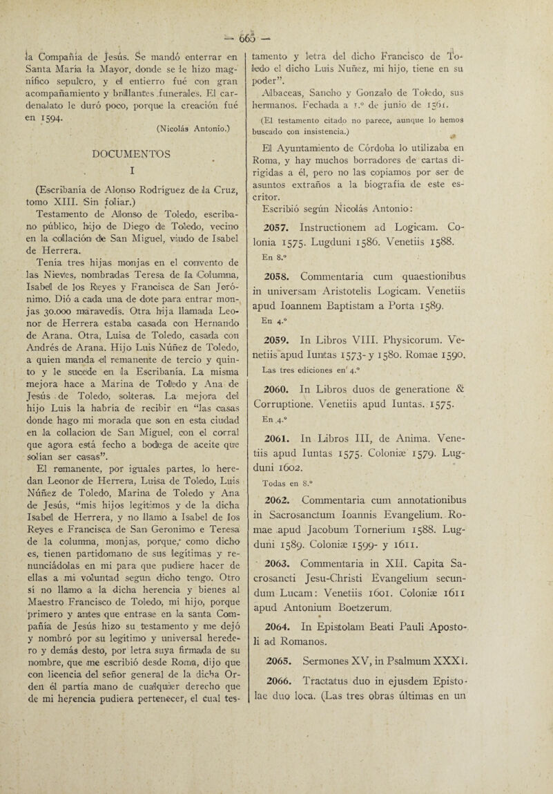 la Compañía de Jesús. Se mandó enterrar en Santa María la Mayor, donde se le hizo mag¬ nífico sepulcro, y ell entierro fué con gran acompañamiento y brillantes .funerales. El car¬ denalato le duró poco, porque la creación fué en 1594. (Nicolás Antonio.) DOCUMENTOS I (Escribanía de Alonso Rodríguez de la Cruz, tomo XIII. Sin foliar.) Testamento de Alonso de Toledo, escriba¬ no público, hijo de Diego de Toledo, vecino en la collación de San Miguel, viudo de Isabel de Herrera. Tenía tres hijas monjas en el convento de las Nievles, nombradas Teresa de la Columna, Isabel de los Reyes y Francisca de San Jeró¬ nimo. Dió a cada una de dote para entrar mon¬ jas 30.000 maravedís. Otra bija llamada Leo¬ nor de Herrera estaba casada con Hernando de Arana. Otra, Luisa de Toledo, casada con Andrés de Arana. Hijo Luis Núñez de Toledo, a quien manda eil remanente de tercio y quin¬ to y le sucede en, la Escribanía. La misma mejora hace a Marina de ToUedo y Ana de Jesús de Toledo, solteras. La mejora del hijo Luis la habría de recibir en “las casas donde hago mi morada que son en esta ciudad en la collación de San Miguel, con el corral que agora está fecho a bodega de aceite que solían ser casas”. El remanente, por iguales partes, lo here¬ dan Leonor de Herrería, Luisa de Toledo, Luis Núñez de Toledo, Marina de Toledo y Ana de Jesús, “mis hijos legítimos y de la dicha Isabel de Herrera, y no llamo a Isabel de los Reyes e Francisca de Sao Gerónimo e Teresa de la columna, monjas, porque/ corno dicho es, tienen partidomano de sus legítimas y re- nunciádolas en mi para que pudiere hacer de ellas a mi voluntad según dicho tengo. Otro sí no llamo a la dicha herencia y bienes al Maestro Francisco de Toledo, mi hijo, porque primero y antes que entrase en la santa Com¬ pañía de Jesús hizo su testamento y me dejó y nombró por su legítimo y universal herede¬ ro y demás desto, por letra suya firmada de su nombre, que .me escribió desde Roma, dijo que con licencia del señor general de la dicha Or¬ den él partía mano de cualquier derecho que de mi herencia pudiera pertenecer, el Cual tes¬ tamento y letra del dicho Francisco de To¬ ledo el dicho Luis Núñez, mi hijo, tiene en su poder”. Albaceas, Sancho y Gonzalo de Toledo, sus hermanos. Fechada a i.° de junio de 156í. (El testamento citado no parece, aunque lo hemos buscado con insistencia.) v* El Ayuntamiento de Córdoba lo utilizaba en Roma, y hay muchos borradores de cartas di¬ rigidas a él, pero no las copiamos por ser de asuntos extraños a la biografía de este es¬ critor. Escribió según Nicolás Antonio : 2057. Instructionem ad Logicam. Co¬ lonia 1575. Lngduni 1586. Venetiis 1588. En 8.° 2058. Commentaria cum quaestionibus in universam Aristotelis Logicam. Venetiis apud Ioannem Baptistam a Porta 1589. En 4.0 2059. In Libros VIII. Physicorum. Ve¬ netiis apud Iunjtas 1573-y 1580. Romae 1590. Las tres ediciones en' 4.0 2060. In Libros dúos de generatione & Corruptione. Venetiis apud Iuntas. 1575. En 4.0 2061. In Libros III, de Anima. Vene¬ tiis apud Iuntas 1575. Colonise 1579. Lug- duni 1602. Todas en 8.° 2062. Commentaria cum annotationibus in Sacrosanctum Ioannis Evangelium. Ro¬ mae apud Jacobum Tornerium 1588. Lug- duni 1589. Coloniae 1599- y 1611. 2063. Commentaria in XII. Capita Sa- crosancti Jesu-Christi Evangelium secun- dum Lucam: Venetiis 1601. Colonise 1611 apud Antonium Boetzerumu • 2064. In Epistolam Beati Pauli Aposto- li ad Romanos. 2065. Sermones XV, in Psalmum XXXi. 2066. Traotatus dúo in ejusdem Episto- lae dúo loca. (Las tres obras últimas en un