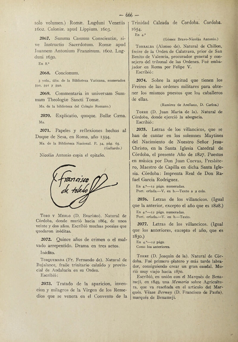 - é66 - solo volumen.) Romse. Lugduni Venetiis 1602. Coloniae. apud Lippium. 1603. 2067. Summa Casuum Conscientiae, si- ve Instructio Sacerdotum. Romae apud Ioannem Antonium Franzdnum. 1602. Lug¬ duni 1630. En 8.° 2068. Concionum. 3 vols., últs. de la Biblioteca Vaticana, numerados 590, 591 y 592. 2069. Commentaria in universam Sum- mam Theologias S anoí i Tomae. Ms. de la biblioteca del Colegio Romano.) 2070. ¡Explicado, quoque. Bullae Coena. Ms. 2071. Papeles y reflexiones hechas al Duque de Sesa, en Roma, año 1594. Ms. de la Biblioteca Nacional. P. 34, pág. 65. (Gallardo.) Nicolás Antonio copia el epitafio. Toro y Merlo (D. Evaristo). Natural de Córdoba, donde murió hacia 1864, de unos veinte y dos años. Escribió muchas poesías que •quedaron inéditas. 2072. Quince años de crimen o el mal¬ vado arrepentido. Drama en tres actos. Inédito. Torquemada (Fr. Fernando de). Natural de Bujalance, fraile trinitario calzado y provin¬ cial de Andalucía en su Orden. Escribió: 2073. Tratado de la aparición, inven¬ ción y milagros de la Virgen de los Reme¬ dios que se venera en el Convento de la Trinidad Calzada de Cordota. Córdoba. 1654. En 4.0 ' (Gómez Bravo-Nicolás Antonio.) Torralba (Alonso de). Natural de Chillón, fneire de la Orden de Callatrava, prior de San Benito de Valencia, procurador general y con¬ sejero del tribunal de las Ordenes. Fué emba¬ jador en Roma por Felipe V. Escribió : 2074. Sobre la aptitud que tienen los Freires de las ordenes militares para obte¬ ner los mismos puestos que los caballeros de ellas. (Ramírez de Arellano, D. Carlos.) Torre (D. Juan María de la). Natural 'de Córdoba, donde ejerció la abogacía. Escribió: 2075. Letras de los villancicos, que se han de cantar en los solemnes Maytines del Nacimiento de Nuestro Señor Jesu- Christo, en la Santa Iglesia Catedral de Córdoba, el presente Año de 1827. Puestos en música por Don Juan Cuevas, Presbíte¬ ro, Maestro de Capilla en dicha Santa Igle¬ sia. Córdoba: Imprenta Real de Don Ra¬ fael García Rodríguez. En 4.0—12 págs. numeradas. Port. orlada.—V. en b.—Texto a 2 cois. 2076. Letras de los villancicos. (Igual que la anterior, excepto el año que es 1828.) En 4.0—12 págs. numeradas. Port. orlada.—-V. en b.—Texto. 2077. Letras de los villancicos. (Igual que los anteriores, excepto el año, que es 1830.) En 4.0—12 págs. Como los anteriores. Torre (D. Joaquín de la). Natural de Cór¬ doba. Fué primero (platero y imás tarde labra¬ dor, consiguiendo crear un gran caudal. Mu¬ rió muy viejo hacia 1870. Escribió, en unión con di Marqués de Bena- miejí, en 1849, tina Memoria sobre Agricultu¬ ra, que va reseñada en el artículo1 del Mar¬ qués. Véase Bernuy (D. Francisco de Paula), marqués de Benamejí.