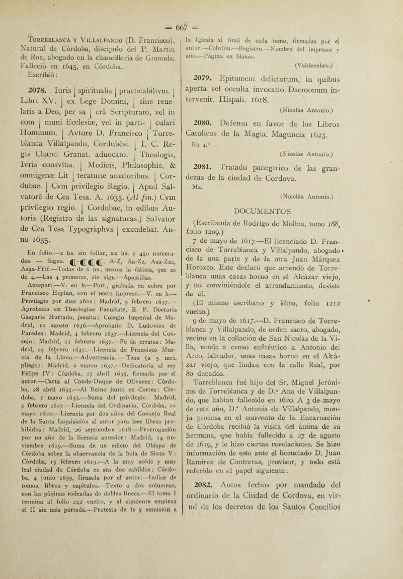 TorreblancA y Villalpando (D. Francisco). Natural de Córdoba, discípulo del P. Martín de Roa, abogado en la chancillería de Granada. Falleció en 1:645, en Córdoba. Escribió: 2078. luris J spiritualis J practicabilivm. j Libri XV. | ex Lege Domini, j sitie reue- latis a Deo, per sa j crá Scripturam, vel in com j muni Ecclesiae, vel in parti- j culari Hominum. j Avtore D. Francisco j Torre- blanca Villa ipando, Cordubési. | I. C. Re¬ gis Chañe. Granat. aduocato. j Theologis, Ivris consvltis. j Medicis, Philosophis, & omnigense Lit j teratura: amatoribus, | Cor- dubae. | Cvm privilegio Regio, j Apud Sal- vatoré de Cea Tesa. A. 1635. {¿U fin-) Cvm privilegio regio. | Cordubae, in edibus Au- toris (Registro de las signaturas.) Salvator de Cea Tesa Typográphvs j excudebat. An- no 1635. En folio.—2 hs. sin foliar, xx hs. y 450 numera¬ das. — Signs. C-CCC’ A-Z, Aa-Zz, Aaa-Zzz, Aaaa-Ffff.—Todas de 6 ns., menos la última, que es de 4.—Las 4 primeras, sin sign.—Apostillas. Anteport.—V. en b.—Port., grabada en cobre por Francisco Heylan, con el texto impreso.—V. en b.— Privilegio por diez años: Madrid, 9 febrero 1637.— Aprobatio ex Theologiae Facúltate, R. P. Doctoris Gasparis Hurtado, jesuíta: Colegio Imperial de Ma¬ drid, 10 agosto 1636.—Aprobatio D. Ludovico de Paredes: Madrid, 4 febrero 1637.—(Licencia del Con¬ sejo: Madrid, 21 febrero 1637.—Fe de erratas: Ma¬ drid, 25 febrero 1637.—Licencia de Francisco Mur¬ cia de la Llana.—Advertencia.—'Tasa (a 5 mrs. pliego): Madrid, 2 marzo 1637.—Dedicatoria al rey Felipe IV: Córdoba, 27 abril 1635, firmada por el autor.—Carta al Conde-Duque de Olivares: Córdo¬ ba, 28 abril 1635.—Al Reino junto en Cortes: Cór¬ doba, 7 mayo 1635.—Suma del privilegio: Madrid, 5 febrero 1627.—Licencia del Ordinario. Córdoba, 22 mayo 1622.—Licencia por dos años del Consejo Real de la Santa Inquisición al autor para leer libros pro¬ hibidos: Madrid, 26 septiembre 1618.—Prorrogación por un año de la licencia anterior: Madrid, 14 no¬ viembre 1619.—Suma de un edicto del Obispo de Córdoba sobre la observancia de la bula de Sixto V: Córdoba, 15 febrero 1619.-—A la muy noble y muy leal ciudad de Córdoba en sus dos cabildos: Córdo¬ ba, 4 junio 1635, firmada por el autor.—Indice de tomos, libros y capítulos.—Texto a dos columnas, con las páginas rodeadas de dobles líneas.—El tomo I termina al folio 242 vuelto, y al siguiente empieza el II sin más portada.—Protesta de fe y sumisión a 667 - la Iglesia al final de cada tomo, firmadas por el autor. Colofón.—Registro.—Nombre del impresor y año.—Página en blanco. (Valdenebro.) 2079. Epitomem delictorum, in quibus aperta vel occulta invocado Daemonum in¬ tervenid Hispali. 1618. (Nicolás Antonio.) 2080. Defensa en favor de los Libros Católicos de la Magia. Maguncia 1623. En 4.° (Nicolás Antonio.) 2081. Tratado panegírico de las gran¬ dezas de la ciudad de Cordova. Ms. (Nicolás Antonio.) DOCUMENTOS (Escribanía de Rodrigo- de Molina, tomo 188, f odio 1209.) 7 de mayo de 1617.—El licenciado D. Fran¬ cisco de Torrebtlanoa y Vill al pando, abogado1 de ¡la una parte y de la otra Juan Máriquiez Horozco. Este declaró que arrendó de Torre- blanca unas casas horno en leil Alcázar viejo, y no conviniéndole el arrendamiento, desiste de él. (Eli mismo escribano y liiíbro, folio 1212 vuelto.) 9 de, mayo de 1617.—D. Francisco de Torre- blanca y Villalpando, de orden sacro, abogado, vecino en la collación de San Nicolás de la Vi¬ lla, vende a censo enfitéutico a Antonio del Arco, labrador, unas casas horno en el Altea- zar viejo, que lindan con ¡La calle Real, por 80 ducados. Torreblanca fue hijo- del 'Sr. Miguel Jeróni¬ mo de Torreblanca y de D.a Ana de Villalpan¬ do, que habían fallecido en 1620. A 3 de mayo de este año, D.a Antonia de Villalpando, mon¬ ja profesa en el convento de la Encarnación de Córdoba recibió la visita del ánima de su hermana, que habia fallecido a 27 de agosto de 1619, y le hizo ciertas revelaciones. Se hizo información de eisito ante el licenciado' D. Juan Ramírez de Contreras-, provisor, y todo está referido en .el papel siguiente: 2082. Autos fechos por mandado del ordinario de la Ciudad de Cordova, en vir- ud de los decretos de los Santos Concilios