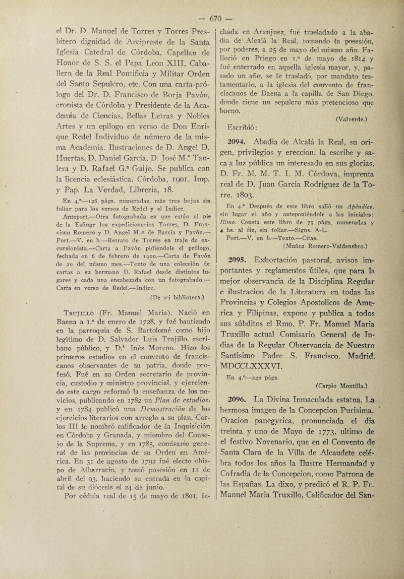 el Dr. D. Manuel de Torres y Torres Pres¬ bítero dignidad de Arcipreste de la Santa Iglesia Catedral de Córdoba, Capellán de Honor de S. S. el Papa León XIII, Caba¬ llero de la Real Pontificia y Militar Orden del Santo Sepulcro, etc. Con una carta-pró¬ logo del Dr. D. Francisco de Borja Pavón, cronista de Córdoba y Presidente de la Aca¬ demia de Ciencias, Bellas Letras y Nobles Artes y un epílogo en verso de Don Enri¬ que Redel Individuo de número de la mis¬ ma Academia. Ilustraciones de D. Angel D. Huertas, D. Daniel García, D. José M.° Tau- lera y D. Rafael G.a Guijo. Se publica con la licencia eclesiástica. Córdoba, 1901. Imp. y Pap. La Verdad, Librería, 18. En 4.®—126 págs. numeradas, más tres hojas sin foliar para los versos de Redel y el Indice. Anteport.—Otra fotograbada en que están al pie de la Esfinge los expedicionarios Torres, D. Fran¬ cisco Romero y D. Angel M..a de Barcia y Pavón.— Port.—V. en b.—Retrato de Torres en traje de ex¬ cursionista.—Oarta a Pavón pidiéndole el prólogo, fechada en 6 de febrero de 1900.—Carta de Pavón de 20 del mismo mes.—-Texto de una colección de cartas a su hermano D. Rafael desde distintos lu¬ gares y cada una encabezada con un fotograbado.— Carta en verso de Redel.—Indice. (De mi biblioteca.) Trujillo (Fr. Manuel María). Nació 'en Baena a i.° de enero de 1728, y fue bautizado en la parroquia de S. Bartolomé como hijo legítimo de D. Salvador Luis Trujillo, escri¬ bano público, y D.a Inés Moreno. TI i zo ílo'S primeros estudios en el convento de francis¬ canos observantes de su patria, donde pro¬ fesó. Fué en su Orden secretario de provin¬ cia, 'Custodio y ministro' provincial, y ejercien¬ do este cargo reformó la enseñanza de los no¬ vicios, publicando en 1782 un Plan de estudios, y en 1784 publicó unía Demostración de los ejercicios literarios con arreglo a su plan. Car¬ los III le nombró calificador de la Inquisición en Córdoba y Granada, y miembro del Conse¬ jo de la Suprema, y en 1785, comisario gene¬ ral de las provincias de su Orden ten Amé¬ rica. En 31 de agosto de 1792 fué electo obis¬ po de Albarraícln, y tomó posesión en 11 de abril del 93, haciendo su entrada en la capi¬ tal de su diócesis el 24 de junio. Por cédula real de 15 de mayo de 1801, fe¬ chada en Aranjuez, fué trasladado a la aba¬ día de Alcalá la Reail, tomando la posesión, por poderes, a 25 de mayo del mismo año. Fa¬ lleció en Priego en i.° de mayo de 1814 y fué enterrado en aquella iglesia mayor, y, pa¬ sado un año, se lie trasladó, por mandato tes¬ tamentario, a la iglesia del Convento de fran¬ ciscanos de Baena a la capilla de San Diego, donde tiene un sepulcro más pretencioso que bueno. (Valverde.) Escribió: 2094. Abadía de Alcalá la Real, su ori¬ gen, privilegios y erección, la escribe y sa¬ ca a luz pública un interesado en sus glorias, D. Fr. M. M. T. I. M. Córdova, imprenta real de D. Juan García Rodríguez de la To¬ rre. 1803. En 4.0 Después de este libro salió un Apéndice, sin lugar ni año y anteponiéndole a las iniciales: Illmo. Consta este libro de 75 págs. numeradas y 4 hs. al fin, sin foliar.—Signs. A-L. Port.—V. en b.—Texto.—Citas. (Muñoz Romero-Valdenebro.) 2095. Exhortación pastoral, avisos im¬ portantes y reglamentos útiles, que para la mejor observancia de la Disciplina Regular e ilustración de la Literatura en todas las Provincias y Colegios Apostólicos de Ame¬ rica y Filipinas, expone y publica a todos sus súbditos el Rmo. P. Fr. Manuel María Truxillo actual Comisario General de In¬ dias de la Regular Observancia de Nuestro Santísimo Padre S. Francisco. Madrid. MDCCLXXXVI. En 4.0—240 págs. (Carpió Montilla.) 2096. La Divina Inmaculada estatua. La hermosa imagen de la Concepción Purísima. Oración panegyrica, pronunciada el dia treinta y uno de Mayo de 1773, ultimo de el festivo Novenario, que en el Convento de Santa Oara de la Villa de Alcaudete cele¬ bra todos los años la Ilustre Hermandad y Cofradía de la Concepción, como Patrona de las Españas. La dixo, y predicó el R. P. Fr. Manuel María Truxillo, Calificador del San- /