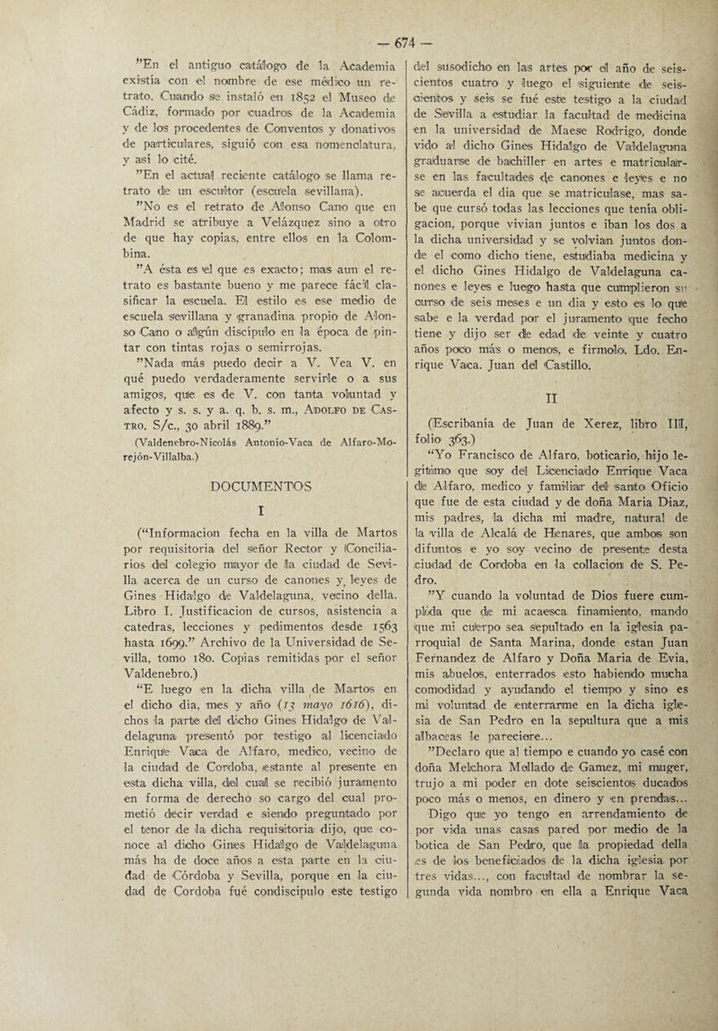 ”En el antiguo catálogo- de la Academia existía con el nombre de ese médico un re¬ trato. Cuando se instaló en 1852 el Museo die Cádiz, formado por cuadros de la Academia y de los procedentes de Conventos y donativos de particulares, siguió con esa nomenclatura, y así lo cité. ”En el actual reciente catálogo se llama re¬ trato de un escultor (escuela sevillana). ”No es el retrato de Alonso Cano que en Madrid se atribuye a Velázquez sino a otro de que hay copias, entre ellos en la Colom¬ bina. ”A ésta es el que -es exacto; mas aun el re¬ trato es bastante bueno y me parece fácil cla¬ sificar la escuela. El estilo es ese medio de escuela -sevillana y granadina propio de Alon¬ so -Cano o algún discípulo en la época de pin¬ tar con tintas rojas o se-mirrojas. ”Nada más puedo decir a V. Vea V. en qué puedo verdaderamente servirle o a sus amigos, quie es -de V. con tanta voluntad y afecto y s. s. y a. q. b. s. m., Adolfo de -Cas¬ tro. S/c., 30 abril 1889.” (Valdenebro-Nicolás Antonio-Vaca de Alfaro-Mo- rejón-Villalba.) DOCUMENTOS I (“Información fecha en la villa de Martos por requisitoria del señor Rector y (Concilia¬ rios del colegio mayor de lia -ciudad de Sevi¬ lla acerca de un curso de cánones y, leyes de Gines Hidalgo de Valdelaguna, vecino della. Libro I. Justificación de cursos, asistencia a cátedras, lecciones y pedimentos desde 1563 hasta 1699.” Archivo de la Universidad de Se¬ villa, tomo 180. Copias remitidas por el señor Valdenebro.) “E luego -en la -dicha villa de Martas en el dicho dia, mes y año (13 mayo 1616), di¬ chos la parte dell dicho Gines Hidalgo de Val- delaguna presentó por testigo al licenciado Enri-qUe Vaca de Alfaro, medico, vecino de la ciudad de Córdoba, /estante al presente en esta di-cha villa, del cual -se recibió juramento en forma de derecho so cargo del cual pro¬ metió decir verdad e siendo- preguntado por el tenor de la -dicha requisitoria dijo, que co¬ noce a-1 dicho -Gines Hidalgo d‘e Valdelaguna más ha de doce años a esta parte en la ciu¬ dad de Córdoba y Sevilla, porque en la ciu¬ dad de Córdoba f-ué condiscípulo este testigo del susodicho- en las artes por el año de seis¬ cientos cuatro y luego el siguiente die seis- oi-enitos y seis se fué este testigo- a la ciudad de Sevilla a -estudiar la facultad: de medicina ■en la universidad die Maese Rodrigo, donde vi-do al dicho Gines Hidalgo de Valdelaguna graduarse de bachiller en artes e matrioulafr- se en las facultades d;e cánones e leyles e no se acuerda el dia que se matriculase, mas sa¬ be que cursó todas las lecciones que tenía obli¬ gación, porque vivian juntos e iban los dos a la dicha universidad y se volvian juntos don¬ de el como -dicho tiene, estudiaba medicina y el dicho Gines Hidalgo de Valdelaguna cá¬ nones e leyes e luego hasta que cumplieron su curso de seis m-es-es e un dia y esto- e-s lo que sabe e la verdad par el juramento- ique fecho tiene y dijo ser die edad dé veinte y cuatro años podo más o menos, e firmólo. Ldo. En¬ rique Vaca. Juan del Castillo. II (Escribanía de Juan de Xerez, libro III, folio- 363.) “Yo Francisco de Alfaro, boticario, hijo le¬ gítimo que soy del Licenciado Enrique Vaca die Alfaro, medico y familiar del- santo Oficio que fue de esta ciudad y de doña María Díaz, mis padres, -la di-cha mi madre, natural de la 'villa de Alcalá de Henares, que ambos son difuntos e yo- soy vecino- de presente desta ciudad de -Córdoba en -la collacio-ru de S. Pe¬ dro. ”Y cuando la voluntad de Dios fuere cum¬ plida -que de mi acaesca finamiento, mando ique mi cué-rpo sea sepultado en la iglesia pa¬ rroquial de Santa Marina, donde están Juan Fernandez d-e Alfaro y Doña María de Evia, mis abuelos, enterrados esto habiendo- mucha comodidad y ayudando el tiempo y sino es mi voluntad de enterrarme en la dicha igle¬ sia de San Pedro en la sepultura que a mis al hace as le pareciere... ”Declaro que al tiempo e cuando yo casé con doña Mekhora Mellado de Gamez, mi rauger, trujo a mi poder en dote seiscientos ducados poco más o menos, en dinero y en prendas... Digo quie yo tengo en arrendamiento- de por vida unas casas pared por medio d-e la botica de San Pedro-, que (la propiedad della es d-e los beneficiados die la dicha iglesia, por tres vidas..., con facultad de nombrar la se¬ gunda vida nombro en ella a Enrique Vaca