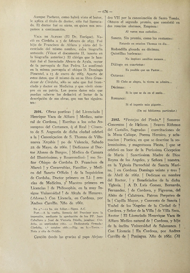 Aunque Pacheco, como habrá visto el lector, le aplica el título de doctor, sólo fue licencia¬ do. El doctor fuié su niieto, en quien nos ocu¬ pamos a continúaleión. Vaca de Alfaro (El Dr. Enrique). Na¬ ció en Córdbba a 5 de fdbrero de 1635. Fué hijo de Francisco de Alfaro y nieto del li¬ cenciado del mismo nombre, cuya biografía antecede. (Véase 'el documento II, inserto en la biografía anterior.) El clérigo que le bau¬ tizó fué el licenciado Alvaro de Ayala, rector de la parroquia de San Pedroi. Lo confirmó en la misma parroquia el obispo D. Domingo Pimientel, a 15 d|e enero de 1665. Aparte de estos datos, que él mismo da ani su libro Gran¬ dezas de Córdoba, sólo se sabe que fué licen- * ciado y doctor en Medicina y que vivió siem¬ pre en 'SU! patria. Los poces datos más que puedan saberse los deducirá el lector de la descripción de sus obras, que son las siguien¬ tes : t 2101. Obras poéticas | del Licenciado | Hienriqne Vaca de Alfaro | Medico, natu¬ ral de Cordoua, j Escritas a los ocho As- sumptos dél Certamen, q ell Real I' Couen- to de S. Augustin de dicha ciudad celebró a la | Canonización de S. Thomas de Villa- nueva Arqobis | po de Valencia, Sabado 22. de Mayo, de 1660. | Dedicanse al Doc¬ tor Alonso de Burgos, j Medico de Camara del Illustrissimo, y Reuerendissi- J rno Se¬ ñor Obispo de Córdoba D. Francisco de Alarcó | y Covarrubias, Familiar, y Medi¬ co del Sancto Officio | de la Inquisición de Córdoba, Doctor primero en Li- | cen¬ cías de Medicina, y Maestro primero en Licencias | de Philosophia, en la muy In¬ signe Vniuersidad T de Aléala de Henares. (Adorno.) Con Licencia, en Cordoua, por Andrés Carrillo. Año de 1661. En 4.0—12 hs. sin foliar.—Signs. A-C. Port.—A la vuelta, licencia del Provisor para la impresión, mediante la aprobación de los PP. Juan Caballero y José de Victoria Dávila, jesuítas: Cór¬ doba, 20 septiembre 1660. —* Dedicatoria firmada: Córdoba, i.° octubre 1661.—Pág. en b.—Texto.— Nota y cita de Ovidio. Canción dando las gracias al papa Alejan¬ dro VII por la canonización de Santo Tomás. Obtuvo el segundo premio, que consistió en dos rosarios olorosos, Empieza: Al varón mas catholico... Soneto. Sin premio, como los restantes: Estando en oración Thomas vn día... Redondilla glosada en décimas. Quintillas burlescas: No imploro auxilios escasos... Diálogo en cuartetas: Es posible que un Pastor... Octavas: El Cielo se alegra, la tierra se admira... Décimas: Si lo que se da en el suelo... Romance: Si el ingenio más gigante... (De mi biblioteca particular.) 2102. ^Festejos del Pindó,* | Sonoros Concentos | de Helicón. | Svaves Rithmos del Castalio, Sagradas j exercitaciones de la Musa Caliope, Poema Heroico, y acla¬ mación | Poética, en que se descriue la so- lemnissima, y magestuosa Fiesta, j que se celebró en loor de la Purissima Cócepcion de María | Sanctissimja Madre de Dios Reyna de los Angeles, y Señora ¡ nuestra, en la Yglesia Parrochial de Sancta Mari¬ na, | en Cordoua Domingo veinte y fres [ de Abril de 1662. j Dedicase en nombre del Rector, j y Beneficiados de 'la dicha Yglesia. | A D. Lvis Gómez, Bernardo, Fernandez, [ de Cordova, y Figveroa, del Abito de | Calatrava, Patrón Perpetvo de la | Capilla Mayor, y Convento de Sancta | Ysabel de los Angeles de la Civdad de J Cordova, y Señor de la Villa [ de Villa Seca. Avctor | El Licenciado Henrrique Vaca de Alfaro Medico natural de J Cordoua, y hijo de la ínclita Vniversidad de Salamanca. | Con Licencia | En Cordoua, por Andrés Carrillo de | Panlagua. Año d'e 1662. (Al