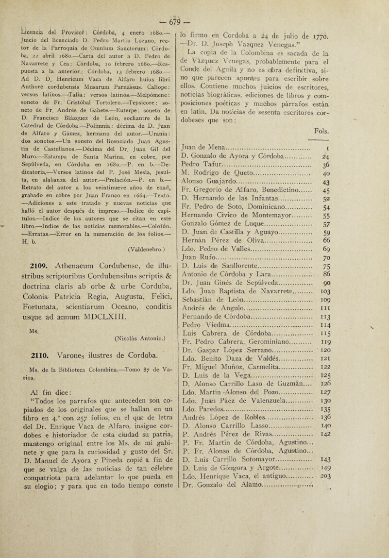 Licencia del Provisor: Córdoba, 4 enero 1680.— Juicio del licenciado D. Pedro Martin Lozano, rec¬ tor de la Parroquia de Omnium Sanctorum: Córdo¬ ba, 22 abril 1680.—Carta del autor a D. Pedro de Navarrete y Cea: Córdoba, 10 febrero 1680.—Res¬ puesta a la anterior: Córdoba, 13 febrero 1680.— Ad D. D. Henricum Vaca de Aifaro huius libri Authoré cordubensis Musarum Parnassus. Calíope: versos latinos.—¡Talía: versos latinos.—Melpómene : soneto de Fr. Cristóbal Tortolero.—Tepsícore: so¬ neto de Fr. Andrés de Gahete.—Euterpe: soneto de D. Francisco Blázquez de León, sochantre de la Catedral de Córdoba.—Polimnia: décima de D. Juan de Aifaro y Gámez, hermano del autor.—Urania: dos sonetos.—Un soneto del licenciado Juan Agus¬ tín de Castellanos.—Décima del Dr. Juan Gil del Muro.—Estampa de Santa Marina, en cobre, por Sepúlveda, en Córdoba en 1680.—P. en b.—De¬ dicatoria,—Versos latinos del P. José Mesía, jesuí¬ ta, en alabanza del autor.-—-Preladon.—P. en b.— Retrato del autor a los veintinueve años de edad, grabado en cobre por Juan Franco en 1664.—Texto. —Adiciones a este tratado y nuevas noticias que halló el autor después de impreso.—Indice de capí¬ tulos.—Indice de los autores que se citan en este libro.—‘Indice de las noticias memorables.—Colofón. —Erratas.—Error en la numeración de los folios.— H. b. (Valdenebro.) 2109. Athenaeum Cordubense, de illu- stribus scriptoribus Cordubensibus scriptis & doctrina Claris ab orbe & urbe Corduba, Colonia Patricia Regia, Augusta, Felici, Fortunata, scientiarum Océano, conditis usque ad annuim MDCLXIII. Ms. (Nicolás Antonio.) 2110. Varones ilustres de Córdoba. Ms. de la Biblioteca Colombina.—Tomo 87 de Va¬ rios. Al fin dice: “Todos los párrafos que anteceden son co¬ piados de -los originales que se hallan en un libro en 4.“ con 257 folios, en el quie de letra del Dr. Enrique Vaca de Aifaro, insigne cor¬ dobés e historiador de e9ta ciudad su patria, mantengo original entre los Ms. de mi gabi¬ nete y que para Ja curiosidad y gusto1 del Sr. D. Manuel de Ayora y Pineda copié a fin de que se valga de las noticias de tan celebre compatriota para adelantar lo que pueda en su elogio; y para que en todo tiempo conste lo firmo en Córdoba a 24 de julio de 1770. —Dr. D. Joseph Vázquez Venegas.” La copia de la Colombina es sacada de la de Vázquez Venegas, probablemente para el Conde del Aguila y no es -fibra definitiva, si¬ no que parecen apunities para escribir sobre ellos. Contiene muchos juicios de escritores, noticias biográficas, ediciones de libros y com¬ posiciones poéticas y muchos párrafos están en latín. Da noticias de sesenta escritores cor¬ dobeses que son: Fols. Juan de Mena. 1 D. Gonzalo de Ayora y Córdoba. 24 Pedro Tafur. 36 M. Rodrigo de Queto. 40 Alonso Guajardo. 43 Fr. Gregorio de Aifaro-, Benedictino. 45 D. Hernando- de las Infantas. 52 Fr. Pedro- de Soto, Dominicano. 54 Hernando Cívico de Montemayor. 55 Gonzalo Gómez de Lnque. 57 D. Juan de Castilla y Aguayo. 59 Hernán Pérez de Oliva. 66 Ldo. Pedro de Valles. 69 Juan Rufo. 70 D. Luis de Sanllorente. 75 Antonio de Córdoba y Lara. 86 Dr. Juan Gin-és de Sepúl-veda. 90 Ldo. Juan Baptista de Navarrete. 103 Sebastián de León. 109 Andrés de Angulo. m Fernando de Córdoba. 113 Pedro Viedma. 114 Luis Cabrera de Córdoba. 115 Fr. Pedro Cabrera, Gerominiano. 119 Dr. Gaspar López Serrano. 120 Ldo. Benito Daza de V-aldés. 121 Fr. Miguel Muñoz, Carmelita. 122 D. Luis de la Vega. 125 D. Alonso Carrillo Laso de Guzmán.... 126 Ldo. Martín -Alonso del Po-zo. 127 Ldo. Juan Páez de Valenzuela. 130 Ldo. Paredes. 135 Andrés López de Robles. 136 D. Alonso Carrillo Lasso. 140 P. Andrés Pérez de Rivas. 142 P. Fr. Martín de Córdoba, Agustino... P. Fr. Alonso de Córdoba, Agustino... D. Luis Carrillo Sotomayor. 143 D. Luis de Góngora y Argote. 149 Ldo. Henifique Vaca, el antiguo. 203 Dr. Gonzalo del Alamo...