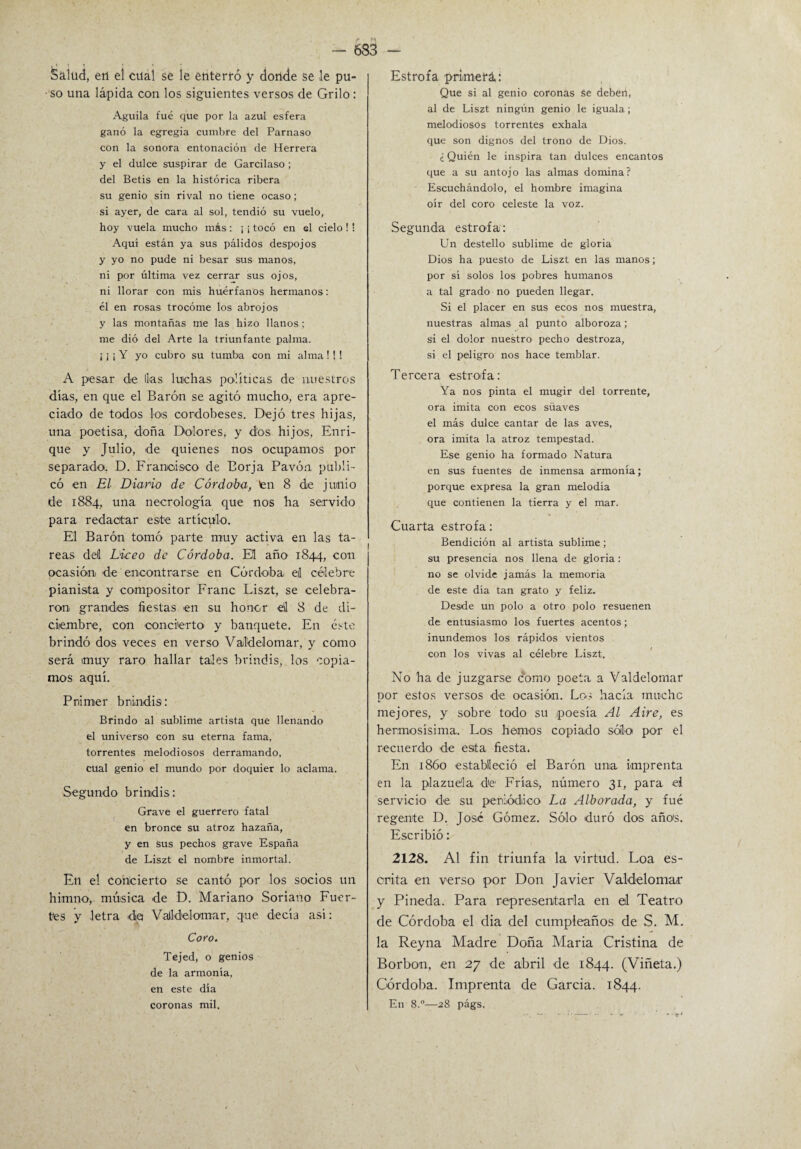 Salud, en el cual se le enterró y donde se le pu¬ so una lápida con los siguientes versos de Grilo: Aguila fué que por la azul esfera ganó la egregia cumbre del Parnaso con la sonora entonación de Herrera y el dulce suspirar de Garcilaso; del Betis en la histórica ribera su genio sin rival no tiene ocaso; si ayer, de cara al sol, tendió su vuelo, hoy vuela mucho más: ¡ ¡ tocó en el cielo ! ! Aquí están ya sus pálidos despojos y yo no pude ni besar sus manos, ni por última vez cerrar sus ojos, ni llorar con mis huérfanos hermanos: él en rosas trocóme los abrojos y las montañas me las hizo llanos; me dió del Arte la triunfante palma. ¡ i ¡ Y yo cubro su tumba con mi alma ! ! ! A pesar de lias luchas políticas de nuestros días, en que el Barón se agitó mucho, era apre¬ ciado de todos los cordobeses. Dejó tres hijas, una poetisa, doña Dolores, y dos hijos, Enri¬ que y Julio, de quienes nos ocupamos por separado. D. Francisco de Borja Pavón publi¬ có en El Diario de Córdoba, ten 8 de junio de 1884, una necrología que nos ha servido para redactar este artículo. El Barón tomó parte muy activa en las ta¬ reas deí Liceo de Córdoba. Eil año 1844, con ocasión de encontrarse en Córdoba el célebre pianista y compositor Franc Liszt, se celebra¬ ron grandes fiestas en su honor el 8 de di¬ ciembre, con conciierto y banquete. En éste brindó dos veces en verso Valdelomar, y como será muy raro hallar tales brindis, los copia¬ mos aquí. Primer brindis: Brindo al sublime artista que llenando el universo con su eterna fama, torrentes melodiosos derramando, cual genio el mundo por doquier lo aclama. Segundo brindis: Grave el guerrero fatal en bronce su atroz hazaña, y en sus pechos grave España de Liszt el nombre inmortal. Eli el concierto se cantó por los socios un himno, música de D. Mariano Sonano Fuer¬ tes y letra da Valldelomar, que decía así: Coro. Tejed, o genios de la armonía, en este día coronas mil. Estrofa primerá: Que si al genio coronas se deben, al de Liszt ningún genio le iguala; melodiosos torrentes exhala que son dignos del trono de Dios. ¿ Quién le inspira tan dulces encantos que a su antojo las almas domina? Escuchándolo, el hombre imagina oír del coro celeste la voz. Segunda estrofa: Un destello sublime de gloria Dios ha puesto de Liszt en las manos; por sí solos los pobres humanos a tal grado no pueden llegar. Si el placer en sus ecos nos muestra, nuestras almas al punto alboroza; si el dolor nuestro pecho destroza, si el peligro nos hace temblar. Tercera estrofa: Ya nos pinta el mugir del torrente, ora imita con ecos süaves el más dulce cantar de las aves, ora imita la atroz tempestad. Ese genio ha formado Natura en sus fuentes de inmensa armonía; porque expresa la gran melodía que contienen la tierra y el mar. Cuarta estrofa: Bendición al artista sublime; su presencia nos llena de gloria : no se olvide jamás la memoria de este día tan grato y feliz. Desde un polo a otro polo resuenen de entusiasmo los fuertes acentos; inundemos los rápidos vientos con los vivas al célebre Liszt. No ha de juzgarse como poeta a Valdelomar por estos versos de ocasión. Leo hacía mucho mejores, y sobre todo su poesía Al Aire, es hermosísima. Los hemos copiado sólo por él recuerdo de esita fiesta. En 1860 estábileció el Barón una imprenta en la plazuela de1 Frías., número 31, para ed servicio de su periódico La Alborada, y fué regente D. José Gómez. Sólo duró dos años. Escribió: 2128. Al fin triunfa la virtud. Loa es¬ crita en verso por Don Javier Valdelomar y Pineda. Para representarla en el Teatro de Córdoba el dia del cumpleaños de S. M. la Reyna Madre Doña Maria Cristina de Borbon, en 27 de abril de 1844. (Viñeta.) Córdoba. Imprenta de García. 1844. En 8.°—28 págs.