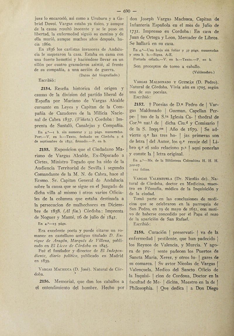 juez lo encarceló, así como a Uruburu y a Ga¬ briel Dovoi. Vargas estaba ya tísico, y aunque de la causa resultó inocente y se le puso en libertad, la enfermedad siguió su camino y de ella murió, aunque muchos años después, ha¬ cia 1860. En 1836 los carlistas invasores de Andalu¬ cía le saquearon la casa. Estaba en cama con una fuerte hemotisi y haciéndose llevar en un sillón por cuatro granaderos asistió, al frente de su compañía, a una acción de guerra. (Datos del biografiado.) Escribió: 2154. Reseña histórica del origen y causas de la división del partido liberal de España por Mariano de Vargas Alcalde cursante en Leyes y Capitán de la Com¬ pañía de Cazadores de la Milicia Nacio¬ nal de Cabra 1837. (Viñeta) Córdoba: Im¬ prenta de Santaló, Canalejas y Compañía. En 4.0—1 h. sin numerar y 33 págs. numeradas. Port.—V. en b.—Texto, fechado en Córdoba a 6 de septiembre de 1837, firmado.-—P. en b. 2155. Exposición que el Ciudadano Ma¬ riano de Vargas Alcalde, Ex-Diputado a Cortes, Ministro Togado que ha sido de la Audiencia Territorial de Sevilla i segundo Comandante de la M. N. de Cabra, hace al Ecsmo. . Sr. Capitán General de Andalucía sobre la causa que se sigue en el Juzgado de dicha villa ail mismo i otros varios Oficia¬ les de la columna que estaba destinada a la persecución de malhechores en Diciem¬ bre de 1838. (Al fin.) Córdoba: Imprenta de Noguer y Man'té, 16 de julio de 1841. En 4.0—15 págs. Era excelente poeta y puede citarse un ro¬ mance en castellano antiguo titulado D. En¬ rique de Aragón, Marqués de Villena, publi¬ cado en El Liceo de Córdoba en 1845. Fué el fundador y director de El Indepen¬ diente, diario político, publicado en Madrid en 1839. Vargas Machuca (D. José). Natural de Cór¬ doba. 2156. Memorial, que dan los caballos a el entendimiento del hombre. Hecho por don Joseph Vargas Machuca, Capitán de Infantería Española en el mes de Julio de 1731. Impresso en Córdoba: En casa de Juan de Ortega y León, Mercader de Libros. Se hallará en su casa. En 4.0—Una hoja sin foliar y 37 págs. numeradas y otra h. b.—Signs. A-E. Portada orlada.—V. en b.—Texto.—P. en b. Son preceptos de toreo a caballo. (Valdenebro.) Vargas Maldonado y Guzmán (D. Pedro). Natural de Córdoba. Vivía aún en 1705, según una de sus poesías. Escribió: 2157. f Poesías de D.n Pedro de j Var¬ gas Maldonado | Guzman, Capellán Per- pe- | tuo de la S.ta Iglesia Ca- thedral de Cor.ba nat.1 de I dicha Ciu.d y Comisario | de la S. Inqq.°n j Año de 1679. | Se ad¬ vierte q.e las tres ho- | jas primeras son de letra | del Autor, los q.e recoje del | Li¬ bro q.e el solo relaciono p.a j aqui ponerlas y conste la |. letra original. En 4.0—Ms. de la Biblioteca Colombina H. H. H. 322-27. 102 folios. Vargas Valenzuela (Dr. Nicolás de). Na¬ tural de Córdoba, doctor en Medicina, maes¬ tro en Filosofía, médico de la Inquisición y de la ciudad. Tomó parte en las conclusiones de medi¬ cina que se celebraron en la parroquia de San Pedro, en 19 de mayo de 1651, oon moti¬ vo de haberse concedido por él Papa el rezo de la aparición de San Rafael. Escribió: 2158. Curación j preservad- | va de la enfermedad | pestilente, que han padecido j los Reynos de Valencia, y Murcia. Y ago¬ ra de pre- | sente padecen los Puertos de Sancta María, Xerez, y otros lu- | gares de su comarca. [ Sv avtor Nicolás de Vargas | Valenquela, Medico ddi Sancto Oficio de la Inquisi- | cion de Cordoua, Doctor en la facultad de Me- | dicina, Maestro en la de | Philosophia. I Qve dedica | a Don Diego