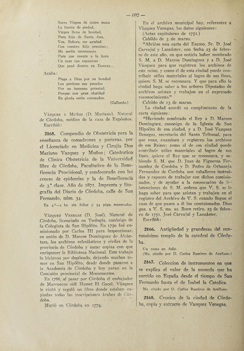 Sacra Virgen de quien mana La fuente de piedad, > Virgen llena de bondad, Pura hija de Santa Ana, Vos, Señora, me ayudad Con vuestro hijo precioso; Me seréis intercesora Para que cuente a la hora Un caso tan espantoso Que pasó dentro en Zamora... Acaba: Plega a Dios por su bondad Les perdone sus pecados Por su inmensa potestad, Porque con gran claridad En gloria estén coronados. (Gallardo.) Vázquez y Muñoz (D. Mariano). Natural de 'Córdoba, médico de la casa de Expósitos. Escribió: 2165. Compendio de Obstetricia para la enseñanza de comadrones y parteras, por el Licenciado en Medicina y Cirujia Don Mariano Vázquez y Muñoz; Catedrático de Clínica Obstetricia de la VnivCrsidad libre de 'Córdoba, Facultativo de la Bene¬ ficencia Provisional, y condecorado con las cruces de epidemias y la de Beneficencia de 3.a dase. Año de 1871. Imprenta y lito¬ grafía del Diario de Córdoba, calle de San Fernando, núm. 34. En 4.0—2 hs. sin foliar y 54 págs. numeradas. Vázquez Vf.negas (D. José). Natural de Córdoba, 'licenciado en Teología, canónigo de la Colegiata de San Hipólito. En 175° fué co~ misionado por Carlos III para inspeccionar, en unión de D. Marcos Domínguez de Alcán¬ tara, los archivos eclesiásticos y civiles de la provincia de Córdoba y saoar copias con que enriquecer le Biblioteca Nacional. Este trabajo lo hicieron por duplicado, dejando muchos to¬ mos en San Hipólito, desde donde pasaron a la Academia de Córdoba y hoy paran en la Comisión provincial de Monumentos. En 1766, al pasar por Córdoba el embajador de Marruecos sidi Hamet El Gacel, Vázquez le visitó y regaló un libro donde estaban co¬ piadas todas las inscripciones árabes de Cór¬ doba. Murió en (Córdoba en 1774, En el archivo municipal hay, referentes a Vázquez Venegas, los datos siguientes: (Actas capitulares de 1751.) Cabildo de 3 de marzo. “Abrióse una carta del Excmo. Sr. D. José Carvajal y Lanlcáster, con fecha 23 de febre¬ ro de este año, en que noticia haber nombrado S. iM. a D. Marcos Domínguez y a D. José Vázquez para que registren los archivos de este reino, y como él de esta ciudad puede con¬ tribuir útiles materiales al logro de sus fines, quiere S. M. se reconozca. Y que para ello la ciudad haga saber a los señores Diputados de archivos asistan y trabajen en el expresado reconocimiento.” Cabildo' de 13 de marzo. La ciudad acordó su cumplimiento de la carta siguiente: “Haviendo nombrado el Rey a D. Marcos Domínguez, canónigo de la Iglesia de San Hipólito de esa ciudad, y a D. José Vázquez Benegas, secretario del Santo Tribunal, para que vean, examinen y registren los archivos de ese Reino; como el de .esa ciudad puede contribuir útiles materiales al logro de sus finies, quiere el Rey ique se reconozca, y sa¬ biendo S. M. que D. Juan de Figueroa Fer¬ nandez de Córdoba y D. Pedro de Orbaneja Fernandez de Córdoba son caballeros instrui¬ dos y capaces de trabajar con dichos comisio¬ nados, y de ayudar a la consecución de las intenciones de S. M. ordena que V. S. se lo haga saber para que asistan y trabajen en el registro del Archivo de V. S. cuando llegue el caso de que pasen a él los comisionados. Dios gue. a V. S. ms. as. Buen retiro, 23 de febre¬ ro de 1751. José Carvajal y Lancáster. Escribió: I 2166. Antigüedad y grandezas del sun¬ tuosísimo templo de la catedral de Córdo¬ ba. Un torno en folio. (Ms. citado por D. Carlos Ramírez de Arellano.) 2167. Colección de instrumentos en que se explica el valor de la moneda que ha corrido en España desde el tiempo de San Fernando hasta el de Isabel la Católica. Ms. citado por D. Carlos Ramírez de Arellano. 2168. Crónica de la ciudad de Córdo¬ ba, copia y extracto de Vázquez Venegas,