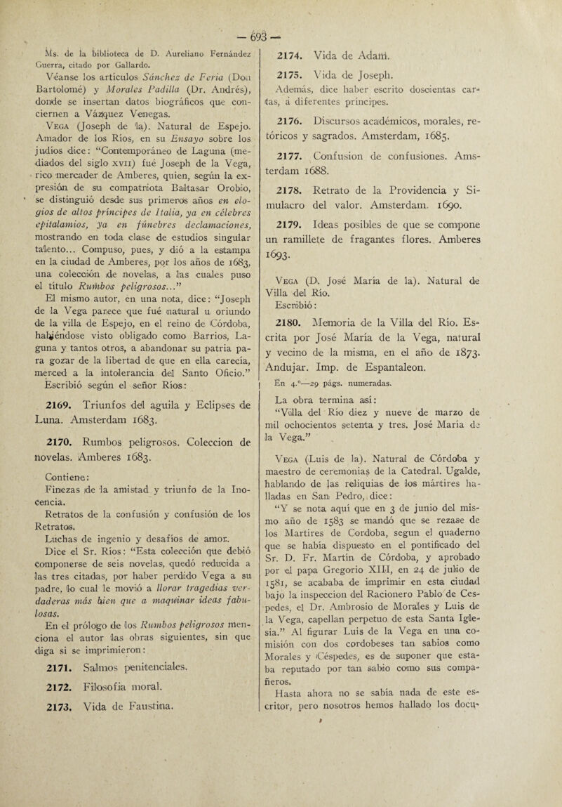 Ms. de la biblioteca de D. Áureliano Fernández Guerra, citado por Gallardo. Véanse los artículos Sánchez de Feria (Don Bartolomé) y Morales Padilla (Dr. Andrés), donde se insertan datos biográficos que con¬ ciernen a Vázquez Venegas. Vega (Joseph de 'la). Natural de Espejo. Amador de los Ríos, en su Ensayo sobre los judíos dice: “Contemporáneo de Laguna (me¬ diados del siglo xvii) fué Joseph de la Vega, rico mercader de Amberes, quien, según la ex¬ presión de su compatriota Baltasar Orobio, se distinguió desde sus primeras años en elo¬ gios de altos príncipes de Italia, ya en célebres epitalamios, ya en fúnebres declamaciones, mostrando en toda clase de estudios singular talento... Compuso, pues, y dió a la estampa en la ciudad de Amberes, por los años de 1683, una coleooión de novelas, a las cuales puso el título Rumbos peligrosos...” El mismo autor, en una nota, dice: “Joseph de la Vega parece que fué natural u oriundo de la villa de Espejo, en el reino de Córdoba, batiéndose visto obligado como Barrios, La¬ guna y tantos otros, a abandonar su patria pa¬ ra gozar de la libertad de que en ella carecía, merced a la intolerancia del Santo Oficio.” Escribió según el señor Ríos: 2169. Triunfos del aguda y Eclipses de Luna. Amsterdam 1683, 2170. Rumbos peligrosos. Colección de novelas. Amberes 1683. Contiene: Finezas ide la amistad y triunfo de la Ino¬ cencia. Retratos de la confusión y confusión de los Retratos. Luchas de ingenio y desafíos de amor. Dice el Sr. Ríos: “Esta colección que debió componerse de seis novelas, quedó reducida a las tres citadas, por haber perdido Vega a su padre, lo cual le movió a llorar tragedias ver¬ daderas más bien que a maquiinar ideas fabu¬ losas. En el prólogo de los Rumbos peligrosos men¬ ciona el autor las obras siguientes, sin que diga si se imprimieron: 2171. Salmos penitenciales. 2172. Filosofía moral. 2173. Vida de Faustina. 2174. Vida de Adatti. 2175. Vida de Joseph. Además, dice haber escrito doscientas car-1 fas, á diferentes príncipes. 2176. Discursos académicos, morales, re¬ tóricos y sagrados. Amsterdam, 1685. 2177. Confusión de confusiones. Ams- terdam 1688. 2178. Retrato de la Providencia y Si¬ mulacro del valor. Amsterdam. 1690. 2179. Ideas posibles de que se compone un ramillete de fragantes flores. Amberes 1693. Vega (D. José María de la). Natural de Villa del Río. Escribió: 2180. Memoria de la Villa del Río. Es¬ crita por José María de la Vega, natural y vecino de la misma, en el año de 1873. Andujar. Imp. de Espantaleon. En 4.0—29 págs. numeradas. La obra termina así: “Villa del Río diez y nueve de marzo de mil ochocientos setenta y tres. José María de la Vega.” Vega (Luis de la). Natural de Córdoba y maestro de ceremonias de la Catedral. Ugalde, hablando de Jas reliquias, de los mártires ha¬ lladas en San Pedro, dice: “Y se nota aquí que en 3 de junio del mis¬ mo año de 1583 se mandó que se rezase de los Mártires de Córdoba, según el quaderno que se había dispuesto en el pontificado del Sr. D. Fr. Martín de Córdoba, y aprobado por el papa Gregorio XIII, en 24 de julio de 1581, se acababa de imprimir en esta ciudad bajo la inspección del Racionero Pablo de Cés¬ pedes, el Dr. Ambrosio de Morales y Luis de la Vega, capellán perpetuo de esta Santa Igle¬ sia.” Al figurar Luis de la Vega en una co¬ misión con dos cordobeses tan sabios como Morales y Céspedes, es de suponer que esta¬ ba reputado por tan sabio como sus compa¬ ñeros. Hasta ahora 110 se sabía nada de este es¬ critor, pero nosotros hemos hallado los docu*