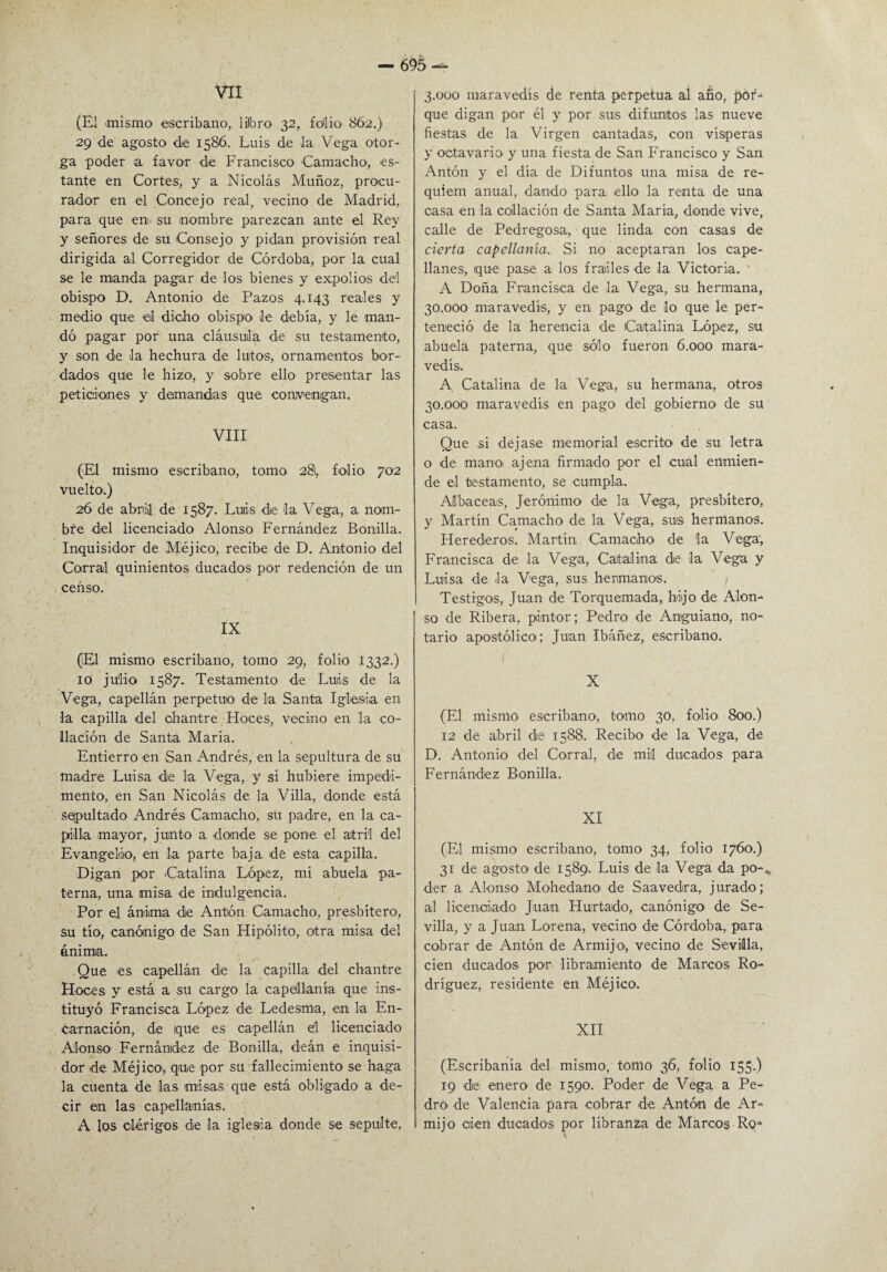 VII (El .mismo escribano, libro 32, folio 862.) 29 de agosto de 1586. Luis de la Vega otor¬ ga poder a favor de Francisco -Camacho, es¬ tante en Cortes, y a Nicolás Muñoz, procu¬ rador en el Concejo real, vecino de Madrid, para que en su nombre parezcan ante el Rey y señores de su Consejo y pidan provisión real dirigida al Corregidor de Córdoba, por la cual se le manda pagar de los bienes y expolios dd obispo D. Antonio de Pazos 4.143 reales y medio que el dicho obispo le debía, y le man¬ dó pagar por una cláusula de su testamento, y son de la hechura de lutos, ornamentos bor¬ dados quie le hizo, y sobre ello presentar las peticiones y demandas que convengan. VIII (El mismo escribano, tomo 281, folio 702 vuelto.) 26 de abril de 1587. Luiis de la Vega, a nom¬ bre del licenciado Alonso Fernández Bonilla. Inquisidor de Méjico, recibe de D. Antonio del Corral quinientos ducados por redención de un censo. IX (El mismo escribano, tomo 29, folio 1332.) 10 julio 1587. Testamento de Luis de la Vega, capellán perpetuo de la Santa Iglesia en la capilla del chantre Hoces, vecino en la co¬ llación de Santa María. Entierro en San Andrés, en la sepultura de su madre Luisa de la Vega, y si hubiere impedi¬ mento, en San Nicolás de la Villa, donde está sepultado Andrés Camacho, su padre, en la ca¬ pilla mayor, junto a donde se pone el atril del Evangelio, en la parte baja de esta capilla. Digan por Catalina López, mi abuela pa¬ terna, una misa de indulgencia. Por el ánima de Antón Camacho, presbítero, su tío, canónigo de San Hipólito, otra misa del ánima. Que es capellán de la capilla del chantre Hoces y está a su cargo la capellanía que ins¬ tituyó Francisca López de Ledesma, en la En¬ carnación, de (que es capellán el licenciado Alonso Fernández de Bonilla, deán e inquisi¬ dor de Méjico-, que por su fallecimiento se haga la cuenta de las misas que está obligado a de¬ cir en las capellanías. A los clérigos de la iglesia donde se sepulte, 3.000 maravedís de renta perpetua al año, por¬ que digan por él y por sus difuntos las nueve fiestas de la Virgen cantadas, con vísperas y octavario y una fiesta de San Francisco y San Antón y el día de Difuntos una misa de ré¬ quiem anual, dando para ello la renta de una casa en la collación de Santa María, donde vive, calle de Pedregosa, que linda con casas de cierta capellanía. Si no aceptaran los cape¬ llanes, que pase a los frailes de la Victoria. ’ A Doña Francisca de la Vega, su hermana, 30.000 maravedís, y en pago de lo que le per¬ teneció de la herencia de Catalina López, su abuela paterna, que sólo fueron 6.000 mara¬ vedís. A. Catalina de la Vega, su hermana, otros 30.000 maravedís en pago del gobierno de su casa. Que si dejase memorial escrito- de su letra o de mano, ajena firmado por el cual enmien¬ de el testamento, se cumpla. Albaceas, Jerónimo de la Vega, presbítero, y Martín Camacho de la Vega, sus hermanos. Herederos. Martín Camacho de la Vega, Francisca de la Vega, Catalina de la Vega y Luisa de la Vega, sus hermanos. / Testigos, Juan de Torquemada, hijo de Alon¬ so de Ribera, pintor; Pedro de Anguiano, no¬ tario apostólico; Juan Ibáñ-ez, escribano. (' X (El mismo escribano, tomo 30, folio 800.) 12 de abril de 1588. Recibo de la Vega, de D. Antonio del Corral, de mili ducados para Fernández Bonilla. XI (El mismo escribano, tomo 34, folio 1760.) 31 de agosto de 1589. Luis de la Vega da po-, de-r a Alonso Mohedano de Saavedra, jurado; al licenciado Juan Hurtado, canónigo de Se¬ villa, y a Juan Lo-rena, vecino de Córdoba, para cobrar de Antón de Armijo-, vecino de Sevilla, cien ducados por libramiento de Marcos Ro¬ dríguez, residente en Méjico. XII (Escribanía del mismo, tomo 36, folio 155.) 19 de enero de 1590. Poder de Vega a Pe¬ dro- de Valencia para cobrar de Antón de Ar¬ mijo cien ducados por libranza de Marcos Ro**