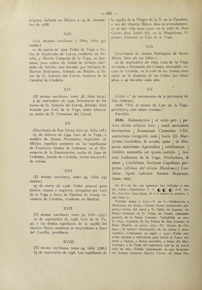 dríguez, fechada en Méjico a 14 de noviem¬ bre de 1588. XIII (Los mismos escribano y libro, folio 551 vuelto.) 21 de marzo de 1590. Poder de Vega a An¬ tón de Sepulveda de Ley va, residente en Se¬ villa, y Martín Camacho de la Vega, su her¬ mano, para cobrar de Antón de Armijo, mer¬ cader de Se/villa, cien ducados por libranza de Marcos Rodríguez, fechada en Méjico, a fa¬ vor de D. Antonio del Corral, tesorero de la Catedral de Córdoba. XIV (El mismo escribano, tomo 38, folio 2514.) 3 de noviembre de 1590. Inventario de los bienes de D. Antonio del Corral, difunto. Está firmado por Luis de la Vega, como albaoea, en unión de D. Francisco del Corral. XiV (Escribanía de Ruy Pérez, libro 37, folio 118.) 25 de febrero de 1594. Luis de la Vega, a nombre de Alonso Fernández, inquisidor de Méjico, capellán perpetuo en las capellanías de Francisco Gómez de Ledesma, en el Mo¬ nasterio de la Encarnación, recibe de Juan de Ledesma, Jurado de Córdoba, 10.000 maravedís de censos. XVI (El mismo escribano, tomo 49, folio 143 vuelto.) 25 de enero de 1596. Poder general para pleitos, causas y negocios, otorgados por Luis de la Vega a favor de Esteban de Arana, ra¬ cionero de Córdoba, residente en Madrid. XVII (El mismo escribano, tomo 50, folio 1593.) 10 de septiembre de 1596. Luis de la Ve¬ ga y los demás capellanes de la capilla del chantre Hoces nombran su mayordomo a Juan del Castillo, presbítero. XVIII (El mismo escribano, tomo 44, folio 1726.) 15 de septiembre de 1598. Los capellanes de la capilla de la Virgen de la O, en la Catedral, o sea del chantre Hoces, dan en arrendamien¬ to de por vida unas casas en la calle de Don Carlos (hoy Isabel II), en la Magdalena. El primer firmante es Luis de la Vega. XIX (Escribanía de Alonso Rodríguez de Santa María, libro 46, sin foliar.) 22 de septiembre de 1605. Luis de la Vega arrienda a Fernando del Campo, mercader, ve¬ cino de Córdoba, en la calle de las Armas unas casas en la plazuela de las Cañas por cinco años, a 42 ducados cada año. XX (Libro i.° de testamentos de la parroquia de San Andrés.) 1608. “Por el anima de Luis de la Vega, presbítero, cien misas rezadas.” Escribió: 2181. Kalendarivn j et ordo per- j pe- tvvs divini officcii reci- j tand'i secvndvm breviarivm J Romanum Clementis VIII. auctoritate recognitü, oum j festis SS. Mar- tyrum Corduben. & eorum, quae j in Hís¬ panla autoritaite Apostólica | celebrantur. j Additis nonnullis ad ipsum notulis. | Au- tore Ludouico de la Vega. Presbytero, & almse j Cordubem. Bcclesise Capellano per¬ petuo. (Armas del obispo Mardones.) Cor- dubse Apud Gabrielé Ramos Bejarano. Anno 1607. En 8.°—60 hs. sin numerar, 652 foliadas y una sin foliar.—Signaturas t, t, {[■{[ {[> A-Z, Aa- Zz, Aaa-Zzz, Aaaa-Qqqq, de a 8, menos la primera t, que tiene 4. Portada negra y roja.—V. en b.—Dedicatoria a Mardones sin firma.—Tabula literse dominicalis per¬ petua.—Carta del autor a D. Pablo de Laguna, sin firma.—Licencia de D. Felipe de Tassis, comisario general de la Santa Cruzada: Valladolid, 22 ene¬ ro 1604.—Licencia de los Padres de San Lorenzo el Real: Madrid, 16 enero 1605.—Er. Alonso de Cri- tana.—Al lector.—Declaración de las cifras y abre¬ viaturas.—Calendario en negro y rojo.—Tabla per¬ petua antigua y reformada para hallar el Aureo nú¬ mero y Epacta, y fiestas movibles, y letras del Mar¬ tirologio, y la Tabla del calendario que ha de servir cada un año.—Tabula temporanda in qua invenien- tur Aureus numerus, Epacta, Litera, vel literae Do-