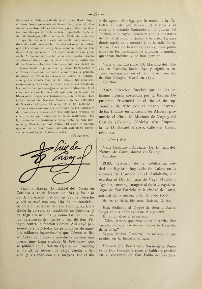 minicales et Tabula kalendarij et litera Martirologij cuininis Annij praepositi ab Anno 1600 usque acl 1800 inclusive.—;Hoja blanca.—Orden para hallar las fies¬ tas movibles por la Tabla.—Orden para hallar la letra del Martirologio.—Para naüar la Tabla del calenda¬ rio que ha de servir cada año.—Del año, meses y días de cada mes.—Del bisiesto.—Cómo se sabrá qué letra dominical sea y haya sido en cada un año desde el del nacimiento del Señor hasta el año 3300. —De Aureo número.—Qué cosa sea Epacta.—Cómo se sabrá el día en que se debe celebrar el santo día de la Pascua.—De las dominicas que hay desde la Epifanía hasta Septuagésima, y entre Pentecostés y el Adviento.—Cómo se sabrá cuándo sea la primera dominica de Adviento.—Cómo se sabrá la Conjun¬ ción y los demás días de la luna.—Qué cosa sea equinoccio y solsticio, y cómo a ellos correspondan las cuatro Témporas.—Qué cosa sea Indicción.—Qué cosa sea era.—De leccionés que son principios de libros.—De responsos historiados.—De octava.—Del Oficio menor de Nuestra Señora.—De las antífonas de Nuestra Señora.—'Del verso Gloria tibí Domine.—• De las conmemoraciones y sufragios de los Santos, y de dominicas y ferias.—De las antífonas propias de cinco ferias que vienen antes de la Natividad.—De la traslación de Santiago y de la fiesta de San Ber¬ nabé, y Vincula de San Pedro.—El modo y manera que se ha de tener para usar este calendario perpe¬ tuamente.—Página blanca.—Texto. (Valdenebro.) Vega y Bernia (D. Rafael de). Nació en Córdoba a 11 de febrero de 1811 y fue hijo de D. Fernando. Estudió en Sevilla Derecho y allí se casó con una hija de un catedráti¬ co de la Universidad llamado Domíng-uez. Con- oluída la carrera se estableció en Córdoba, y en 1836 era nacional y como tal fué uno de los defensores del fuerte o sea de San Pe- lagio contra la facción Gómez. Allí cayó pri¬ sionero y sufrió todas las penalidades de aque¬ llos militares improvisados que Gómez se lle¬ vó. Sobre su prisión y aventuras escribió una poesía muy larga titulada El Prisionero, que se publicó en el Boletín Oficial de Córdoba, el día 28 de febrero de 1837. Vuelto a Se¬ villa y viviendo con sus suegros, fué el día 7 de agosto de 1839, por la noche, a la Ca¬ tedral a pedir que llevasen el Viático a su suegra, y estando llamando en la puerta del Perdón, se le cayó el brazo derecho a la estatua de San Pedro que la decora y lo mató. La casa donde nació es la número 6 de la calle de los Moros. Escribió bastantes poesías, unas publi¬ cadas en los periódicos de entonces y muchas quedaron inéditas y se han perdido. Vega y del Castillo (D. Mariano de). Na¬ ció en Córdoba, hacia 1840 y siguió la ca¬ rrera eclesiástica en el Seminario Conciliar de San Pelagio. Murió en 1871. Escribió: 2182. Oración fúnebre que en las so¬ lemnes honras costeadas por la Excma Di¬ putación Provincial en el día 28 de sep¬ tiembre de 1870 por el eterno descanso de los finados en la batalla de Alcolea, pro¬ nuncio el Pbro. D. Mariano de Vega y del Castillo. (Viñeta.) Córdoba. 1870. Impren¬ ta de D. Rafael Arroyo, calle del Cister, núm. 12. En 4.0—15 págs. Vega Murillo y Aguilar (Dr. D. Juan de). Natural de Cabra, doctor en Teología. Escribió: 2183. Historia de la nobilissima ciu¬ dad de Egabro, hoy villa de Cabra en la diócesis de Córdoba en el Andalucía, que escribía el Dr. D. Juan de Vega Murillo y Aguilar, canónigo magistral de la colegial in¬ signe de San Patricio de la ciudad de Horca, natural de la misma villa: Año de 1668. Ms. en 4° de la Biblioteca Nacional, G. 183. Está dedicado al Duque de Sesa y Baena. Llega en sus noticias hasta el siglo- xvi. El autor dice al principio: “Mira, lector, que esta no es historia, sino apuntaciones, y así no me culpes lo truncado de la obra.” Según Muñoz Romero, no merece mucho crédito en la historia antigua. Velasco (Fr. Fernando). Nació en la Puen¬ te de Don Gonzalo y tomó el hábito y profesé» en el convento de San Pablo de Córdoba.