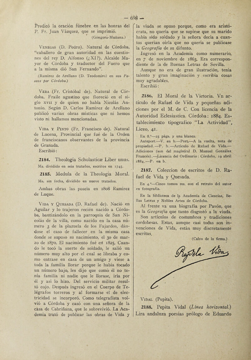 Predicó la oración fúnebre en las honras del P. Fr. Juan Vázquez, que se imprimió. (Góngora-Muñana.) Venegas (D. Pedro). Natural de Córdoba, ‘‘caballero de gran autoridad en las cuestio¬ nes del rey D1. Alfonso (¿XI?). Alcalde Ma¬ yor de Córdoba y traductor del Fuero que a la misma dió San Fernando”. (Ramírez de Arellano (D. Teodomiro) en sus Pa¬ seos por Córdoba.) Vera (Fr. Cristóbal de). Natural de Cór¬ doba. Fraile agustino que floreció en el si¬ glo xvn y de quien no habla Nicolás An¬ tonio. Según D. Carlos Ramírez de Arellano publicó varias obras místicas que ni hemos visto ni hallamos mencionadas. Vida y Pinto (Fr. Francisco' de). Natural de Lueena, Provincial que fué de la Orden de franciscanos observantes de la provincia de Granada. Escribió: 2184. Theologia Scholasticse Líber unus. Ms. dividido en seis tratados, escritos en 1745. 2185. Medula de la Theologia Moral. Ms. sin fecha, dividido en nueve tratados. Ambas obras las poseía en 1808 Ramírez de Luque. Vida y Quesada (D. Rafael de). Nació en Aguilar y lo trajeron recién nacido a Córdo¬ ba, bautizándolo en la parroquia de San Ni¬ colás de la villa, como nacido en la casa nú¬ mero 3 de la plazuela de los Fajardos, dán¬ dose el caso de fallecer en la misma casa donde se supuso su nacimiento, el 30 de mar¬ zo de 1870. El nacimiento fué etl 1825. Cuan¬ do le tocó la suerte de soldado, le salió un número muy alto por el cual se libraba y co¬ mo entrase en casa de un amigo y viese a toda la familia llorar porque le había tocado un número bajo, les dijo que como él no te¬ nía familia ni nadie que le llorase, iría por él y así lo hizo. Del servicio militar resul¬ tó cojo. Después ingresó en el Cuerpo de Te¬ légrafos torreros y al formarse el de elec¬ tricidad se incorporó. Como telegrafista vol¬ vió a Córdoba y casó con una señora de la casa de Cabriñana, que le sobrevivió. La Aca¬ demia trató de publicar las obras de Vida y  la viuda se opuso porque, como era aristó¬ crata, no quería que se supiese que su marido había sido soldado y la señora decía a cuan¬ tos querían oírla que no quería se publicase la Geografía de su difunto. Ingresó en la Academia como numerario, en 7 de noviembre de 1863. Era correspon¬ diente de la de Buenas Letras de Sevilla. Aunque no era de gran ilustración, tenía talento y gran imaginación y escribía cosas muy agradables. Escribió: 2186. El Moral de la Victoria. Vn ar¬ ticulo de Rafael de Vida y pequeñas adi¬ ciones por el M. de C. Con licencia de la Autoridad Eclesiástica. Córdoba: 1884. Es¬ tablecimiento tipográfico “La Actividad”, Liceo, 41. En 8.°—25 págs. y una blanca. Anteport.—V. en b.—Port.—A la vuelta, nota de propiedad.—P. b.—Artículo' de Rafael de Vida.— Adiciones (son del magistral D. Manuel González Francés).—¡Licencia del Ordinario: Córdoba, 19 abril 1884.—P. en b. 2187. Colección de escritos de D. Ra¬ fael de Vida y Quesada. En 4.0—Cinco tomos ms. con el retrato del autor en fotografía. En la biblioteca de la Academia de Ciencias, Be¬ llas Letras y Nobles Artes de Córdoba. Al frente va una biografía por Pavón, que es la Geografía que tanto disgustó a la viuda. Son artículos de costumbres y tradiciones cordobesas. Estas, aunque casi todas son in¬ venciones de Vida, están muy discretamente escritas. (Calco de la firma.) VibAL (Pepita). 2188. Pepita Vidal (Línea horizontal) Lira andaluza poesías prólogo de Eduardo