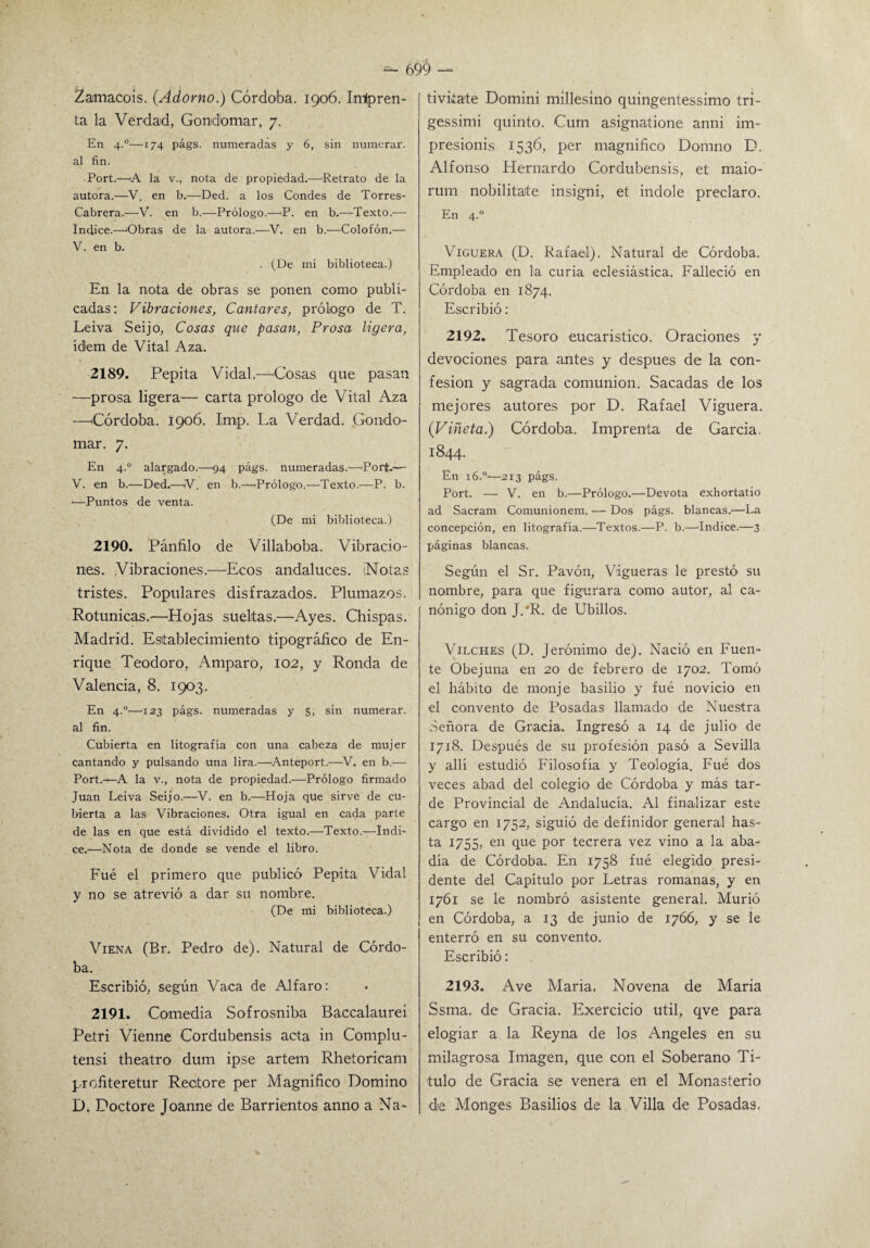 69^ — £amacois. (Adorno.) Córdoba. 1906. InHpren¬ ta la Verdad, Gondomar, 7. En 4.0—174 págs. numeradas y 6, sin numerar, al fin. Port.—A la v., nota de propiedad.—Retrato de la autora.—V. en b.—Ded. a los Condes de Torres- Cabrera.—-V. en b.—Prólogo.—P. en b.—Texto.— Indice.—Obras de la autora.—V. en b.—Colofón.— V. en b. . (De mi biblioteca.) En la nota de obras se ponen como publi¬ cadas: Vibraciones, Cantares, prólogo de T. Leiva Seijo, Cosas que pasan. Prosa ligera, ídem de Vital Aza. 2189. Pepita Vidal.—Cosas que pasan —prosa ligera— carta prologo de Vital Aza —Córdoba. 1906. Imp. La Verdad. Gondo¬ mar. 7. En 4.0 alargado.—94 págs. numeradas.—Porfc.-— V. en b.—Ded.-—V. en b.—Prólogo.—Texto.—P. b. ■—Puntos de venta. (De mi biblioteca.) 2190. Pánfilo de Villaboba. Vibracio¬ nes. Vibraciones.—Ecos andaluces. ¡Notas tristes. Populares disfrazados. Plumazos. Rotunicas.—Hojas sueltas.—Ayes. Chispas. Madrid. Establecimiento tipográfico de En¬ rique Teodoro, Amparo, 102, y Ronda de Valencia, 8. 1903. En 4.0—123 págs. numeradas y 5, sin numerar, al fin. Cubierta en litografía con una cabeza de mujer cantando y pulsando una lira.—Anteport.—V. en b.— Port.—A la v., nota de propiedad.—Prólogo firmado Juan Leiva Seijo.—V. en b.—Hoja que sirve de cu¬ bierta a las Vibraciones. Otra igual en cada parte de las en que está dividido el texto.—Texto.—Indi¬ ce.—Nota de donde se vende el libro. Fue el primero que publicó Pepita Vidal y no se atrevió a dar su nombre. (De mi biblioteca.) Viena (Br. Pedro de). Natural de Córdo¬ ba. Escribió, según Vaca de Alfaro: 2191. Comedia Sofrosniba Baccalaurei Petri Vienne Cordubensis acta in Complu- tensi theatro dum ipse artem Rhetoricam profiteretur Rectore per Magnifico Domino D. Doctore Joanne de Barrientos anno a Na- tiviíate Domini millesíno quingentessimo tri- gessimi quinto. Cum asignatione anni im- presionis 1536, per magnifico Domno D. Alfonso Hernardo Cordubensis, et maio- rum nobilitate insigni, et índole preclaro. En 4.0 Viguera (D. Rafael). Natural de Córdoba. Empleado en la curia eclesiástica. Falleció en Córdoba en 1874. Escribió: 2192. Tesoro eucaristico. Oraciones y devociones para antes y después de la con¬ fesión y sagrada comunión. Sacadas de los mejores autores por D. Rafael Viguera. (Viñeta.) Córdoba. Imprenta de García. 1844. En 16.0—213 págs. Port. — V. en b.—Prólogo.—Devota exhortatio ad Sacram Comunionem. — Dos págs. blancas.—La concepción, en litografía.—Textos.—P. b.—Indice.—3 páginas blancas. Según el Sr. Pavón, Vigueras le prestó su nombre, para que figurara como autor, al ca¬ nónigo don J.’R. de Ubillos. Vilches (D. Jerónimo de). Nació en Fuen¬ te Obejuna en 20 de febrero de 1702. Tomó el hábito de monje basilio y fué novicio en el convento de Posadas llamado de Nuestra Señora de Gracia. Ingresó a 14 de julio de 1718. Después de su profesión pasó a Sevilla y allí estudió Filosofía y Teología. Fué dos veces abad del colegio de Córdoba y más tar¬ de Provincial de Andalucía. Al finalizar este cargo en 1752, siguió de definidor general has¬ ta 1755, en que por tecrera vez vino a la aba¬ día de Córdoba. En 1758 fué elegido presi¬ dente del Capítulo por Letras romanas, y en 1761 se le nombró asistente general. Murió en Córdoba, a 13 de junio de 1766, y se le enterró en su convento. Escribió: 2193. Ave María. Novena de María Ssma. de Gracia. Exercicio útil, qve para elogiar a la Reyna de los Angeles en su milagrosa Imagen, que con el Soberano Ti¬ tulo de Gracia se venera en el Monasterio de Monges Basilios de la Villa de Posadas.