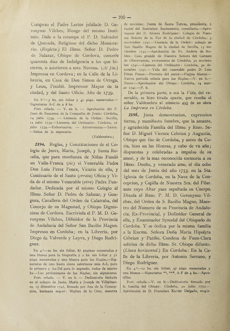 Cohipvso el Padre Lector jubilado D. Ge- ronymo Vilches, Monge del mismo Insti¬ tuto. Dala a la estampa el P. D. Salvador de Quesada, Religioso del dicho Monaste¬ rio. {Regleta.) El Illmo. Señor D. Pedro de Salazar, Obispo de Cordova, concede quarenta dias de Indulgencia a los que hi¬ cieren, o asistieren a esta Novena. (Al fin.) Impressa en Cordova; en la Calle de la Li¬ brería, en Casa de Don Simón de Ortega, y León, Presbit. Impressor Mayor de la ciudad, y del Santo Oficio. Año de 1739. £11 8.°—3 hs. sin foliar y 42 págs. numeradas.— Signaturas A-C de a 8 hs. Port. orlada. — V. en b. — Aprobación del P. Juan de Escazena de la Compañía de Jesús: Córdoba, 14 julio 1739. — Licencia de la Orden: Sevilla, 14 julio 1739.—Licencia del Ordinario: Córdoba, 16 julio 1739.—Exhortación. — Advertencias.—Texto. —Señas de la impresión. (Valdenebro.j 2194. Reglas, y Constituciones de el Co¬ legio de Jesvs, Maria, Joseph, y Santa Ro¬ salía, que para enseñanza de Niñas Fundó en Valla-Franca (sic) el Venerable Padre Don Luis Perez Ponce, Vicario de ella, y Comissario de el Sauto (errata) Oficio y Vi¬ da de el mismo Venarable {otra) Padre Fun¬ dador. Dedicada por el mismo Colegio al Illmo. Señor D. Pedro de Salazar, y Gon- gora, Cavallero del Orden de Calatraba, del Consejo de su Magostad, y Obispo Dignis- simo de Cordova. Escriviola el P. M. D. Ge- ronymo Vilches, Difinidor de la Provincia de Andalucia del Señor San Basilio Magno. Impresso en Córdoba; en la Librería, por Diego de Valverde y Leyva, y Diego Rodrí¬ guez. En 4.0—20 hs. sin foliar, 87 páginas numeradas y una blanca para la biografía y 2 hs. sin foliar y 31 págs. numeradas y una blanca para las Reglas.—Sig¬ naturas de uno hasta cinco asteriscos más A-L para lo primero y Aa-Dd para lo segundo, todas de cuatro hs.—Los preliminares de las Reglas, sin signaturas. Port. orlada. — V. en b. — Dedicatoria fechada en el colegio de Jesús, Maria y Joseph de Villafran- ca, 15 diciembre 1741, firmada por Ana de la Concep¬ ción, hermana mayor: Marina de la Cruz, maestra ¡ de novicias; Juana de Santa Teresa, presidenta, c | Isabel del Santísimo Sacramento, conciliaria.—Apro¬ bación del P. Alonso Rodríguez: Colegio de Nues¬ tra Señora de la Paz de la ciudad de Córdoba; 3 noviembre 1741.—Licencia de la Orden; colegio de San Basilio Magno de la ciudad de Sevilla, 13 no¬ viembre 1741.—Aprobación de Fr. Andrés de Ro¬ bles: Casa grande de Nuestra Señora del Carmen de Observancia, extramuros de Córdoba, 30 noviem¬ bre 1741.—Licencia del Ordinario: Córdoba, 30 di¬ ciembre 1741.-—'Vida del venerable padre D. Luis Pérez Ponce.—Protesta del autor.—-Página blanca.— Nueva portada orlada para las Reglas.—>V. en b.— Texto.—Aprobación del Obispo: Córdoba, 14 mar¬ zo 1741.—P. b. De la primera parte, o sea la Vida, del ve¬ nerable, se hizo tirada aparte, que reseña el señor Valdenebro al número 493 de su obra La Imprenta en Córdoba. 2195. Justa demostración, expression tierna, y manifiesto fúnebre, que la amante, y agradecida Familia del Illmo. y Rmo. Se¬ ñor D. Miguel Vicente Cebrian y Augustin, Obispo que fue de Córdoba, y antes de Co¬ ria, hizo en las Honras, y cabo de vn año; dispuestas y celebradas a impulso de su amor, y de la mas reconocida memoria a su IHmo. Dueño, y venerado amo, el dia ocho del mes de Junio del año 1753. en la Sta. Iglesia de Córdoba, en la Nave de la Con¬ cepción, y Capilla de Nuestra Sra. del Pilar, ante cuyo Altar yace sepultado su Cuerpo. Dixola el Rmo. P. M. D. Geronymo Vil- ches, del Orden de S. Basilio Magno, Maes¬ tro del Numero de su Provincia de Andalu¬ cia, Ex-Provincial, y Definidor General de ella, y Examinador Synodal del Obispado de Córdoba. Y se dedica por la misma familia a la Excma. Señora Doña Maria Hipolyta Cebrian y-Patiño, Condesa de Fuen-Clara sobrina de dicho Illmo. Sr. Obispo difunto. (Línea horizontal.) En Córdoba; En la Ca¬ lle de la Librería, por Antonio Serrano, y Diego Rodríguez. En 4.0—12 hs. sin foliar, 47 págs. numeradas y una blanca.—Signaturas **, ***. A-F de 4 hs.—Apos¬ tillas. Port. orlada.—V. en b.—Dedicatoria firmada por la familia del Obispo: Córdoba, 20 julio 1753.— Aprobación de D. Francisco Xavier Delgado, magis-