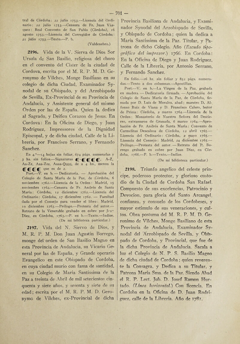 tral de Córdoba: 22 julio 1753.—Licencia del Ordi¬ nario: 22 julio 1753.—Censura de Fr. Juan Váz¬ quez: Real Convento de San Pablo (Córdoba), 16 agosto 1753.—Licencia del Corregidor de Córdoba: 21 julio 1753-—Texto.—-P, b. (Valdenebro.) 2196. Vida de la V. Sierva de Dios Sor Ursula de San Basilio, religiosa del choro en el convento del Cister de la ciudad de Cordova, escrita por el M. R. P. M. D. Ge- ronymo de Vilches, Monge Basiliano en su colegio de dicha Ciudad, Examinador Sy- nodal de su Obispado, y del Arzobispado de Sevilla, Ex-Provincial de su Provincia de Andalucía, y Assistente general del mismo Orden por las de España. Quien la dedica al Sagrado, y Deifico Corazón de Jesús. En Cordova: En la Oficina de Diego, y Juan Rodríguez, Impressores de la Dignidad Episcopal, y de dicha ciudad, Calle de la Li¬ brería, por Francisco Serrano, y Fernando Sánchez. En 4.0—14 hojas sin foliar, 674 págs. numeradas y 3 hs. sin folios.—Signaturas c-cccc- A-z- Aa-Zz, Aaa-Zzz, Aaaa-Qqqq, de a 4 hs., menos la trece que es de 2. Port.—V. en b. — Dedicatoria. — Aprobación del Colegio de Santa María de la Paz, de Córdoba, 6 noviembre 1762.—Licencia de la Orden: Madrid, 15 noviembre 1762.—Censura de Fr. Andrés de Santa María: Córdoba, 12 diciembre 1762.—Licencia del Ordinario: Córdoba, 17 diciembre 1762. — Facultad dada por el Consejo para vender el libro: Madrid, 10 diciembre 1763.—Prólogo.—Protesta del autor.'—• Retrato de la Venerable grabado en cobre por Jra- L)íez, en Córdoba, 1763.—P. en b.—Texto.—Indice. (De mi biblioteca particular.) 2197. Vida del N. Siervo de Dios, y M. R. P. M. Don Juan Agustín Borrego, monge del orden de San Basilio Magno en esta Provincia de Andalucía, su Vicario Ge¬ neral por las de España, y Grande operario Evangélico en este Obispado de Córdoba, en cuya ciudad murió con fama de santidad, en su Colegio de María Santissima de la Paz a treinta de Abril de mil setecientos cin- quenta y siete años, y sesenta y siete de su edad; escrita por el M. R. P. M. D. Gero- nymc de Vilches, ex-Provincial de dicha Provincia Basiliama de Andalucía, y Exami¬ nador Synodal del Arzobispado de Sevilla, y Obispado de Córdoba; quien la dedica a María Santissima de la Paz. Titular, y Pa¬ traña de dicho Colegio. Año (Escudo tipo¬ gráfico del impresor.) 1766. En Córdoba: En la Oficina de Diego y Juan Rodríguez, Calle de la Librería, por Antonio Serrano, y Fernando Sánchez. En folio.—26 hs. sin foliar y 852 págs. numera¬ das.—Texto a dos columnas.—Apostillas. Port.—V. en b.-—La Virgen de la Paz, grabada en madera. -—- Dedicatoria firmada. — Aprobación del Colegio de Santa María de la Paz, de Córdoba, fir¬ mada por D. Luis de Morales, abad; maestro D. Al¬ fonso Ruiz de Viana y D. Francisco Calero, lector de Prima: Córdoba, 2 marzo 1764.—Licencia de la Orden: Monasterio de Nuestra Señora del Destie¬ rro, extramuros de Granada, 6 marzo 1764.—Apro¬ bación de Fr. Andrés de Santa María: Convento de Carmelitas Descalzos de Córdoba, 12 abril 1765.— Licencia del Ordinario: Córdoba, 2 mayo 1765.— Licencia del Consejo: Madrid, 24 diciembre 1765.— Prólogo.—Protesta del autor. — Retrato del P. Bo¬ rrego grabado en cobre por Juan Diez, en Cór¬ doba, 1766.—P. b.—Texto.—Indice. (De mi biblioteca particular.) 2198. Triunfo angélico del celeste prin¬ cipe, poderoso protector, y glorioso custo¬ dio de la Ciudad de Córdoba San Rafael. Compuesto de sus excelencias. Patrocinio y Devoción, para gloria del Santo Arcángel, confianza, y consuelo de los Cordobeses, y I mayor estimulo de sus veneraciones, y cul¬ tos. Obra postuma del M. R. P. M. D. Ge¬ rónimo de Vilches, Monge Basiliano de esta Provincia de Andalucía, Examinador Sy¬ nodal del Arzobispado de Sevilla, y Obis¬ pado de Córdoba, y Provincial, que fue de la dicha Provincia de Andalucía. Sacala a luz el Colegio de N. P. S. Basilio Magno de dicha ciudad de Córdoba; quien reveren¬ te la Consagra, y Dedica a su Titular, y Patrona María Sma. de la Paz. Siendo Abad el R. P. Lect. Jub. D. Josef Ramón Hur¬ tado. (Linea horizontal.) Con licencia. En Córdoba en la Oficina de D. Juan Rodrí¬ guez, calle de la Tríbreria. Año de T78T.