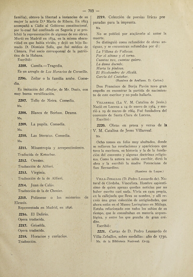 familia), obtuvo la libertad a instancias de su mujer la actriz D.a María de Ribera. En 1823 acompañó a Cádiz al Gobierno constitucional, por lo cual fué confinado en Segovia y se pro¬ hibió la representación de algunas de sus obras. Murió en Madrid en 1834, en la misma obscu¬ ridad en que había vivido, y dejó un hijo lla¬ mado D. Dionisio Solís, que fué médico de Cámara. Fué socio corresponsal de la patrió¬ tica de la Habana. Escribió: 2205. Camila.—Tragedia. Es un arreglo de Los Horacios de Comedle. 2206. Zeilar o la familia arabe. Come¬ dia. Es imitación del Abufar, de Mr. Ducis, con muy buena versificación. 2207. Tello de Neira. Comedia. Ms. 2208. Blanca de Borbon. Drama. Ms. 2209. La pupila. Comedia. Ms. f . 1 2210. Las literatas. Comedia. Ms. 2211. Misantropía y arrepentimiento. Traducida de Kotnebue. 2212. Oresites. Traducción de Alfiieri. 2213. Virginia. Traducción de la de Alfieri. 2214. Juan de Calás. Traducción de la de Chenier. 2215. Polimene 0 los misterios Eleusis. Representada en Madrid, en 1826. 2216. El Delirio. Opera traducida. 2217. Griselda. Opera traducida. 2218. Horacios y curiacios. Traducción. 2219. Colección de poesías líricas pre paradas para la imprenta. M3. No se publicó por atajárselo al autor la muerte. Se distinguió como refundidor de obras an¬ tiguas, y se encuentran refundidas por él: La Villana de Valle cas. Por el sótano y el torno. Cuantas veo, cuantas quiero. La dama duende. Marta la piadosa. El Ricohombre de Alcalá. García del Castañar. (Ramírez de Arellano, D. Carlos.) Don Francisco de Borja Pavón tuvo gran empeño en encontrar la partida de nacimien¬ to de este escritor y no pudo hallarla. Villarreal (La V. M. Catalina de Jesús.) Nació en Lucena a 14 de enero de 1564, y mu¬ rió a 19 de marzo de 1664. Fué fundadora del convento de Santa Clara de Lucena. Escribió: 2220. Obras en prosa y verso de la V. M. Catalina de Jesús Villarreal. Ms. Ocho tomos en folio muy abultados, donde se refieren las revelaciones y apariciones que tuvo la escritora, su historia y la de la funda¬ ción del convento y algunas doctrinas religio¬ sas. Como la autora no sabía escribir, dictó la obra y la escribió la madre Potenciana de San Bernardino. (Ramírez de Luque.) Villa-Zeballos (D. Pedro Leonardo de). Na¬ tural de Córdoba. Vinculista. Hombre sapientí¬ simo de quien apenas quedan noticias por no haber escrito casi nada. Vivía en casa propia, en la callejuela que lleva su nombre, y allí re¬ unió una gran colección de antigüedades, que ahora están en el Museo Loringiano en Málaga. Estaba relacionado con todos los sabios de su tiempo, que le consultaban en materia arqueo¬ lógica, y entre los que gozaba de gran cré¬ dito. Escribió: 2221. Cartas de D. Pedro Leonardo de Villa-Zeballos, sobre medallas: año de 1730. Ms. de la Biblioteca Nacional. Cc-55.