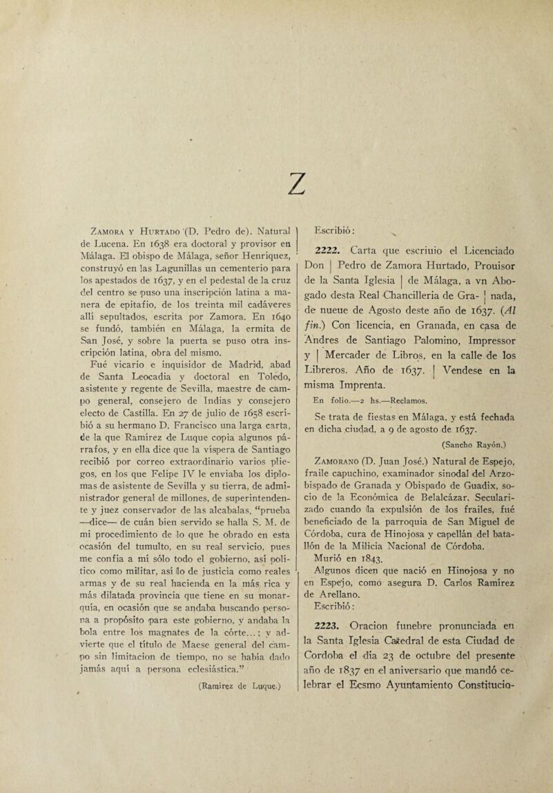 z Zamora y Hurtado (D. Pedro de). Natural de Lucena. En 1638 era doctoral y provisor en Málaga. El obispo de Málaga, señor Henríquez, ' construyó en las Lagunillas un cementerio para los apestados de 1637, y en el pedestal de la cruz del centro se puso una inscripción latina a ma¬ nera de epitafio, de los treinta mil cadáveres allí sepultados, escrita por Zamora. En 1640 se fundó, también en Málaga, la ermita de San José, y sobre la puerta se puso otra ins¬ cripción latina, obra del mismo. Fué vicario e inquisidor de Madrid, abad de Santa Leocadia y doctoral en Toledo, asistente y regente de Sevilla, maestre de cam¬ po general, consejero de Indias y consejero electo de Castilla. En 27 de julio de 1658 escri¬ bió a su hermano D. Francisco una larga carta, de la que Ramírez de Luque copia algunos pá¬ rrafos, y en ella dice que la víspera de Santiago recibió por correo extraordinario varios plie¬ gos, en los que Felipe IV le enviaba los diplo¬ mas de asistente de Sevilla y su tierra, de admi¬ nistrador general de millones, de superintenden¬ te y juez conservador de las alcabalas, “prueba —dice— de cuán bien servido se halla S. M. de mi procedimiento de lo que he obrado en esta ocasión del tumulto, en su real servicio, pues me confía a mí sólo todo el gobierno, así polí¬ tico como militar, así lio de justicia como reales armas y de su real hacienda en la más rica y más dilatada provincia que tiene en su monar¬ quía, en ocasión que se andaba buscando perso¬ na a propósito para este gobierno, v andaba la bola entre los magnates de la córte...; v ad¬ vierte que el título de Maese general del cam¬ po sin limitación de tiempo, no se había dado jamás aquí a persona eclesiástica.” (Ramírez de Luque-) Escribió: 2222. Carta que escriuio el Licenciado Don | Pedro de Zamora Hurtado, Prouisor de la Santa Iglesia | de Málaga, a vn Abo¬ gado desta Real Chancilleria de Gra- j nada, de nueue de Agosto deste año de 1637. (Al fin.) Con licencia, en Granada, en casa de Andrés de Santiago Palomino, Impressor y Mercader de Libros, en la calle de los Libreros. Año de 1637. | Vendese en la misma Imprenta. En folio.—2 hs.—Reclamos. Se trata de fiestas en Málaga, y está fechada en dicha ciudad, a 9 de agosto de 1637. (Sancho Rayón.) Zamorano (D. Juan José.) Natural de Espejo, fraile capuchino, examinador sinodal del Arzo¬ bispado de Granada y Obispado de Guadix, so¬ cio de la Económica de Belalcázar. Seculari¬ zado cuando da expulsión de los frailes, fué beneficiado de la parroquia de San Miguel de Córdoba, cura de Hinojosa y capellán del bata¬ llón de la Milicia Nacional de Córdoba. Murió en 1843. Algunos dicen que nació en Hinojosa y no en Espejo, como asegura D. Carlos Ramírez de Arellano. Escribió: 2223. Oración fúnebre pronunciada en la Santa Iglesia Caitedral de esta Ciudad de Córdoba el dia 23 de octubre del presente año de 1837 en el aniversario que mandó ce¬ lebrar el Ecsmo Ayuntamiento Constitucio-