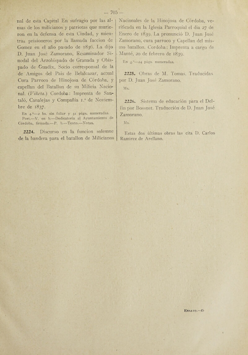 nal de esta Capital En sufragio por las al¬ mas de los milicianos y patriotas que murie¬ ron en la defensa de esta Ciudad, y mien¬ tras prisioneros por la llamada facción de Gómez en el año pasado de 1836. La dijo D. Juan José Zamorano, Ecsaminador Si¬ nodal del Arzobispado de Granada y Obis¬ pado de Guadix, Socio corresponsal de la de Amigos del Pais de Belalcazar, actual Cura Párroco de Hinojosa de Córdoba, y capellán del Batallón de su Milicia Nacio¬ nal. (Viñeta.) Córdoba: Imprenta de San* taló, Canalejas y Compañía i.° de Noviem¬ bre de 1837. En 4.0—2 hs. sin foliar y 31 págs. numeradas. Port.—V. en b.—Dedicatoria al Ayuntamiento de Córdoba, firmada.—P. b.—Texto.—Xotas. 2224. Discurso en la función solemne de la bandera para el batallón de Milicianos Nacionales de la Hinojosa de Córdoba, ve¬ rificada en la Iglesia Parroquial el dia 27 de Enero de 1839. La pronunció D. Juan José Zamorano, cura párroco y Capellán del mis¬ mo batallón. Córdoba: Imprenta a cargo de v Manté, 20 de febrero de 1839. En 4.0—24 págs. numeradas. 2225. Obras de M. Tomas. Traducidas por D. Juan José Zamorano. Ms. 2226. Sistema de educación para el Del¬ fín por Bossuet. Traducción de D. Juan José Zamorano. Ms. Estas dos últimas obras las cita D. Carlos- Ramírez de Arellano. Ensayo.—4f>