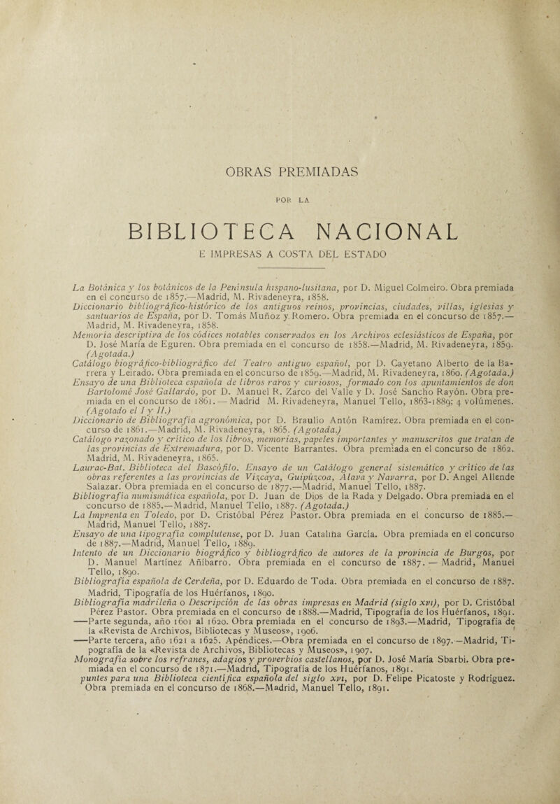 OBRAS PREMIADAS POR LA BIBLIOTECA NACIONAL E IMPRESAS A COSTA DEL ESTADO La Botánica y los botánicos’ de la Península hispano-lusitana, por D. Miguel Colmeiro. Obra premiada en el concurso de 1857.—Madrid, M. Rivadeneyra, 1858. Diccionario bibliográfico-histórico de los antiguos reinos, provincias, ciudades, villas, iglesias y santuarios de España, por D. Tomás Muñoz y. Romero. Obra premiada en el concurso de 1857.— Madrid, M. Rivadeneyra, 1858. Memoria descriptiva de los códices notables conservados en los Archivos eclesiásticos de España, por D. José María de Eguren. Obra premiada en el concurso de 1858.—Madrid, M. Rivadeneyra, i85c). (Agotada.) Catálogo biográfico-bibliográfico del Teatro antiguo español, por D. Cayetano Alberto de la Ba¬ rrera y Leirado. Obra premiada en el concurso de i85g.—Madrid, M. Rivadeneyra, 1860. (Agotada.) Ensayo de una Biblioteca española de libros raros y curiosos, formado con los apuntamientos de don Bartolomé José Gallardo, por D. Manuel R. Zarco del Valle y D. José Sancho Rayón. Obra pre¬ miada en el concurso de 1861. — Madrid M. Rivadeneyra, Manuel Tello, 1863-1889; 4 volúmenes. (Agotado el 1 y II.) Diccionario de Bibliografía agronómica, por D. Braulio Antón Ramírez. Obra premiada en el con¬ curso de 1861.—Madrid, M. Rivadeneyra, x 865. (Agotada.) Catálogo ratonado y crítico de los libros, memorias, papeles importantes y manuscritos que tratan de las provincias de Extremadura, por D. Vicente Barrantes. Obra premiada en el concurso de 1862. Madrid, M. Rivadeneyra, 1865. Laurac-Bat. Biblioteca del Bascófilo. Ensayo de un Catálogo general sistemático y crítico de las obras referentes a las provincias de Viycaya, Guipúzcoa, Alava y Navarra, por D. Angel Allende Salazar. Obra premiada en el concurso de 1877.—Madrid, Manuel Tello, 1887. Bibliografía numismática española,, por D. Juan de Di.os de la Rada y Delgado. Obra premiada en el concurso de 1885. — Madrid, Manuel Tello, 1887. (Agotada.) La Imprenta en Toledo, por D. Cristóbal Pérez Pastor. Obra premiada en el concurso de 1885.— Madrid, Manuel Tello, 1887. Ensayo de una tipografía complutense, por D. Juan Catalina García. Obra premiada en el concurso de 1887.—Madrid, Manuel Tello, 1889. Intento de un Diccionario biográfico y bibliográfico de autores de la provincia de Burgos, por D. Manuel Martínez Añíbarro. Obra premiada en el concurso de 1887. — Madrid, Manuel Tello, 1890. Bibliografía española de Cerdeña, por D. Eduardo de Toda. Obra premiada en el concurso de 1887. Madrid, Tipografía de los Huérfanos, 1890. Bibliografía madrileña o Descripción de las obras impresas en Madrid (siglo xvt), por D. Cristóbal Pérez Pastor. Obra premiada en el concurso de 1888.—Madrid, Tipografía de los Huérfanos, 1891. -Parte segunda, año 1601 al 1620. Obra premiada en el concurso de 1893.—Madrid, Tipografía de la «Revista de Archivos, Bibliotecas y Museos», 1906. —Parte tercera, año 1621 a 1625. Apéndices.—Obra premiada en el concurso de 1897.—Madrid, Ti¬ pografía de la «Revista de Archivos, Bibliotecas y Museos», 1907. Monografía sobre los refranes, adagios y proverbios castellanos, por D. José María Sbarbi. Obra pre¬ miada en el concurso de 1871.—Madrid, Tipografía de los Huérfanos, 1891. puntes para una Biblioteca ciejitífica española del siglo xvi, por D. Felipe Picatoste y Rodríguez. Obra premiada en el concurso de 1868.—Madrid, Manuel Tello, 1891.