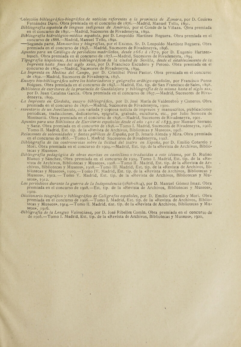 Colección bibhográjico-biográjica de noticias referentes a la provincia de Zamora, por D. Cesáreo Fernández Duro. Obra premiada en el concurso de 1876.—Madrid, Manuel Tello, 1891. Bibliografía española de lenguas indígenas de América, por el Conde de la Viñaza. Qbra premiada en el concurso de 1891.—Madrid, Sucesores de Rivadeneyra, 1892. Bibliografía hidrológico-médica española, por D. Leopoldo Martínez Reguera. Obra premiada en el concurso de 1888.—Madrid, Manuel Tello, 1892. -Segunda parte, Manuscritos y biografías, por el Excmo. Sr. D. Leopoldo Martínez Reguera. Obra premiada en el concurso de 1893.—Madrid, Sucesores de Rivadeneyra, 1896. Apuntes para un Catálogo de periódicos madrileños, desde 1661 á 1870, por D. Eugenio Hartzen- busch. Obra premiada en el concurso de 1873.—Madrid, Sucesores de Rivadeneyra, 1894. Tipografía hispalense. Anales bibliográficos de la ciudad de Sevilla, desde el establecimiento de la Imprenta hasta fines del siglo xvm, por D. Francisco Escudero y Peroso. Obra premiada en el concurso de 1864.—Madrid, Sucesores de Rivadeneyra, 1894. La Imprenta en Medina del Campo, por D. Cristóbal Pérez Pastor. Obra premiada en el concurso de 1892.—Madrid, Sucesores de Rivadenyra, 18g5. Ensayo bio-bibliográfico sobre los historiadores y geógrafos arábigo-españoles, por Francisco Ponse Boigues. Obra premiada en el concurso de 1893.—Madrid, Est. tip. de San Francisco de Sales, 1898. Biblioteca de escritores de la provincia de Guadalajara y bibliografía de la misma hasta el siglo xix, por D. Juan Catalina García. Obra premiada en el concurso de 1897.—Madrid, Sucesores de Riva¬ deneyra, 1899. La Imprenta en Córdoba, ensayo bibliográfico, por D. José María de Valdenebro y Cisneros. Obra premiada en el concurso de 1896.—Madrid, Sucesores de Rivadeneyra, igoo. inventario de un Jovellanista, con variada y copiosa noticia de impresos y manuscritos, publicaciones periódicas, traducciones, dedicatorias, epigrafía, grabado, escultura, etc., por Julio Somoza de Montsoriú. Obra premiada en el concurso de 1898.—Madrid, Sucesores de Rivadeneyra, 1901. Apuntes para una Biblioteca de Escritoras españolas desde el año 140 1 al 1833, por Manuel Serrano y Sanz. Obra premiada en el concurso de 1898.—Tomo I. Madrid, Sucesores de Rivadeneyra, igo3. Tomo II. Madrid, Est. tip. de la «Revista de Archivos, Bibliotecas y Museos», 1905. Relaciones de solemnidades y fiestas públicas de España, por D. Jenaro Alenda y Mira. Obra premiada en el concurso de i865.—Tomo I. Madrid Sucesores de Rivadeneyra, iqo3. Bibliografía de las controversias sobre la licitud del teatro en España, por D. Emilio Cotarelo y Mori. Obra premiada en el concurso de 1904.—Madrid, Est. tip. de la «Revista de Archivos, Biblio¬ tecas y Museos». Bibliografía pedagógica de obras escritas en castellano o traducidas a este idioma, por D. Rufino Blanco y Sánchez, Obra premiada en el concurso de 1904. Tomo I. Madrid, Est. tip. de la «Re¬ vista de Archivos, Bibliotecas y Museos», 1908.—Tomo II. Madrid, Est. tip. de la «Revista de Ar¬ chivos, Bibliotecas y Museos», 1908.—Tomo III. Madrid, Est. tip. de la «Revista de Archivos, Bi¬ bliotecas y Museos», igog.—'l omo IV. Madrid, Est. tip. de la «Revista de Archivos, Bibliotecas y Museos», 1912. — Tomo V. Madrid, Est. tip. de la «Revista de Archivos, Bibliotecas y Mu¬ seos», 1 g 12. Los periódicos durante la guerra de la Independencia (1808-1814), por D. Manuel Gómez Imaz. Obra premiada en el concurso de 1908.—Est. tip. de la «Revista de Archivos, Bibliotecas y Museos», igiO. Diccionario biográfico y bibliográfico de Calígrafos españoles, por D. Emilio Cotarelo y Mori. Obra premiada en el concurso de 1906.—Tomo 1. Madrid, Est. tip. de la «Revista de Archivos, Biblio¬ tecas y Museos», 1914.—Tomo II. Madrid, Est. tip. de la «Revista de Archivos, Bibliotecas y Mu¬ seos», 1916. -Bibligrafía de la Lengua Valenciana, por D. José Ribelles Comín. Obra premiada en el concurso de de igo5.—Tomo I. Madrid, Est. tip. de la «Revista de Archivos, Bibliotecas y Museos», 1920.