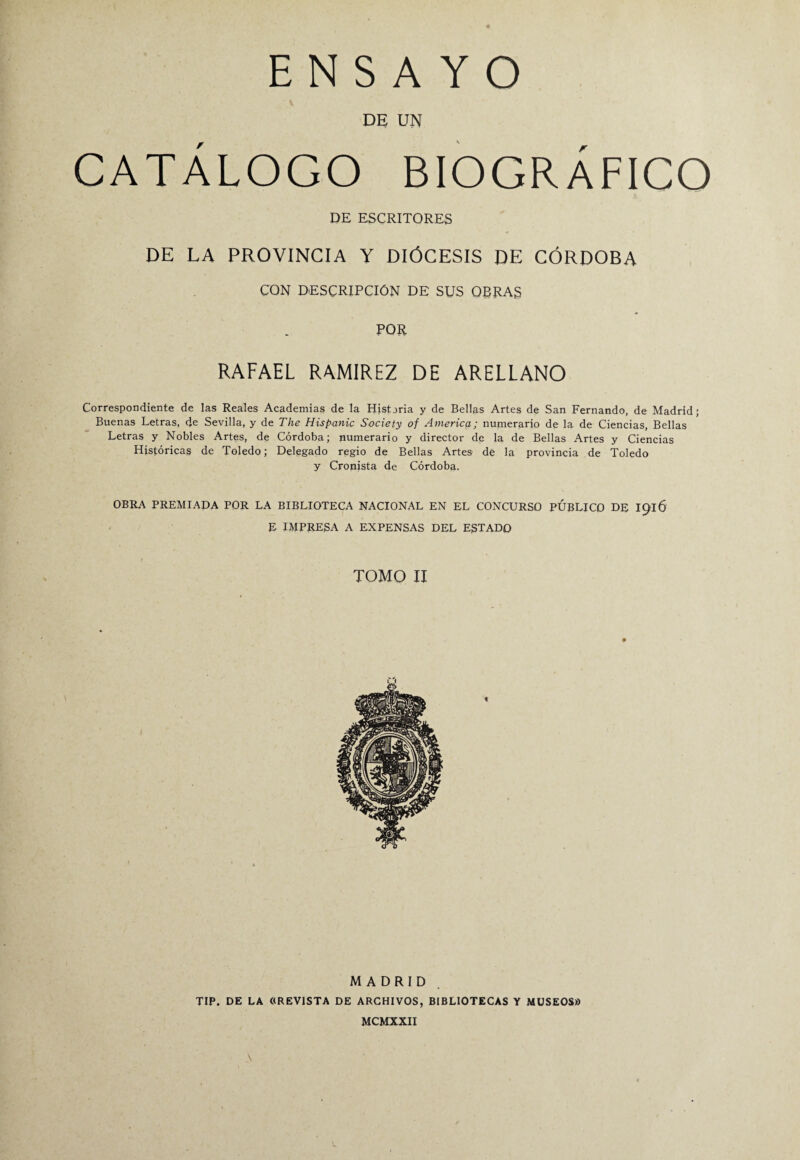 DE UN CATÁLOGO BIOGRÁFICO DE ESCRITORES DE LA PROVINCIA Y DIÓCESIS DE CÓRDOBA CON DESCRIPCIÓN DE SUS OBRAS POR RAFAEL RAMIREZ DE ARELLANO Correspondiente de las Reales Academias de la Historia y de Bellas Artes de San Fernando, de Madrid; Buenas Letras, de Sevilla, y de The Híspanle Society of America; numerario de la de Ciencias, Bellas Letras y Nobles Artes, de Córdoba; numerario y director de la de Bellas Artes y Ciencias Históricas de Toledo; Delegado regio de Bellas Artes de la provincia de Toledo y Cronista de Córdoba. OBRA PREMIADA POR LA BIBLIOTECA NACIONAL EN EL CONCURSO PUBLICO DE 1916 E IMPRESA A EXPENSAS DEL ESTADO TOMO II MADRID TIP. DE LA «REVISTA DE ARCHIVOS, BIBLIOTECAS Y MUSEOS» MCMXXII