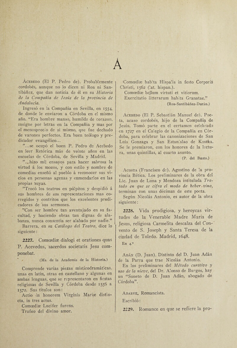 A Acebedo (El P. Pedro de). Probablemente cordobés, aunque no lo dicen ni Roa ni San- tibáñez, que dan noticia de él en su Historia de la Compañía de Jesiis de la provincia de Andalucía. Ingresó en la Compañía en Sevilla, en 1554, de donde le enviaron a Córdoba en el mismo año. “Era hombre manso, humilde de corazón, insigne por letras en la Compañía y mas por ■el menosprecio de si mismo, que fue dechado de varones perfectos. Era buen teólogo y pre¬ dicador evangélico... ...se ocupó el buen P. Pedro de Acebedo en leer Retórica más de veinte años en las escuelas de Córdoba, de Sevilla y Madrid. ...hizo mil ensayos para hacer sabrosa la virtud á los mozos, y con estilo y nombre de comedias enseñó al pueblo á reconocer sus vi¬ cios en personas agenas y enmendarlos en las propias 'suyas. Trocó los teatros en pulpitos y despidió á sus hombres de sus representaciones mas co¬ rregidos y contritos que los excelentes predi¬ cadores de sus sermones. Con ser hombre tan aventajado en su fa¬ cultad, y haciendo obras tan dignas de ala¬ banza, nunca consientía ser alabado por nadie. Barrera, en su Catálogo del Teatro, dice lo siguiente: 2227. Comoedise dialogi et orationes quas P. Acevedus, sacerdos societatis Jesu com- ponebat. (Ms. de la Academia de la Historia.) Comprende varias piezas místicodramáticas, unas en latín, otras en castellano y algunas en ambas lenguas, que se representaron en fiestas religiosas de Sevilla y Córdoba desde 1556 a 1572. Sus títulos son: Actio in honorem Virginis Marise distin- cta, in tres actus. Comcedise Lucifer furerts. Trofeo del divino amor. Comcediíe hab:ta Hispalis in festo Corporis Christi, 1562 (lat. hispan.). Comcedise bejlum virtuti et vitiorum. Exercitatio litterarum habita Granatae. (Roa-Santibáñez-Durán.) Acebedo (El P. Sebastián Manuel de). Poe¬ ta, acaso cordobés, hijo de la Compañía de Jesús. Tomó parte en el certamen celebrado ■en 1727 en el Colegio de la Compañía en Cór¬ doba, para celebrar las canonizaciones de San Luis Gonzaga y San Estanislao de Kostka. Se le premiaron, con los honores de la lectu¬ ra, unas quintillas, al cuarto asunto. (P. del Busto.) Acosta (Francisco de). Agustino de !a pro¬ vincia Bética. Los preliminares de la obra del Lie. Juan de Luna y Mendoza intitulada Tra¬ tado en que se cifra el modo de beber .vino, terminan con unas décimas de este poeta. Según Nicolás Antonio, es autor de la obra siguiente: 2228. Vida prodigiosa, y heroyeas vir- tüdes de la Venerable Madre María de Jesús, religiosa Carmelita descalza del Con¬ vento de S. Joseph y Santa Teresa de la ciudad de Toledo. Madrid, 1648. En 4.0 Adán (D. Juan). Distinto del D. Juan Adán de la Parra que trae Nicolás Antonio. En los preliminares del Método curativo y uso de la nieve, del Dr. Alonso de Burgos, hay un “Soneto de D. Juan Adán, abogado de Córdoba. Adarve. Romancista. Escribió: 2229. Romance en que se refiere la pro-