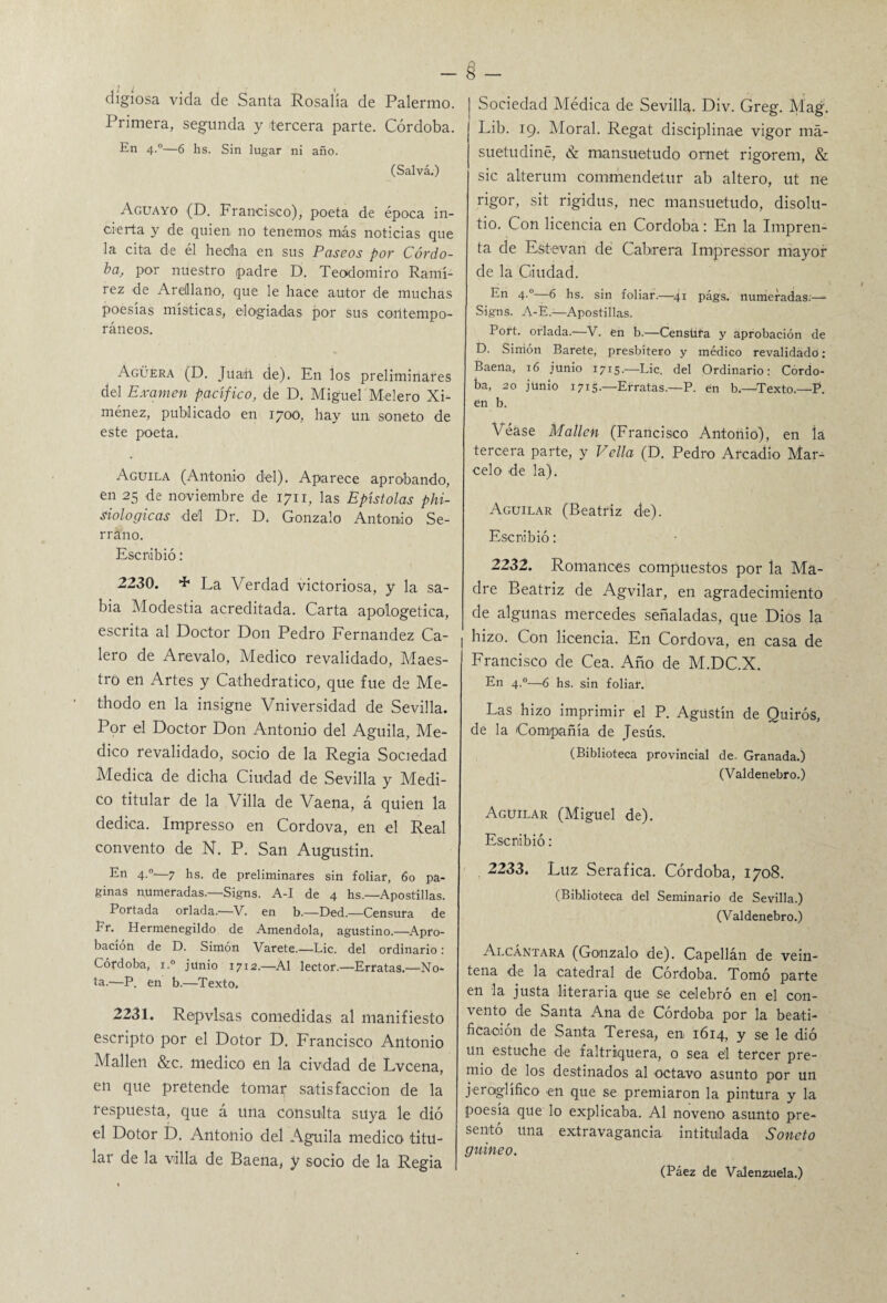 dígiosa vida de Santa Rosalía de Palermo. Primera, segunda y tercera parte. Córdoba. En 4.0—6 lis. Sin lugar ni año. (Salvá.) Aguayo (D. Francisco), poeta de época in¬ cierta y de quien no tenemos más noticias que la cita de él hedha en sus Paseos por Córdo- baj por nuestro padre D. Teodomiro Ramí¬ rez de AreMano, que le hace autor de muchas poesías místicas, elogiadas por sus contempo¬ ráneos. Agüera (D. Juan de). En los preliminares del Examen pacífico, de D. Miguel Melero Xi- ménez, publicado en 1700, hay un soneto de este poeta. Aguila (Antonio del). Aparece aprobando, en 25 de noviembre de 1711, las Epístolas phi- siologicas del Dr. D. Gonzalo Antonio Se¬ rrano. Escribió: 2230. + La Verdad victoriosa, y la sa¬ bia Modestia acreditada. Carta apologética, escrita al Doctor Don Pedro Fernandez Ca¬ lero de Arevalo, Medico revalidado, Maes¬ tro en Artes y Cathedratieo, que fue de Me- thodo en la insigne Vniversidad de Sevilla. Por el Doctor Don Antonio del Aguila, Me¬ dico revalidado, socio de la Regia Sociedad Medica de dicha Ciudad de Sevilla y Medi¬ co titular de la Villa de Vaena, á quien la dedica. Impresso en Cordova, en el Real convento de N. P. San Augustin. En 4.°-—7 hs. de preliminares sin foliar, 60 pa¬ ginas numeradas.—Signs. A-I de 4 hs.—Apostillas. Portada orlada.—V. en b.—Ded.—Censura de Fr. Hermenegildo de Amendola, agustino.—Apro¬ bación de D. Simón Varete.—Lie. del ordinario: Córdoba, i.° junio 1712.—Al lector.—Erratas—No¬ ta.—P. en b.—Texto. 2231. Repvlsas comedidas al manifiesto escripto por el Dotor D. Francisco Antonio Mallen &c. medico en la civdad de Lvcena, en que pretende tomar satisfacción de la respuesta, que á una consulta suya le dió el Dotor D. Antonio del Aguila medico titu¬ lar de la villa de Baena, y socio de la Regia Sociedad Médica de Sevilla. Div. Greg. Mag. Lib. 19. Moral. Regat disciplinae vigor má- suetudiné, & mansuetudo ornet rigorem, & sic alterum commendetur ab altero, ut ne rigor, sit rigidus, nec mansuetudo, disolu- tio. Con licencia en Córdoba: En la Impren¬ ta de Estevan de Cabrera Impressor mayor de la Ciudad. En 4.°—6 hs. sin foliar.—41 págs. numeradas.—• Signs. A-E—Apostillas. Port. orlada.—V. en b.—Censura y aprobación de D. Simón Barete, presbítero y médico revalidado: Faena, 16 junio 1715.—Lie. del Ordinario: Córdo¬ ba, 20 junio 1715.—Erratas.—P. en b.—Texto.—P. en b. Véase Mallen (Francisco Antonio), en la tercera parte, y Vella (D. Pedro Areadio Mar¬ celo de la). Aguilar (Beatriz de). Escribió: 2232. Romances compuestos por la Ma¬ dre Beatriz de Agvilar, en agradecimiento de algunas mercedes señaladas, que Dios la hizo. Con licencia. En Cordova, en casa de Francisco de Cea. Año de M.DC.X. En 4.0—6 hs. sin foliar. Las hizo imprimir el P. Agustín de Quirós, de la Compañía de Jesús, (Biblioteca provincial de. Granada.) (Valdenebro.) Aguilar (Miguel de). Escribió: 2233. Luz Seráfica. Córdoba, 1708. (Biblioteca del Seminario de Sevilla.) (Valdenebro.) Alcántara (Gonzalo de). Capellán de vein¬ tena de la catedral de Córdoba. Tomó parte en la justa literaria que se celebró en el con¬ vento de Santa Ana de Córdoba por la beati¬ ficación de Santa Teresa, en 1614, y se le dió un estuche de faltriquera, o sea e'l tercer pre¬ mio de los destinados al octavo asunto por un jeroglífico en que se premiaron la pintura y la poesía que lo explicaba. Al noveno asunto pre¬ sentó una extravagancia intitulada Soneto guineo.