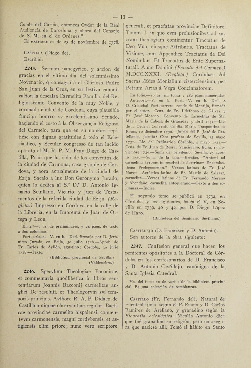 Conde del Carpió, entonces Oydor de la Real Audiencia de Barcelona, y ahora del Consejo de S. M. en el de Ordenes.” El extracto es de 23 de noviembre de 1778. Castilla (Diego de). Escribió: 2245. Sermón panegyrico, y acción de gracias en el vltimo dia del solemnissimo Novenario, q consagró á el Glorioso Padre San Juan de la Cruz, en su festiva canoni¬ zación la descalza Carmelita Familia, del Re- ligiossisimo Convento de la muy Noble, y coronada ciudad de Cordoua, cuya plausible función honrro sv excelentissimo Senado, habiendo el costo á la Observancia Religiosa del Carmelo, para que en su nombre repi¬ tióse con dignas gratitudes á todo el Ecle¬ siástico, y Secular congresso de tan luqido aparato el M. R. P. M. Fray Diego de Cas¬ tilla, Prior que ha sido de los conventos de la ciudad de Carmona, casa grande de Cor- dova, y aora actualmente de la ciudad de Ezija. Sacalo a luz Don Geronymo Jurado, quien lo dedica al S.r D.r D. Antonio Ig¬ nacio Seuillano, Vicario, y Juez de Testa¬ mentos de la referida ciudad de Ezija. (Re¬ gleta.) Impresso en Cordova en la calle de la Librería, en la Imprenta de Juan de Or¬ tega y León. En 4.0—s hs. de preliminares, y 24 págs. de texto a dos columnas. Port. orlada.—V. en b.—Ded. firmada por D. Jeró¬ nimo Jurado, en Ecija, 30 julio 1728.—Aprob. de Fr. Carlos de Ayllón, agustino: Córdoba, 30 julio 1728.—Texto. (Biblioteca provincial de Sevilla.) (Valdenebro.) 2246. Specvlum Theologiae Baconicae, et commentaria quodlibetica in libros sen- tenh'arum Joannis Bacconij carmelitae an- glici De resoluti, et Theologorvm svi tem- poris principis. Avthore R. A. P. Didaco de Castilla antiquae observantiae regular. Baeti- cae provinciae carmelita hispalensi, conuen- tvvm carmonensis, magni cordvbensis, et as- tigiensis olim priore; nunc vero scriptore generali, et praefatae provinciae Definitore. Tomus I. in quo cvm prolusionibvS ad sa- cram theologiam continentur Tractatus de Deo Vno, eiusque Attributis. Tractatus de Visione, cum Appendice Tractatus de Dei Nominibus. Et Tractatus de Ente Superna- turali. Anno Domini (Escudo del Carmen.) M.DCC.XXXI. (Regleta.) Cordubas: Ad Sacras SEdes Monialium císterciensium, per Petrum Arias á Vega Concinnatorem. En folio.—10 hs. sin foliar y 482 págs. numeradas. Anteport.—V. en b.—Port.—V. en b.—Ded. a D. Cristóbal Portocarrero, conde de Montijo, firmada por el autor.—Cens. de Fr. Ildefonso de Gálvez y Fr. José Moreno: Convento de Carmelitas de Sta. María de la Cabeza de Granada: 5 abril 1731.—Lie. de la Orden: Convento de Sta. María Traspontina de Roma, 10 diciembre 1730.—Juicio del P. José de Cas¬ tellanos, jesuíta: Casa profesa de Sevilla, 15 mayo 173L—Lie. del Ordinario: Córdoba, 4 mayo 1731.— Cens. de Fr. Juan de Ressa, franciscano. Ecija, 15 no¬ viembre 1730.—Suma del privilegio: Sevilla, 25 agos¬ to 1730.—Suma de la tasa.—Erratas.—“Antoni ad carmelitas tyrones in resolvti de doctrinam Encomias- ticum Prolegomenon.”—Versos latinos de Fr. José Marco.—Acróstico latino de Fr. Martín de Salazar, carmelita.—Versos latinos de Fr. Fernando Moreno y Abendaño, carmelita antequerano.—Texto a dos co¬ lumnas.—Indice. El segundo tomo se publicó en 1732, en Córdoba, y los siguientes, hasta el V, en Se¬ villa en 1739, 40 y 42, por D. Diego López de Haro. (Biblioteca del Seminario Sevillano.) Castillejo (D. Francisco y D. Antonio). Son autores de la obra siguiente: 2247. Confesión general que hacen los penitentes opositores a la Doctoral de Cór¬ doba en los confesonarios de D. Francisco y D. Antonio Castillejo, canónigos de la Santa Iglesia Catedral. Ms. del tomo 10 de varios de la biblioteca provin¬ cial. Es una colección de semblanzas. Castillo (Fr. Fernando del). Natural de Fuenteobejuna según el P. Ruano y D. Carlos Ramírez de Arellano, y granadino según la Biografía eclesiástica. Nicolás Antonio dice que fué granadino en religión, pero no asegu¬ ra que naciese allí. Tomó el hábito en Santo