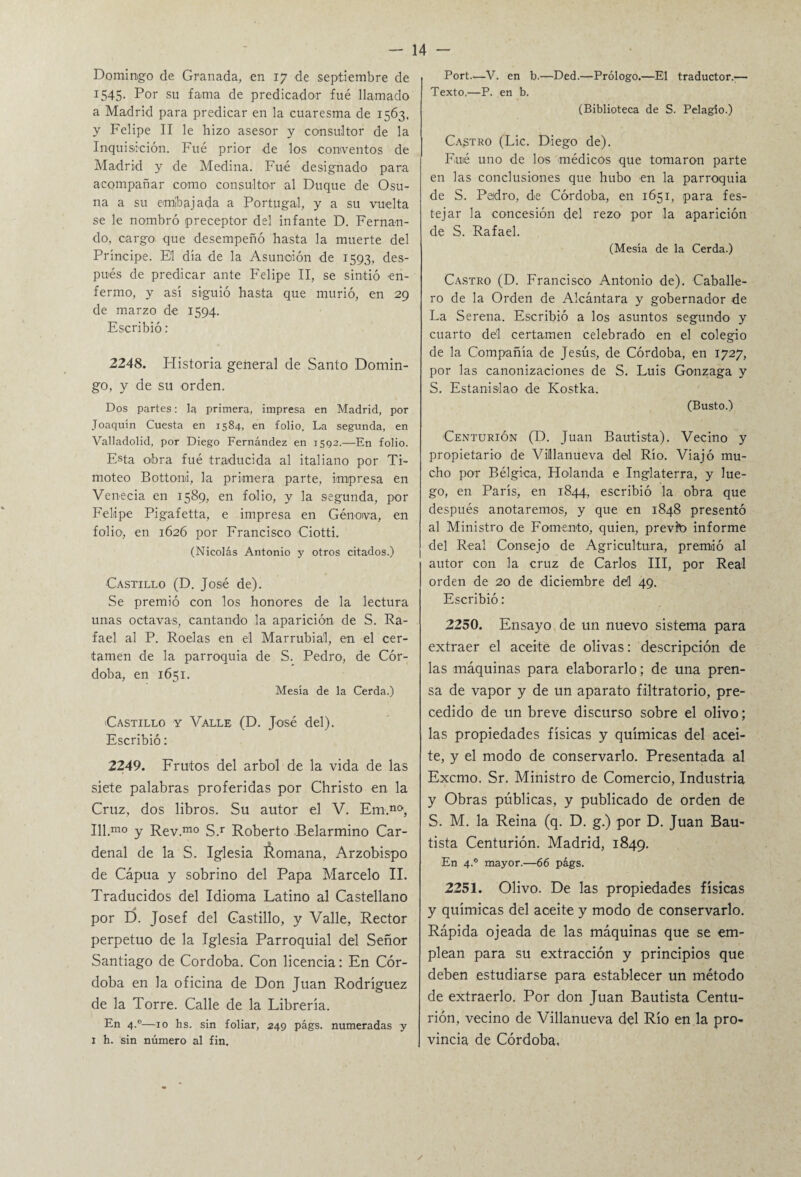 Domingo de Granada, en 17 de septiembre de 1545. Por su fama de predicador fué llamado a Madrid para predicar en la cuaresma de 1563, y Felipe II le hizo asesor y consultor de la Inquisición. Fué prior de los conventos de Madrid y de Medina. Fué designado para acompañar como consultor al Duque de Osu¬ na a su embajada a Portugal, y a su vuelta se le nombró preceptor del infante D. Fernan¬ do, cargo que desempeñó hasta la muerte del Principe. El día de la Asunción de 1593, des¬ pués de predicar ante Felipe II, se sintió en¬ fermo, y así siguió hasta que murió, en 29 de marzo de 1594. Escribió : 2248. Historia general de Santo Domin¬ go, y de su orden. Dos partes: la primera, impresa en Madrid, por Joaquín Cuesta en 1584, en folio. La segunda, en Valladolid, por Diego Fernández en 1592.—En folio. Esta obra fué traducida al italiano por Ti¬ moteo Bottomi, la primera parte, impresa en Venecia en 1589, en folio, y la segunda, por Felipe Pigafetta, e impresa en Genova, en folio, en 1626 por Francisco Ciotti. (Nicolás Antonio y otros citados.) Castillo (D. José de). Se premió con los honores de la lectura unas octavas, cantando la aparición de S. Ra¬ fael al P. Roelas en el Marrubial, en el cer¬ tamen de la parroquia de S. Pedro, de Cór¬ doba, en 1651. Mesía de la Cerda.) Castillo y Valle (D. José del). Escribió: 2249. Frutos del árbol de la vida de las siete palabras proferidas por Christo en la Cruz, dos libros. Su autor el V. Em.n(>, Ill.mo y Rev.mo S.r Roberto Belarmino Car¬ denal de la S. Iglesia Romana, Arzobispo de Cápua y sobrino del Papa Marcelo II. Traducidos del Idioma Latino al Castellano por D. Josef del Castillo, y Valle, Rector perpetuo de la Iglesia Parroquial del Señor Santiago de Córdoba. Con licencia: En Cór¬ doba en la oficina de Don Juan Rodríguez de la Torre. Calle de la Librería. En 4.0—10 hs. sin foliar, 249 págs. numeradas y 1 h. sin número al fin. Port.—V. en b.—Ded.—Prólogo.—El traductor.— Texto,—P. en b. (Biblioteca de S. Pelagío.) Castro (Lie. Diego de). Filié uno de los médicos que tomaron parte en las conclusiones que hubo en la parroquia de S. Peidro, de Córdoba, en 1651, para fes¬ tejar la concesión del rezo por la aparición de S. Rafael. (Mesía de la Cerda.) Castro (D. Francisco Antonio de). Caballe¬ ro de la Orden de Alcántara y gobernador de La Serena. Escribió a los asuntos segundo y cuarto de'l certamen celebrado en el colegio de la Compañía de Jesús, de Córdoba, en 1727, por las canonizaciones de S. Luis Gonzaga y S. Estanislao de Kostka. (Busto.) Centurión (D. Juan Bautista). Vecino y propietario de Villlanueva del Río. Viajó mu¬ cho por Bélgica, Holanda e Inglaterra, y lue¬ go, en París, en 1844, escribió la obra que después anotaremos, y que en 1848 presentó al Ministro de Fomento, quien, previo informe del Real Consejo de Agricultura, premió al autor con la cruz de Carlos III, por Real orden de 20 de diciembre del 49. Escribió: 2250. Ensayo de un nuevo sistema para extraer el aceite de olivas: descripción de las máquinas para elaborarlo; de una pren¬ sa de vapor y de un aparato filtratorio, pre¬ cedido de un breve discurso sobre el olivo; las propiedades físicas y químicas del acei¬ te, y el modo de conservarlo. Presentada al Excmo. Sr. Ministro de Comercio, Industria y Obras públicas, y publicado de orden de S. M. la Reina (q. D. g.) por D. Juan Bau¬ tista Centurión. Madrid, 1849. En 4.0 mayor.—66 págs. 2251. Olivo. De las propiedades físicas y químicas del aceite y modo de conservarlo. Rápida ojeada de las máquinas que se em¬ plean para su extracción y principios que deben estudiarse para establecer un método de extraerlo. Por don Juan Bautista Centu¬ rión, vecino de Villanueva del Río en la pro¬ vincia de Córdoba, /