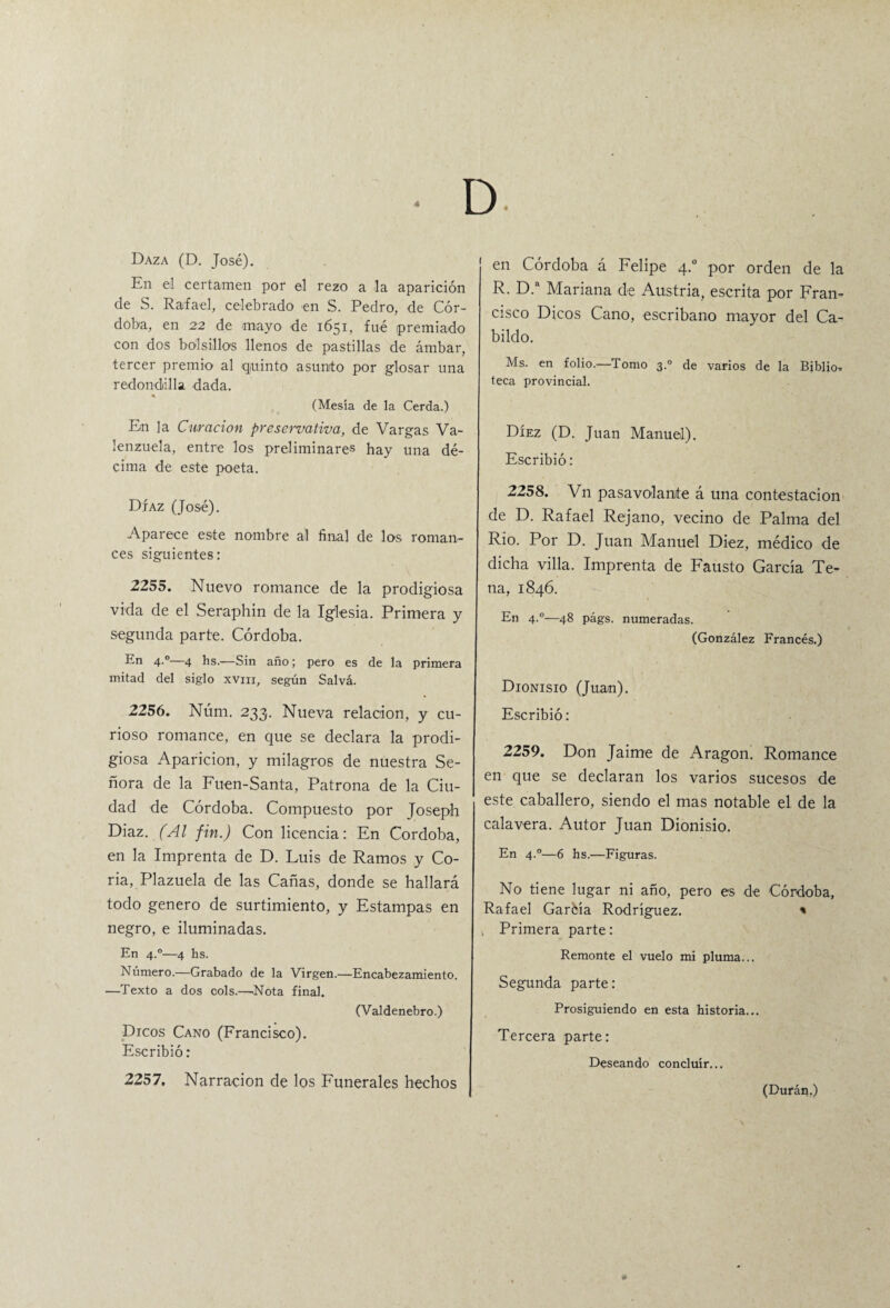 4 D Daza (D. José). En el certamen por el rezo a la aparición de S. Rafael, celebrado en S. Pedro, de Cór¬ doba, en 22 de mayo de 1651, fué premiado con dos bolsillos llenos de pastillas de ámbar, tercer premio al quinto asunto por glosar una redondilla dada. * (Mesía de la Cerda.) En la Curación preservativo, de Vargas Va- lenzuela, entre los preliminares hay una dé¬ cima de este poeta. Díaz (José). Aparece este nombre al final de los roman¬ ces siguientes: 2255. Nuevo romance de la prodigiosa vida de el Seraphin de la Iglesia. Primera y segunda parte. Córdoba. En 4.0—4 hs.-—Sin año; pero es de la primera mitad del siglo xvm, según Salvá. 2256. Núm. 233. Nueva relación, y cu¬ rioso romance, en que se declara la prodi¬ giosa Aparición, y milagros de nuestra Se¬ ñora de la Fuen-Santa, Patrona de la Ciu¬ dad de Córdoba. Compuesto por Joseph Diaz. (Al fin.) Con licencia: En Córdoba, en la Imprenta de D. Luis de Ramos y Co¬ ria, Plazuela de las Cañas, donde se hallará todo genero de surtimiento, y Estampas en negro, e iluminadas. En 4.0—4 hs. Número.—Grabado de la Virgen.—Encabezamiento. —Texto a dos cois.—Nota final. (Valdenebro.) Dieos Cano (Francisco). Escribió: 2257. Narración de los Funerales hechos en Córdoba á Felipe 4.0 por orden de la R. D.a Mariana de Austria, escrita por Fran¬ cisco Dicos Cano, escribano mayor del Ca¬ bildo. Ms. en folio.—Tomo 3.0 de varios de la Biblio, teca provincial. Díez (D. Juan Manuel). Escribió: 2258. Vn pasavolante á una contestación de D. Rafael Rejano, vecino de Palma del Rio. Por D. Juan Manuel Diez, médico de dicha villa. Imprenta de Fausto García Te¬ na, 1846. En 4.0—48 págs. numeradas. (González Francés.) Dionisio (Juan). Escribió: 2259. Don Jaime de Aragón. Romance en que se declaran los varios sucesos de este caballero, siendo el mas notable el de la calavera. Autor Juan Dionisio. En 4°—6 hs.—Figuras. No tiene lugar ni año, pero es de Córdoba, Rafael Garéía Rodríguez. * , Primera parte: Remonte el vuelo mi pluma... Segunda parte: Prosiguiendo en esta historia... Tercera parte: Deseando concluir... (Durán.)