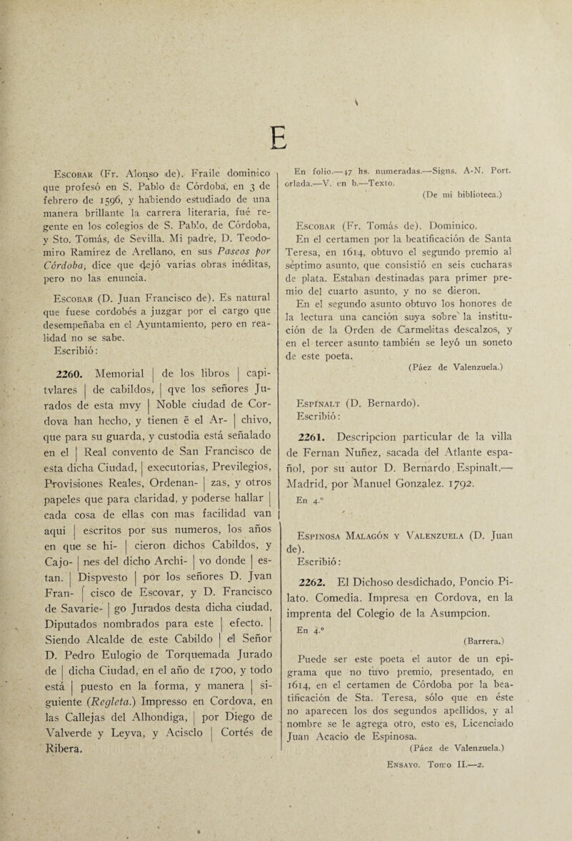 \ E Escobar (Fr. Alonso de). Fraile dominico que profesó en S. Pablo de Córdoba, en 3 de febrero de 1596, y habiendo estudiado de una manera brillante la carrera literaria, fue re¬ gente en los colegios de S. Pablo, de Córdoba, y Sto. Tomás, de Sevilla. Mi padre, D. Teodo- miro Ramírez de Arellano, en sus Paseos por Córdoba, dice que cjejó varias obras inéditas, pero no las enuncia. Escobar (D. Juan Francisco de). Es natural que fuese cordobés a juzgar por el cargo que desempeñaba en el Ayuntamiento, pero en rea¬ lidad no se sabe. Escribió: 2260. Memorial | de los libros | capi- tvlares | de cabildos,- | qve los señores Ju¬ rados de esta mvy Noble ciudad de Cor¬ dova han hecho, y tienen é el Ar- ] chivo, que para su guarda, y custodia está señalado en el | Real convento de San Francisco de esta dicha Ciudad, | executorias, Pr-evilegios, Provisiones Reales, Ordenan- | zas, y otros papeles que para claridad, y poderse hallar j cada cosa de ellas con mas facilidad van aquí | escritos por sus números, los años en que se hi- | cieron dichos Cabildos, y Cajo- | nes del dicho Archi- | vo donde | es- tan. | Dispvesto | por los señores D. Jvan Fran- | cisco de Escovar, y D. Francisco de Savarie- | go Jurados desta dicha ciudad, Diputados nombrados para este | efecto. | Siendo Alcalde de este Cabildo | él Señor D. Pedro Eulogio de Torquemada Jurado de | dicha Ciudad, en el año de 1700, y todo está | puesto en la forma, y manera | si¬ guiente (Regleta.) Impresso en Cordova, en las Callejas del Alhondiga, ¡ por Diego de Val verde y Ley va, y Acisclo j Cortés de Ribera, En folio.—4.7 hs. numeradas.—Signs. A-N. Port. orlada.—V. en b.—Texto. (De mi biblioteca.) Escobar (Fr. Tomás de). Dominico. En él certamen por la beatificación de Santa Teresa, en 1614, obtuvo el segundo premio al séptimo asunto, que consistió en seis cucharas de plata. Estaban destinadas para primer pre¬ mio del cuarto asunto, y no se dieron. En el segundo asunto- obtuvo los honores de la lectura una canción suya sobre' la institu¬ ción de la Orden de Carmelitas descalzos, y en el tercer asunto- también se leyó un soneto de -este poeta. (Páez de Valenzuela.) Espinalt (D. Bernardo). Escribió: 2261. Descripción particular de la villa de Fernán Nuñez, sacada del Atlante espa¬ ñol, por su autor D. Bernardo, Espinalt.—- Madrid, por Manuel González. 1792. En 4. Espinosa Malagón y Valenzuela (D. Juan de). Escribió: 2262. El Dichoso desdichado, Poncio Pi~ lato. Comedia. Impresa en Cordova, en la imprenta del Colegio de la Asumpcion. En 4.0 (Barrera.) Puede ser este poeta el autor de un epi¬ grama -que no tuvo premio, presentado, en 1614, en el certamen de Córdoba por la bea¬ tificación de Sta. Teresa, sólo que en éste no aparecen los dos segundos apellidos, y al nombre se le agrega otro, esto es, Licenciado Juan Acacio de Espinosa. (Páez de Valenzuela.) Ensayo. Tomo II.—2.