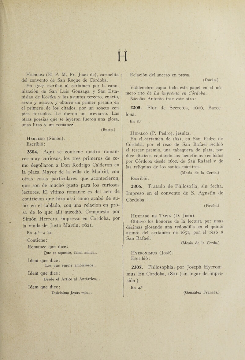 H del convento de San Roque de Córdoba. En 1727 escribió al certamen por la cano¬ nización de San Luis Gonzaga y San Esta¬ nislao de Kostka y los asuntos tercero, cuarto, sexto y octavo, y obtuvo' un primer premio en el primero de Los citados, por un soneto con pies forzados. Le dieron un breviario. Las otras poesías que se leyeron fueron una glosa, unas liras y un romance. (Busto.) Herrero (Simón). Escribió: 2304. Aquí se contiene quatro roman¬ ces muy curiosos, los tres primeros de co¬ mo degollaron a Don Rodrigo Calderón en la plaza Mayor de la villa de Madrid, con otras cosas particulares que acontecieron, que son de mucho gusto para los curiosos lectores. El vi timo romance es del acto de contrición que hizo assi como acabó de su¬ bir en el tablado, con una relación en pro¬ sa de lo que allí sucedió. Compuesto por Simón Herrero, impresso en Córdoba, por la viuda de Justo Martín, 1621. En 4.0—4 hs. (Contiene: Romance que dice: Que es aquesto, fama amiga... Idem que dice: Los que seguís ambiciosos... Idem que dice: Desde el Artico al Antártico... Idem que dice: Dulcísimo Jesús mío... (Durán.) Va'ldenebro copia todo este papel en el nú¬ mero 110 de La imprenta en Córdoba. Nicolás Antonio trae este otro: 2305. Flor de Secretos, 1626, Barce¬ lona. En 8.” Hidalgo (P. Pedro), jesuíta. En el certamen de 1651, en San Pedro de Córdoba, por el rezo de San Rafael recibió el tercer premio, una tabaquera de plata, por diez dísticos contando los beneficios recibidos por Córdoba desde 1602, de San Rafael y de las reliquias de los santos mártires. (Mesía de la Cerda.) Escribió: 2306. Tratado de Philosofia, sin fecha. Impreso en el convento de S. Agustín de Córdoba. (Pavón.) Hurtado de Tapia (D. Juan). Obtuvo los honores de la lectura por unas décimas glosando una redondilla en el quinto asunto del certamen de 1651, por el rezo a San Rafael. (Mesía de la Cerda.) Hyeronimus (José). Escribió: 2307. Philosophia, por Joseph Hyeroni¬ mus. En Córdoba, 1801 (sin lugar de impre¬ sión.) En 4.0 (González Francés.)