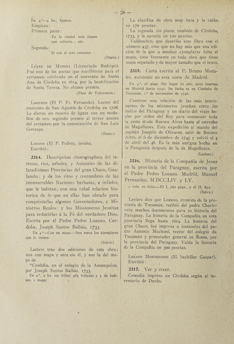 En 4°—4 hs., figuras. Empieza: Primera parte: En la ciudad más alegre que calienta... etc. Segunda: 'Si con el otro romance... (Duran.) López de Medina (Licenciado Rodrigo). Fué uno de los poetas que escribieron para el certamen celebrado en el convento de Santa Ana de Córdoba en 1614, por la beatificación de Santa Teresa. No obtuvo premio. (Páez de Valenzueia.j Lorenzo (El P. Fr. Fernando). Lector del convento de San Agustín de Córdoba en 1728. Le dieron un rosario de ágata con un meda¬ llón de oro, segundo premio al tercer asunto del certamen por la canonización de San Luis Gonzaga. (Busto.) Lozano (El P. Pedro), jesuíta. Escribió: 2314. Descripción chorographica del te¬ rreno, rios, arboles, y Animales de las di¬ latadísimas Provincias del gran Chaco, Gua- lamba; y de los ritos y costumbres de las innumerables Naciones barbaras, e infieles, que le habitan; con una Cabal relación his¬ tórica de lo que en ellas han obrado para conquistarlas algunos Governadores, y Mi¬ nistros Reales: y los Missioneros Jesuítas para reducirlas á la Fé del verdadero Dios. Escrita por el Padre Pedro Lozano, Cór¬ doba, Joseph Santos Balbás, 1733. En 4°—Con un mapa.—'Son faros los ejemplares que le tienen. (Salvá.) Leclerc trae dos ediciones de esta obra; una con mapa y otra sin él, y son la del ma¬ pa de “Córdoba, en el colegio de la Assumpcion, por Joseph Santos Balbás, 1733. En 4.0, 9 hs. sin foliar, 485 foliadas y 5 de índi¬ ces. 1 mapa; / La clasifica de obra muy rara y la valúa- en 170 pesetas. La segunda, sin plano, también de Córdoba, 1733, y la aprecia en 120 pesetas. Valdenebro, que describe este libro con el número. 437, cree que no hay más que una edi¬ ción de la que a muchos .ejemplares falta el mapa, cosa frecuente en toda obra que tiene mapa separado y de mayor tamaño que el texto. 2315. Canta escrita al P. Bruno Mora¬ les, existente en esta corte de Madrid. En 4.0, 56 págs. Sin lugar ni año, pero impresa en Madrid hacia 1747. Su fecha es en Córdoba de Tucumán, i.° de noviembre de 1746. Contiene una relación de las más intere¬ santes de los misioneros jesuítas entre los indios del Paraguay y un diario del viaje he¬ cho por orden del Rey para reconocer toda la costa desde Buenos Aires hasta el estrecho de Magallanes. Esta expedición al mando del capitán Joaquín de Olivares, salió de Buenos Aires, el 6 de diciembre de 1745 y volvió el 4 de abril del 46. Es 5a más antigua hecha en la Patagonia después de la de Magallanes. (Leclerc.) 2316. Historia de la Compañía de Jesús en la provincia del Paraguay, escrita por el Padre Pedro Lozano. Madrid, Manuel Fernandez, M.DCC.LIV. y LV. 2 vols. en folio.—El I, 760 págs,, y el II, 832, ■ (Salvá.) Leclerc dice que Lozano, cronista de la pro¬ vincia de Tucuimán, recibió del padre Charle- voix muchos documentos para su historia del Paraguay. La historia de 5a Compañía en esta provincia llega hasta 1614. La historia del gran Chaco, fué impresa a instancias del pa¬ dre Antonio Machoni, rector del colegio de Tucumán y procurador general en Roma, por la provincia del Paraguay. Valúa la historia de la Compañía en 300 pesetas. Lozano Montesinos (El bachiller Gaspar). Escribió: 2317. Ver y creer. Comedia impresa en Córdoba según el in¬ ventario de Duran.