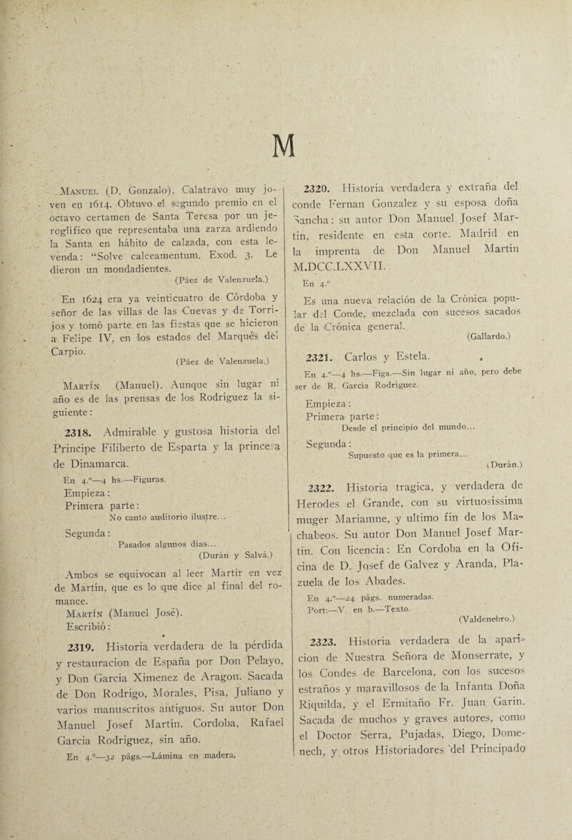 \ M Manuel (D. Gonzalo). Cal atravo muy jo¬ ven en 1614. Obtuvo e'l segundo premio en el octavo certamen de Santa Teresa por un je¬ roglífico que representaba una zarza ardiendo la Santa en hábito de calzada, con esta le¬ yenda: “Salve calceamentum. Exod. 3. Le dieron un mondadientes. (Páez de Valenzuela.) En 1624 era ya veinticuatro de Córdoba y señor de las villas de las Cuevas y de Torri- jos y tomó parte en las fiestas que se hicieron a Felipe IV, en los estados del Marques dél Carpió. (Páez de Valenzuela.) Martín (Manuel). Aunque sin lugar ni año es de las prensas de los Rodríguez la si¬ guiente : 2318. Admirable y gustosa historia del Principe Filiberto de Esparta y la princesa de Dinamarca. En 4.0—4 hs.—Figuras. Empieza: Primera parte: No canto auditorio ilustre... Segunda: Pasados algunos días... (Durán y Salva.) Ambos se equivocan al leer Mártir en vez de Martín, que es lo que dice al final del ro¬ mance. Martín (Manuel José). Escribió: 2319. Historia verdadera de la pérdida y restauración de España por Don Pelayo, y Don García Ximenez de Aragón. Sacada de Don Rodrigo, Morales, Pisa, Juliano y varios manuscritos antiguos. Su autor Don Manuel Josef Martín. Córdoba, Rafael García Rodríguez, sin año. En 4.0—32 págs.—Lámina en madera, 2320. Historia verdadera y extraña del conde Fernán González y su esposa doña Sancha: su autor Don Manuel Josef Mar¬ tin, residente en esta corte. Madrid en la imprenta de Don Manuel Martin M.DCC.LXXVII. En 4.0 Es una nueva relación de la Crónica popu¬ lar del Conde, mezclada con sucesos sacados de la Crónica general. (Gallardo.) 2323. Carlos y Estela. En 4.0—4 hs.—-Figs.—Sin lugar ni año, pero debe ser de R. García Rodríguez. Empieza: Primera parte: Desde el principio del mundo... Segunda: Supuesto que es la primera... i Durán.) 2322. Historia trágica, y verdadera de Herodes el Grande, con su virtuosísima muger Mariamne, y ultimo fin de los Ma» díateos. Su autor Don Manuel Josef Mar¬ tin. Con licencia: En Córdoba en la Ofi¬ cina de D. Jqsef de Calvez y Aranda, Pla¬ zuela de los Abades. En 4.0—24 págs. numeradas. Port'.—V. en b.—Texto. (Valdenebro.) 2323. Historia verdadera de la aparF cion de Nuestra Señora de Monserrate, y los Condes de Barcelona, con los sucesos estraños y maravillosos de la Infanta Doña Rjquilda, y el Ermitaño Fr. Juan Garin. Sacada de muchos y graves autores, como el Doctor Serra, Pujadas, Diego, Dome- nech, y otros Historiadores del Principado