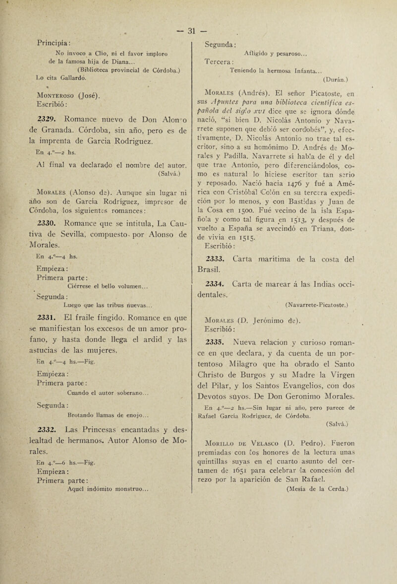 Principia: No invoco a Clío, ni el favor imploro de la famosa hija de Diana... (Biblioteca provincial de Córdoba.) Lo cita Gallardo. % Monteroso (José). Escribió: 2329. Romance nuevo de Don Alomo de Granada. Córdoba, sin año, pero es de la imprenta de García Rodríguez. En 4.0—2 hs. Al final va declarado el nombre del autor. (Salva.) Morales (Alonso de). Aunque sin lugar ni año son de García Rodríguez, impresor de Córdoba, los siguientes romances: 2330. Romance que se intitula, La Cau¬ tiva de Sevilla', compuesto, por Alonso de Morales. En 4.0—4 hs. Empieza: Primera parte: Ciérrese el bello volumen... Segunda: Luego que las tribus nuevas... 2331. El fraile fingido. Romance en que se manifiestan los excesos de un amor pro¬ fano, y hasta donde llega el ardid y las astucias de las mujeres. En 4.0—4 hs.—Fig. Empieza: Primera parte: Cuando el autor soberano... Segunda: Brotando llamas de enojo... 2332. Las Princesas encantadas y des¬ lealtad de hermanos. Autor Alonso de Mo¬ rales. En 4.0—6 hs.—Fig. Empieza: Primera parte: Aquel indómito monstruo... Segunda: Afligido y pesaroso.., Tercera: Teniendo la hermosa Infanta... (Duran.) Morales (Andrés). El señor Picatoste, en sus Apuntes para una biblioteca científica es¬ pañola del siglo xvi dice que se ignora dónde nació, “si bien D. Nicolás Antonio y Nava- rrete suponen que debió ser cordobés”, y, efec¬ tivamente, D. Nicolás Antonio no trae tal es¬ critor, sino a su homónimo D. Andrés de Mo¬ rales y Padilla. Navarrete sí habla de él y del que trae Antonio, pero diferenciándolos, co¬ mo es natural lo hiciese escritor tan serio y reposado. Nació hacia 1476 y fué a Amé¬ rica con Cristóbal Colón en su tercera expedi¬ ción por lo menos, y con Bastidas y Juan de la Cosa en 1500. Fué vecino de la isla Espa¬ ñola y como tal figura en 1513, y después de vuelto a España se avecindó en Triana, don¬ de vivía en 1515. Escribió: 2333. Carta marítima de la costa del Brasil. 2334. Carta de marear á las Indias occi¬ dentales. (Navarrete-Picatoste.) Morales (D. Jerónimo de). Escribió: 2335. Nueva relación y curioso roman¬ ce en que declara, y da cuenta de un por¬ tentoso Milagro que ha obrado el Santo Christo de Burgos y su Madre la Virgen del Pilar, y los Sanitos Evangelios, con dos Devotos suyos. De Don Gerónimo Morales. En 4.0—2 hs.—Sin lugar ni año, pero parece de Rafael García Rodríguez, de Córdoba. (Salvá.) Morillo de Velasco (D. Pedro). Fueron premiadas con los honores de la lectura unas quintillas suyas en el cuarto asunto del cer¬ tamen de 1651 para celebrar la concesión del rezo por la aparición de San Rafael. (Mesía de la Cerda.)