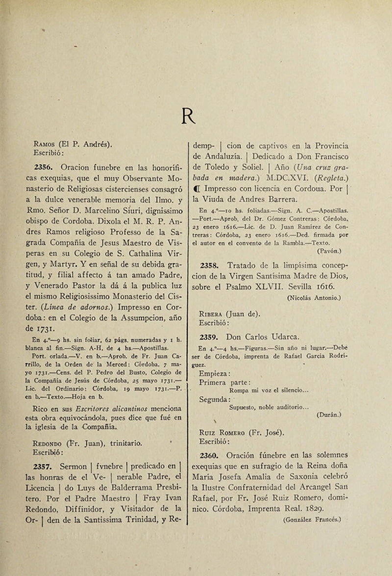 R Ramos (El P. Andrés). Escribió: 2356. Oración fúnebre en las honorífi¬ cas exequias, que el muy Observante Mo¬ nasterio de Religiosas cistercienses consagró a la dulce venerable memoria del limo, y Rmo. Señor D. Marcelino Siuri, dignissimo obispo de Córdoba. Dixola el M. R. P. An¬ drés Ramos religioso Professo de la Sa¬ grada Compañía de Jesús Maestro de Vís¬ peras en su Colegio de S. Cathalina Vir¬ gen, y Martyr. Y en señal de su debida gra¬ titud, y filial affecto á tan amado Padre, y Venerado Pastor la dá á la publica luz el mismo Religiosísimo Monasterio del Cís- ter. {Línea de adornos.) Impresso en Cór¬ doba: en el Colegio de la Assumpcion, año de 1731. En 4.0—9 hs. sin foliar, 62 págs. numeradas y 1 h. blanca al fin.—Sign. A-H, de 4 hs.—Apostillas. Port. orlada.—V. en b.—Aprob. de Fr. Juan Ca¬ rrillo, de la Orden de la Merced: Córdoba, 7 ma¬ yo 1731.—Cens. del P. Pedro del Busto, Colegio de la Compañía de Jesús de Córdoba, 25 mayo 1731.— Lie. del Ordinario: Córdoba, 19 mayo 1731.—P. en b.—Texto.—Hoja en b. Rico en sus Escritores alicantinos menciona esta obra equivocándola, pues dice que fué en la iglesia de la Compañía. Redondo (Fr. Juan), trinitario. Escribió: 2357. Sermón j fvnebre | predicado en las honras de el Ve- | nerable Padre, e Licencia j do Luys de Balderrama Presbí¬ tero. Por el Padre Maestro j Fray Ivan Redondo, Diffinidor, y Visitador de la Or- | den de la Santísima Trinidad, y Re- dernp- | cion de captivos en la Provincia de Andaluzía. | Dedicado a Don Francisco de Toledo y Soliel. | Año {Una crus gra¬ bada en madera.) M.DC.XVI. {Regleta) C Impresso con licencia en Cordoua. Por | la Viuda de Andrés Barrera. En 4.0—10 hs. foliadas.—Sign. A. C.—Apostillas. —Port.—Aprob. del Dr. Gómez Contreras: Córdoba, 23 enero 1616.—Lie. de D. Juan Ramirez de Con¬ treras: Córdoba, 23 enero 1616.—Ded. firmada por el autor en el convento de la Rambla.—Texto. (Pavón.) 2358. Tratado de la limpísima concep¬ ción de la Virgen Santísima Madre de Dios, sobre el Psalmo XLVII. Sevilla 1616. (Nicolás Antonio.) Ribera (Juan de). Escribió: 2359. Don Carlos Udarca. En 4.0—4 hs,—Figuras.—Sin año ni lugar.—'Debe ser de Córdoba, imprenta de Rafael García Rodrí¬ guez. Empieza: Primera parte: Rompa mi voz el silencio... Segunda:' Supuesto, noble auditorio... (Durán.) \ Ruiz Romero (Fr. José). Escribió: 2360. Oración fúnebre en las solemnes exequias que en sufragio de la Reina doña María Josefa Amalia de Saxonia celebró la Ilustre Confraternidad del Arcángel San Rafael, por Fr. José Ruiz Romero, domi¬ nico. Córdoba, Imprenta Real. 1829. (González Ffartcés.)