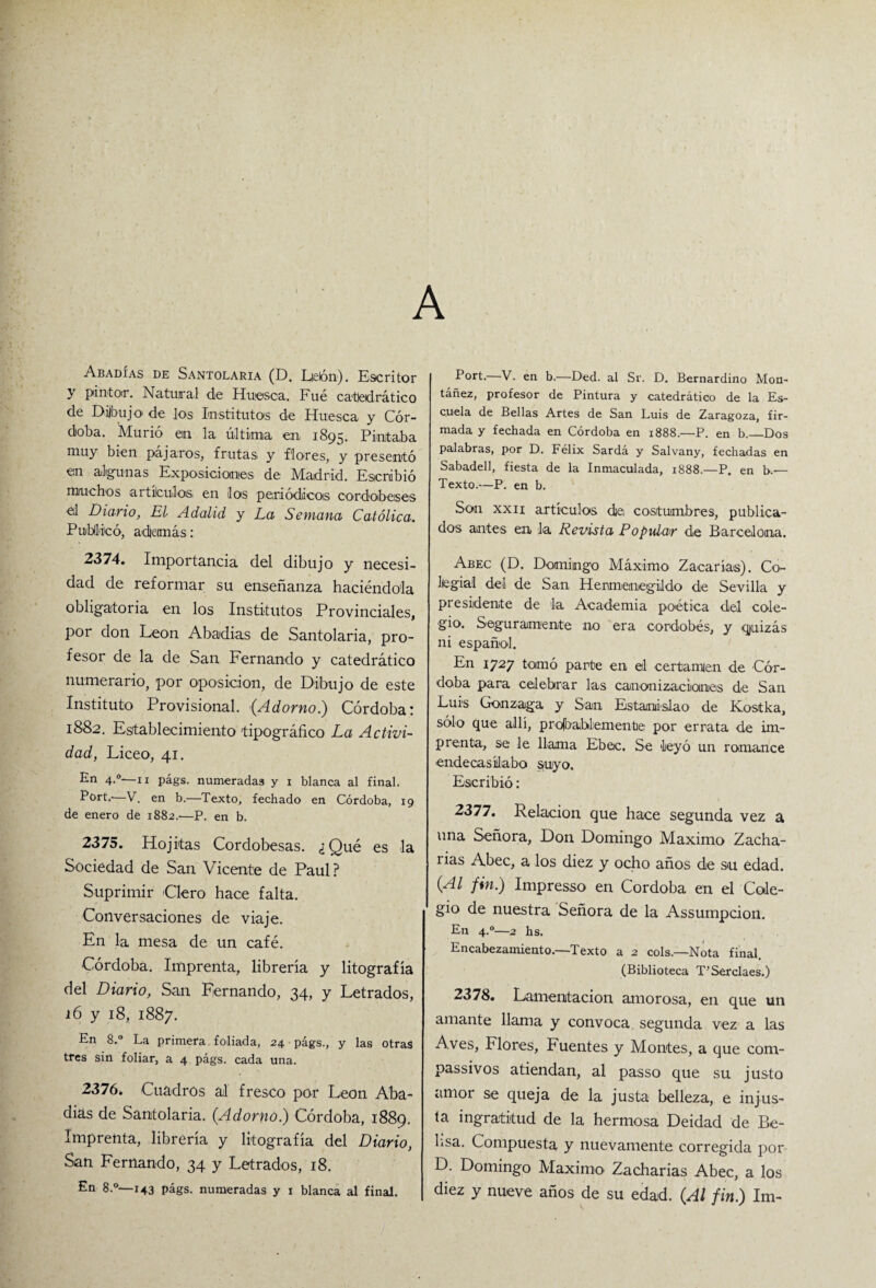 A Abadías de Santolaria (D. Lieón). Escritor y pintor. Natural de Huesca. Fué catedrático de Dijbujo de los Institutos de Huesca y Cór¬ doba. Murió en la última en 1895. Pintaba muy bien pájaros, frutas y flores, y presentó en algunas Exposiciones de Madrid. Escribió muchos artículos, en los periódicos cordobeses el Diario, El Adalid y La Semana Católica. Publicó, además: 2374. Importancia del dibujo y necesi¬ dad de reformar su enseñanza haciéndola obligatoria en los Institutos Provinciales, por don León Abadías de Santolaria, pro¬ fesor de la de San Fernando y catedrático numerario, por oposición, de Dibujo de este Instituto Provisional. (Adorno.) Córdoba! 1882. Establecimiento tipográfico La Activi¬ dad, Liceo, 41. £-n 4A—ii págs. numeradas y 1 blanca al final. P°rL*—V. en b.—Texto, fechado en Córdoba, 19 de enero de 1882.-—P. en b. 2375. Hojitas Cordobesas. ¿Qué es la Sociedad de San Vicente de Paul? Suprimir Clero hace falta. Conversaciones de viaje. En la mesa de un café. Córdoba. Imprenta, librería y litografía del Diario, San Fernando, 34, y Letrados, 16 y 18, 1887. En 8.° La primera foliada, 24 págs., y las otras tres sin foliar, a 4 págs. cada una. 2376. Cuadros al fresco por León Aba¬ días de Santolaria. (Adorno.) Córdoba, 1889. Imprenta, librería y litografía del Diario, San Fernando, 34 y Letrados, 18. En 8.°—143 págs. numeradas y 1 blanca al final. E°rL—V. en b.—Ded. al Sr. D. Bernardino Mon- táñez, profesor de Pintura y catedrático de la Es¬ cuela de Bellas Artes de San Luis de Zaragoza, fir¬ mada y fechada en Córdoba en 1888.—P. en b._Dos palabras, por D. Félix Sardá y Salvany, fechadas en Sabadell, fiesta de la Inmaculada, 1888.—P. en b.— Texto.—P. en b. Son xxii artículos di© costumbres, publica¬ dos antes en la Revista Popular de Barcelona. Abec (D. Domingo Máximo Zacarías). Co¬ legial del de San Hermenegildo de Sevilla y presidente de la Academia poética del cole¬ gio. Seguramente no era cordobés, y quizás ni español. En 1727 tomó parte en el certamen de Cór¬ doba para celebrar las canonizaciones de San Luis Gonzaga y San Estanislao de Kostka, sólo que allí, probablemente por errata de im¬ prenta, se le llama Ebec. Se leyó un romance endecasílabo SfUyo. Escribió: 2377. Relación que hace segunda vez a una Señora, Don Domingo Máximo Zacha- rias Abec, a los diez y ocho años de su edad. (Al fin.) Impresso en Córdoba en el Cole¬ gio de nuestra Señora de la Assumpcion. En 4.0—2 hs. Encabezamiento.—Texto a 2 cois.—Nota final. (Biblioteca T’Serclaes.) 2378. Lamentación amorosa, en que un amante llama y convoca segunda vez a las A ves, Flores, Fuentes y Montes, a que com- passivos atiendan, al passo que su justo amor se queja de la justa belleza, e injus¬ ta ingratitud de la hermosa Deidad de Be- Lsa. Compuesta y nuevamente corregida por D. Domingo Máximo Zacharias Abec, a los diez y nueve años de su edad. (Al fin.) Im-